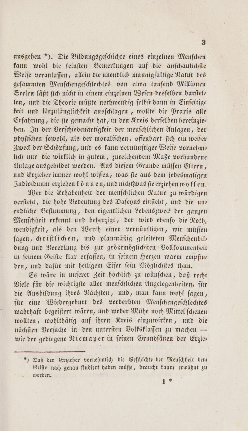 ausgehen *). Die Bildungsgefchichte eines einzelnen Menfchen kann wohl die feinſten Bemerkungen auf die anſchaulichſte Weiſe veranlaſſen, allein die unendlich mannigfaltige Natur des geſammten Menſchengeſchlechtes von etwa tauſend Millionen Seelen läßt ſich nicht in einem einzelnen Weſen desſelben darſtel— len, und die Theorie müßte nothwendig ſelbſt dann in Einſeitig— keit und Unzulänglichkeit ausſchlagen, wollte die Praxis alle Erfahrung, die ſie gemacht hat, in den Kreis derſelben hereinzie— hen. In der Verſchiedenartigkeit der menſchlichen Anlagen, der phyſiſchen ſowohl, als der moraliſchen, offenbart ſich ein weiſer Zweck der Schöpfung, und es kann vernünftiger Weiſe vornehm— lich nur die wirklich in gutem, zureichendem Maße vorhandene Anlage ausgebildet werden. Aus dieſem Grunde müſſen Eltern, und Erzieher immer wohl wiſſen, was ſie aus dem jedesmaligen Individuum erziehen können, und nichtiwag fie erziehen wollen. Wer die Erhabenheit der menſchlichen Natur zu würdigen verſteht, die hohe Bedeutung des Daſeyns einſieht, und die un— endliche Beſtimmung, den eigentlichen Lebenszweck der ganzen Menſchheit erkennt und beherzigt, der wird ebenſo die Noth— wendigkeit, als den Werth einer vernünftigen, wir müſſen ſagen, chriſtlichen, und planmäßig geleiteten Menſchenbil— dung und Veredlung bis zur größtmöglichſten Vollkommenheit in ſeinem Geiſte klar erfaſſen, in ſeinem Herzen warm empfin— den, und dafür mit heiligem Eifer ſein Möglichſtes thun. Es wäre in unſerer Zeit höchlich zu wünſchen, daß recht Viele für die wichtigſte aller menſchlichen Angelegenheiten, für die Ausbildung ihres Nächſten, und, man kann wohl ſagen, für eine Wiedergeburt des verderbten Menſchengeſchlechtes wahrhaft begeiſtert wären, und weder Mühe noch Mittel ſcheuen wollten, wohlthätig auf ihren Kreis einzuwirken, und die nächſten Verſuche in den unterſten Volksklaſſen zu machen — wie der gediegene Niemayer in feinen Grundſätzen der Erzie- *) Daß der Erzieher vornehmlich die Geſchichte der Menſchheit dem Geiſte nach genau ſtudiert haben muͤſſe, braucht kaum erwaͤhnt zu werden. 1 *