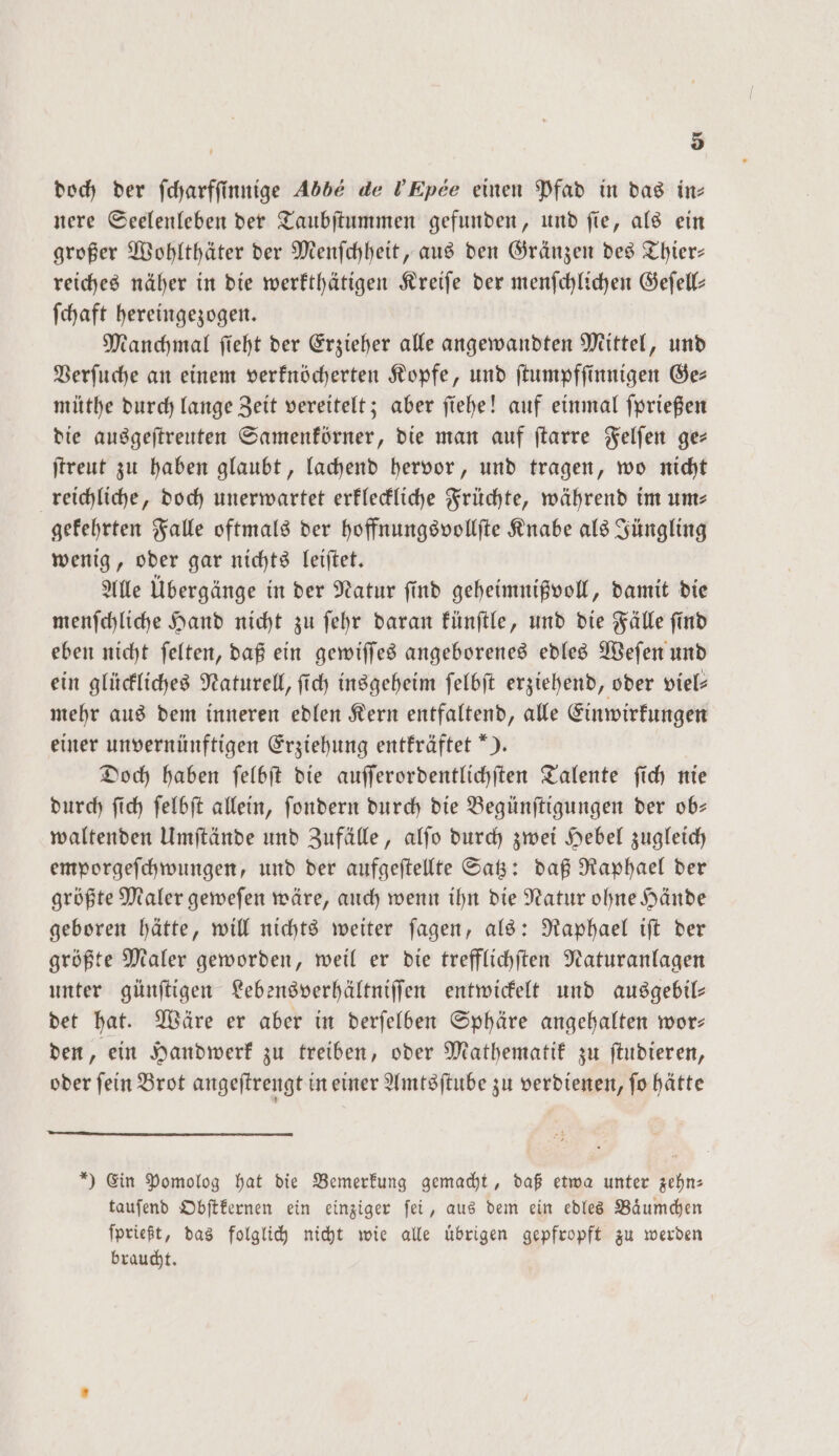 doch der ſcharfſinnige 406 de VEpee einen Pfad in das in— nere Seelenleben der Taubſtummen gefunden, und ſie, als ein großer Wohlthäter der Menſchheit, aus den Gränzen des Thier— reiches näher in die werkthätigen Kreiſe der menſchlichen Geſell— ſchaft hereingezogen. Manchmal ſieht der Erzieher alle angewandten Mittel, und Verſuche an einem verknöcherten Kopfe, und ſtumpfſinnigen Ge— müthe durch lange Zeit vereitelt; aber ſiehe! auf einmal ſprießen die ausgeſtreuten Samenkörner, die man auf ſtarre Felſen ge— ſtreut zu haben glaubt, lachend hervor, und tragen, wo nicht reichliche, doch unerwartet erkleckliche Früchte, während im ums gekehrten Falle oftmals der hoffnungsvollſte Knabe als Jüngling wenig, oder gar nichts leiſtet. Alle Übergänge in der Natur ſind geheimnißvoll, damit die menſchliche Hand nicht zu ſehr daran künſtle, und die Fälle ſind eben nicht ſelten, daß ein gewiſſes angeborenes edles Weſen und ein glückliches Naturell, ſich insgeheim ſelbſt erziehend, oder viel— mehr aus dem inneren edlen Kern entfaltend, alle Einwirkungen einer unvernünftigen Erziehung entkräftet *). Doch haben ſelbſt die auſſerordentlichſten Talente ſich nie durch ſich ſelbſt allein, ſondern durch die Begünſtigungen der ob— waltenden Umſtände und Zufälle, alſo durch zwei Hebel zugleich emporgeſchwungen, und der aufgeſtellte Satz: daß Raphael der größte Maler geweſen wäre, auch wenn ihn die Natur ohne Hände geboren hätte, will nichts weiter ſagen, als: Raphael iſt der größte Maler geworden, weil er die trefflichſten Naturanlagen unter günſtigen Lebensverhältniſſen entwickelt und ausgebil— det hat. Wäre er aber in derſelben Sphäre angehalten wor— den, ein Handwerk zu treiben, oder Mathematik zu ſtudieren, oder ſein Brot angeſtrengt in einer Amtsſtube zu verdienen, ſo hätte *) Ein Pomolog hat die Bemerkung gemacht, daß etwa unter zehn: tauſend Obſtkernen ein einziger ſei, aus dem ein edles Baͤumchen ſprießt, das folglich nicht wie alle übrigen gepfropft zu werden braucht.