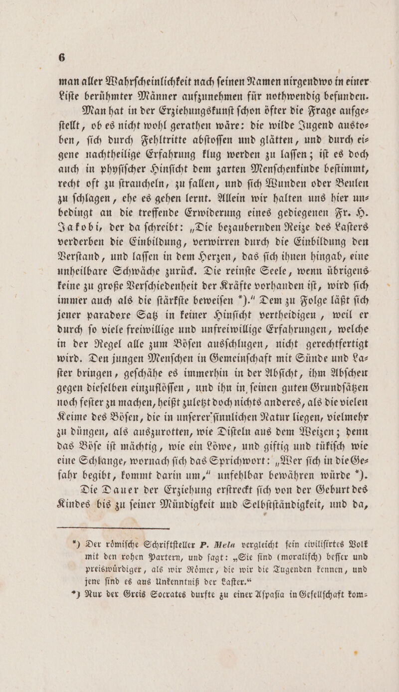 man aller Wahrſcheinlichkeit nach feinen Namen nirgendwo in einer Liſte berühmter Männer aufzunehmen für nothwendig befunden. Man hat in der Erziehungskunſt ſchon öfter die Frage aufge- ſtellt, ob es nicht wohl gerathen wäre: die wilde Jugend austo— ben, ſich durch Fehltritte abſtoſſen und glätten, und durch eis gene nachtheilige Erfahrung klug werden zu laſſen; iſt es doch auch in phyſiſcher Hinſicht dem zarten Menſchenkinde beſtimmt, recht oft zu ſtraucheln, zu fallen, und ſich Wunden oder Beulen zu ſchlagen, ehe es gehen lernt. Allein wir halten uns hier un bedingt an die treffende Erwiderung eines gediegenen Fr. H. Jakobi, der da ſchreibt: „Die bezaubernden Reize des Laſters verderben die Einbildung, verwirren durch die Einbildung den Verſtand, und laſſen in dem Herzen, das ſich ihnen hingab, eine unheilbare Schwäche zurück. Die reinſte Seele, wenn übrigens keine zu große Verſchiedenheit der Kräfte vorhanden iſt, wird ſich immer auch als die ſtärkſte beweiſen ).“ Dem zu Folge läßt ſich jener paradoxe Satz in keiner Hinſicht vertheidigen, weil er durch ſo viele freiwillige und unfreiwillige Erfahrungen, welche in der Regel alle zum Böſen ausſchlugen, nicht gerechtfertigt wird. Den jungen Menſchen in Gemeinſchaft mit Sünde und La— ſter bringen, geſchähe es immerhin in der Abſicht, ihm Abſcheu gegen dieſelben einzuflöſſen, und ihn in ſeinen guten Grundſätzen noch feſter zu machen, heißt zuletzt doch nichts anderes, als die vielen Keime des Böſen, die in unſerer'ſinnlichen Natur liegen, vielmehr zu düngen, als auszurotten, wie Diſteln aus dem Weizen; denn das Böſe iſt mächtig, wie ein Löwe, und giftig und tükiſch wie eine Schlange, wornach ſich das Sprichwort: „Wer ſich in die Ge— fahr begibt, kommt darin um,“ unfehlbar bewähren würde ). Die Dauer der Erziehung erſtreckt ſich von der Geburt des Kindes bis zu ſeiner Mündigkeit und Selbſtſtändigkeit, und da, *) Der roͤmiſche Schriftſteller P. Mela vergleicht fein civiliſirtes Volk mit den rohen Partern, und ſagt: „Sie ſind (moraliſch) beſſer und preiswuͤrdiger, als wir Roͤmer, die wir die Tugenden kennen, und jene ſind es aus Unkenntniß der Laſter.“ ) Nur der Greis Socrates durfte zu einer Aſpaſia in Gefellſchaft kom