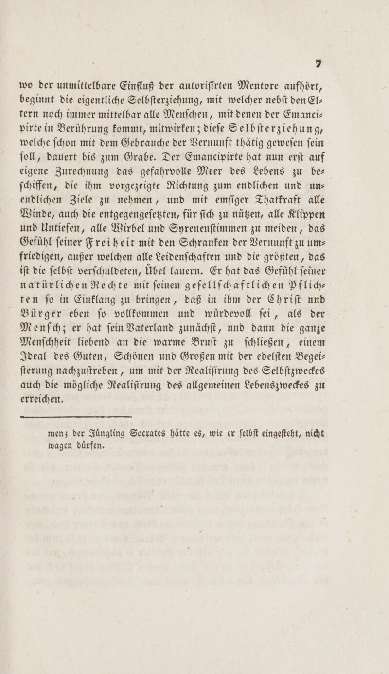 wo der unmittelbare Einfluß der autorifirten Mentore aufhört, beginnt die eigentliche Selbſterziehung, mit welcher nebſt den El— tern noch immer mittelbar alle Menſchen, mit denen der Emanci— pirte in Berührung kommt, mitwirken; dieſe Selbſterziehung, welche ſchon mit dem Gebrauche der Vernunft thätig geweſen ſein ſoll, dauert bis zum Grabe. Der Emancipirte hat nun erſt auf eigene Zurechnung das gefahrvolle Meer des Lebens zu be— ſchiffen, die ihm vorgezeigte Richtung zum endlichen und un— endlichen Ziele zu nehmen, und mit emſiger Thatkraft alle Winde, auch die entgegengeſetzten, für ſich zu nützen, alle Klippen und Untiefen, alle Wirbel und Syrenenſtimmen zu meiden, das Gefühl ſeiner Freiheit mit den Schranken der Vernunft zu um— friedigen, außer welchen alle Leidenſchaften und die größten, das iſt die ſelbſt verſchuldeten, Übel lauern. Er hat das Gefühl feiner natürlichen Rechte mit feinen gefellſchaftlichen Pflich⸗ ten ſo in Einklang zu bringen, daß in ihm der Chriſt und Bürger eben ſo vollkommen und würdevoll ſei, als der Menſchz; er hat fein Vaterland zunächſt, und dann die ganze Menſchheit liebend an die warme Bruſt zu ſchließen, einem Ideal des Guten, Schönen und Großen mit der edelſten Begei— ſterung nachzuſtreben, um mit der Realiſirung des Selbſtzweckes auch die mögliche Realiſirung des allgemeinen Lebenszweckes zu erreichen. men; der Juͤngling Socrates haͤtte es, wie er ſelbſt eingeſteht, nicht wagen duͤrfen.