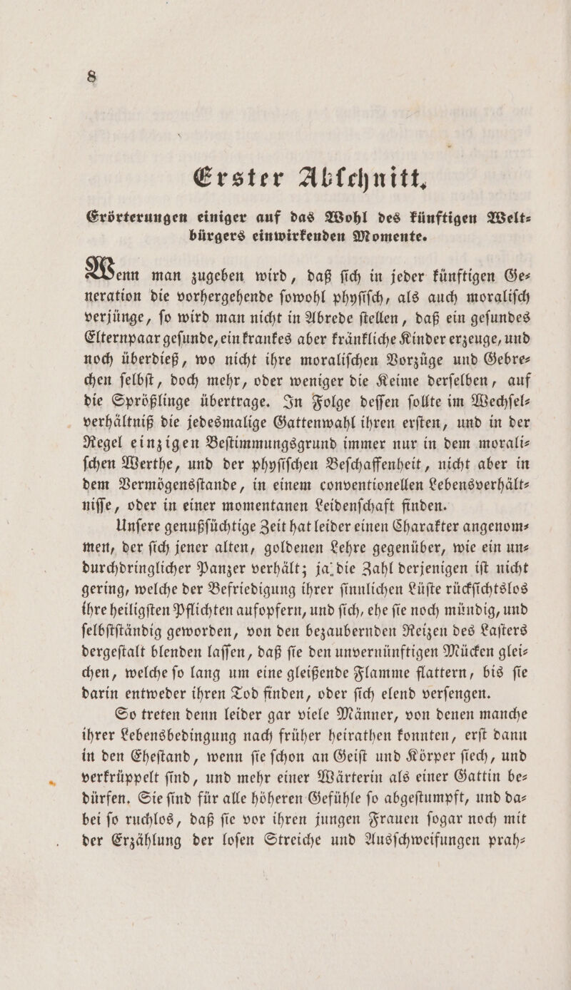 Erster Ablchnitt. Erörterungen einiger auf das Wohl des künftigen Welt⸗ bürgers einwirkenden Momente. Wenn man zugeben wird, daß ſich in jeder künftigen Ger neration die vorhergehende ſowohl phyſiſch, als auch moraliſch verjünge, ſo wird man nicht in Abrede ſtellen, daß ein geſundes Elternpaar geſunde, ein krankes aber kränkliche Kinder erzeuge, und noch überdieß, wo nicht ihre moraliſchen Vorzüge und Gebre— chen ſelbſt, doch mehr, oder weniger die Keime derſelben, auf die Sprößlinge übertrage. In Folge deſſen ſollte im Wechſel⸗ verhältniß die jedesmalige Gattenwahl ihren erſten, und in der Regel einzigen Beſtimmungsgrund immer nur in dem morali⸗ ſchen Werthe, und der phyſiſchen Beſchaffenheit, nicht aber in dem Vermögensſtande, in einem conventionellen Lebensverhält⸗ niſſe, oder in einer momentanen Leidenſchaft finden. Unſere genußſüchtige Zeit hat leider einen Charakter angenom⸗ men, der ſich jener alten, goldenen Lehre gegenüber, wie ein uns durchdringlicher Panzer verhält; ja die Zahl derjenigen iſt nicht gering, welche der Befriedigung ihrer ſinnlichen Lüſte rückſichtslos ihre heiligſten Pflichten aufopfern, und ſich, ehe ſie noch mündig, und ſelbſtſtändig geworden, von den bezaubernden Reizen des Laſters dergeſtalt blenden laſſen, daß ſie den unvernünftigen Mücken glei— chen, welche fo lang um eine gleißende Flamme flattern, bis fie darin entweder ihren Tod finden, oder ſich elend verſengen. So treten denn leider gar viele Männer, von denen manche ihrer Lebensbedingung nach früher heirathen konnten, erſt dann in den Eheſtand, wenn ſie ſchon an Geiſt und Körper ſiech, und verkrüppelt ſind, und mehr einer Wärterin als einer Gattin be— dürfen. Sie ſind für alle höheren Gefühle ſo abgeſtumpft, und da— bei ſo ruchlos, daß ſie vor ihren jungen Frauen ſogar noch mit der Erzählung der loſen Streiche und Ausſchweifungen prah—