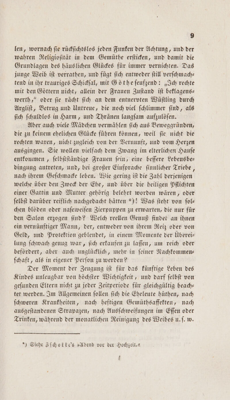len, wornach fie rückſichtslos jeden Funken der Achtung, und der wahren Religioſität in dem Gemüthe erſticken, und damit die Grundlagen des häuslichen Glückes für immer vernichten. Das junge Weib iſt verrathen, und fügt ſich entweder ſtill verſchmach— tend in ihr trauriges Schickſal, mit Göt he ſeufzend: „Ich rechte mit den Göttern nicht, allein der Frauen Zuſtand iſt beklagens— werth,“ oder ſie rächt ſich an dem entnervten Wüſtling durch Argliſt, Betrug und Untreue, die noch viel ſchlimmer ſind, als ſich ſchuldlos in Harm, und Thränen langfam aufzulöſen. Aber auch viele Mädchen vermählen ſich aus Beweggründen, die zu keinem ehelichen Glücke führen können, weil ſie nicht die rechten waren, nicht zugleich von der Vernunft, und vom Herzen ausgingen. Sie wollen vielfach dem Zwang im elterlichen Hauſe entkommen, ſelbſtſtändige Frauen ſein, eine beſſere Lebensbe— dingung antreten, und, bei großer Einſprache ſinnlicher Triebe, nach ihrem Geſchmacke leben. Wie gering iſt die Zahl derjenigen welche über den Zweck der Ehe, und über die heiligen Pflichten einer Gattin und Mutter gehörig belehrt worden wären, oder ſelbſt darüber reiflich nachgedacht hätten “)! Was ſteht von ſol— chen blöden oder naſeweiſen Zierpuppen zu erwarten, die nur für den Salon erzogen ſind? Welch reellen Genuß findet an ihnen ein vernünftiger Mann, der, entweder von ihrem Reiz oder von Geld, und Protektion geblendet, in einem Momente der Überei— lung ſchwach genug war, ſich erkaufen zu laſſen, um reich oder befördert, aber auch unglücklich, mehr in ſeiner Nachkommen— ſchaft, als in eigener Perſon zu werden? Der Moment der Zeugung iſt für das künftige Leben des Kindes unleugbar von höchſter Wichtigkeit, und darf ſelbſt von geſunden Eltern nicht zu jeder Zeitperiode für gleichgültig beach— tet werden. Im Allgemeinen ſollen ſich die Eheleute hüthen, nach ſchweren Krankheiten, nach heftigen Gemüthsaffekten, nach ausgeſtandenen Strapazen, nach Ausſchweifungen im Eſſen oder Trinken, während der monatlichen Reinigung des Weibes u. ſ. w. ) Siehe Zſchokke's „Abend vor der Hochzeit. N