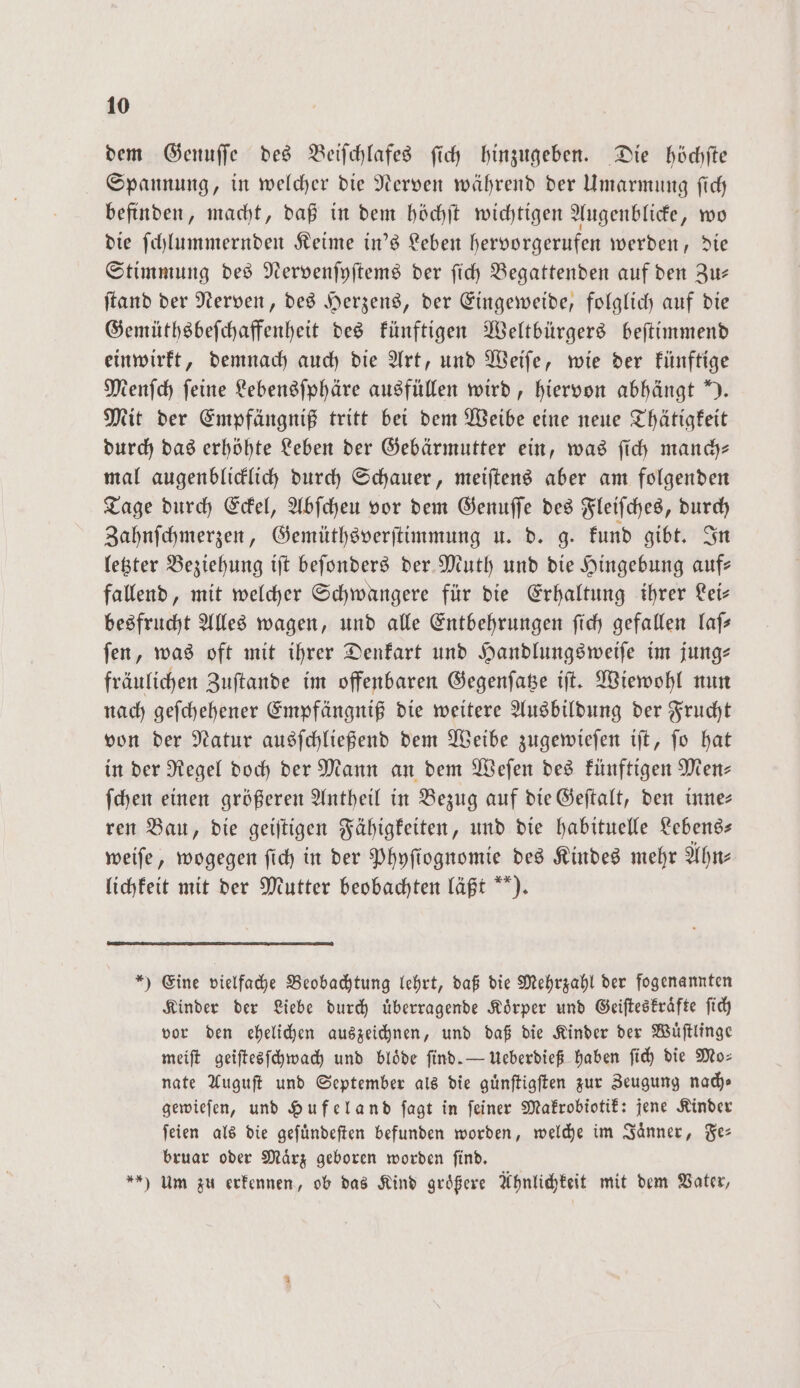 dem Genuſſe des Beiſchlafes ſich hinzugeben. Die höchſte Spannung, in welcher die Nerven während der Umarmung ſich befinden, macht, daß in dem höchſt wichtigen Augenblicke, wo die ſchlummernden Keime in's Leben hervorgerufen werden, die Stimmung des Nervenſyſtems der ſich Begattenden auf den Zu— ſtand der Nerven, des Herzens, der Eingeweide, folglich auf die Gemüthsbeſchaffenheit des künftigen Weltbürgers beſtimmend einwirkt, demnach auch die Art, und Weiſe, wie der künftige Menſch feine Lebensſphäre ausfüllen wird, hiervon abhängt “). Mit der Empfängniß tritt bei dem Weibe eine neue Thätigkeit durch das erhöhte Leben der Gebärmutter ein, was ſich manch— mal augenblicklich durch Schauer, meiſtens aber am folgenden Tage durch Eckel, Abſcheu vor dem Genuſſe des Fleiſches, durch Zahnſchmerzen, Gemüthsverſtimmung u. d. g. kund gibt. In letzter Beziehung iſt beſonders der Muth und die Hingebung auf— fallend, mit welcher Schwangere für die Erhaltung ihrer Lei— besfrucht Alles wagen, und alle Entbehrungen ſich gefallen laſ— ſen, was oft mit ihrer Denkart und Handlungsweiſe im jung— fräulichen Zuſtande im offenbaren Gegenſatze iſt. Wiewohl nun nach geſchehener Empfängniß die weitere Ausbildung der Frucht von der Natur ausſchließend dem Weibe zugewieſen iſt, ſo hat in der Regel doch der Mann an dem Weſen des künftigen Men— ſchen einen größeren Antheil in Bezug auf die Geſtalt, den inne— ren Bau, die geiſtigen Fähigkeiten, und die habituelle Lebens weiſe, wogegen ſich in der Phyſtognomie des Kindes mehr Ahn— lichkeit mit der Mutter beobachten läßt ). *) Eine vielfache Beobachtung lehrt, daß die Mehrzahl der fogenannten Kinder der Liebe durch uͤberragende Koͤrper und Geiſteskraͤfte ſich vor den ehelichen auszeichnen, und daß die Kinder der Wuͤſtlinge meiſt geiſtesſchwach und blöde find. — Ueberdieß haben fi) die Mo⸗ nate Auguſt und September als die guͤnſtigſten zur Zeugung nach⸗ gewieſen, und Hufeland ſagt in ſeiner Makrobiotik: jene Kinder ſeien als die geſuͤndeſten befunden worden, welche im Jaͤnner, Fe— bruar oder Maͤrz geboren worden ſind. ) Um zu erkennen, ob das Kind größere Ahnlichkeit mit dem Vater,