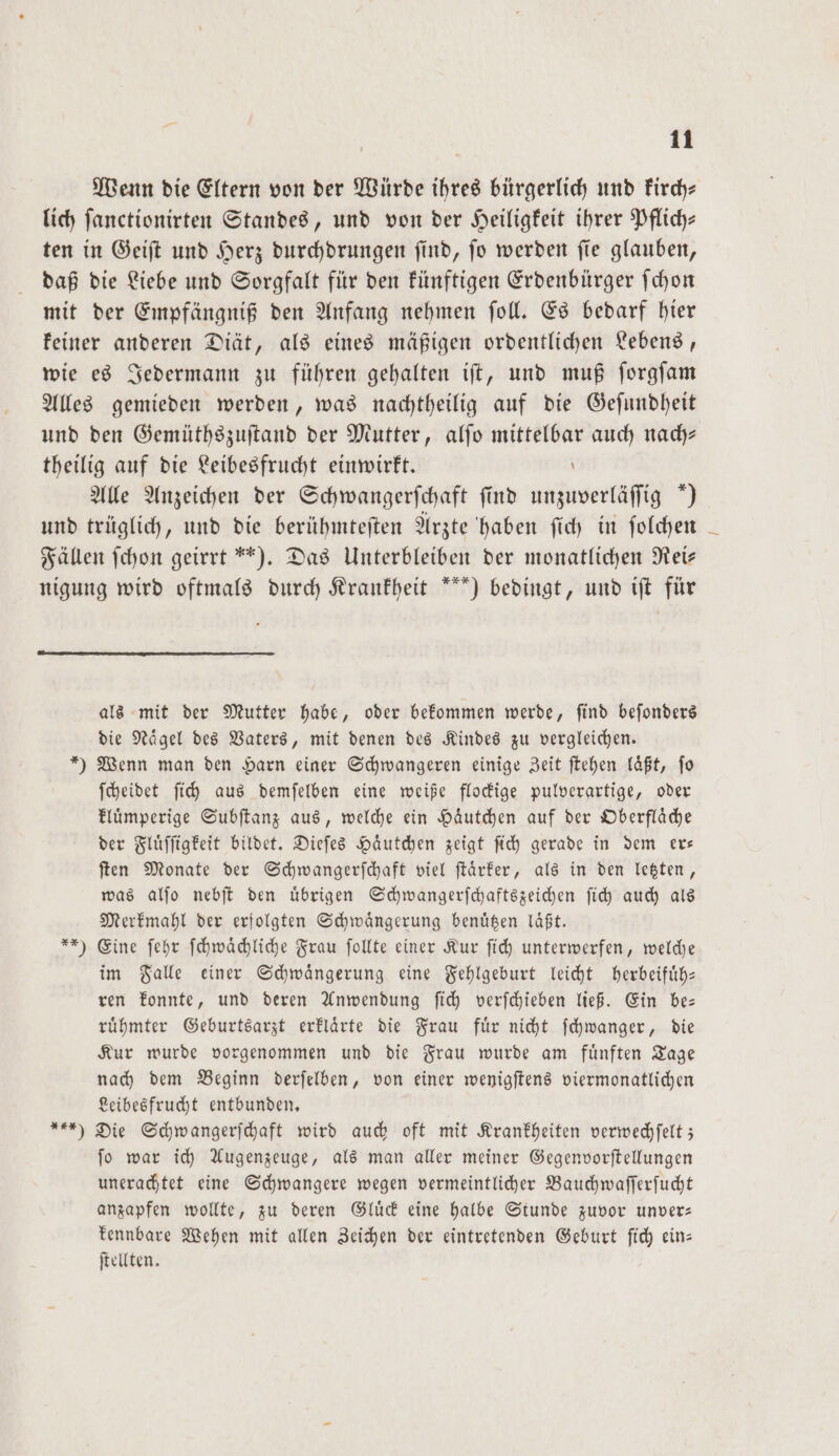 Wenn die Eltern von der Würde ihres bürgerlich und kirch— lich ſanctionirten Standes, und von der Heiligkeit ihrer Pflich— ten in Geiſt und Herz durchdrungen ſind, ſo werden ſie glauben, daß die Liebe und Sorgfalt für den künftigen Erdenbürger ſchon mit der Empfängniß den Anfang nehmen ſoll. Es bedarf hier keiner anderen Diät, als eines mäßigen ordentlichen Lebens, wie es Jedermann zu führen gehalten iſt, und muß ſorgſam Alles gemieden werden, was nachtheilig auf die Geſundheit und den Gemüthszuſtand der Mutter, alſo mittelbar auch nach— theilig auf die Leibesfrucht einwirkt. \ Alle Anzeichen der Schwangerschaft find unzuverläſſig “) und trüglich, und die berühmteſten Arzte haben ſich in ſolchen Fällen ſchon geirrt“). Das Unterbleiben der monatlichen Rei— nigung wird oftmals durch Krankheit *) bedingt, und iſt für als mit der Mutter habe, oder bekommen werde, ſind beſonders die Naͤgel des Vaters, mit denen des Kindes zu vergleichen. *) Wenn man den Harn einer Schwangeren einige Zeit ſtehen läßt, fo ſcheidet ſich aus demſelben eine weiße flockige pulverartige, oder kluͤmperige Subſtanz aus, welche ein Haͤutchen auf der Oberflaͤche der Fluͤſſigkeit bildet. Dieſes Haͤutchen zeigt ſich gerade in dem er— ſten Monate der Schwangerſchaft viel ſtaͤrker, als in den letzten, was alſo nebſt den uͤbrigen Schwangerſchaftszeichen ſich auch als Merkmahl der erfolgten Schwaͤngerung benüßen läßt. **) Eine ſehr ſchwaͤchliche Frau ſollte einer Kur ſich unterwerfen, welche im Falle einer Schwängerung eine Fehlgeburt leicht herbeifuͤh— ren konnte, und deren Anwendung ſich verſchieben ließ. Ein be— ruͤhmter Geburtsarzt erklaͤrte die Frau fuͤr nicht ſchwanger, die Kur wurde vorgenommen und die Frau wurde am fuͤnften Tage nach dem Beginn derſelben, von einer wenigſtens viermonatlichen Leibesfrucht entbunden. ) Die Schwangerſchaft wird auch oft mit Krankheiten verwechſelt; ſo war ich Augenzeuge, als man aller meiner Gegenvorſtellungen unerachtet eine Schwangere wegen vermeintlicher Bauchwaſſerſucht anzapfen wollte, zu deren Gluͤck eine halbe Stunde zuvor unver— kennbare Wehen mit allen Zeichen der eintretenden Geburt ſich ein— ſtellten.