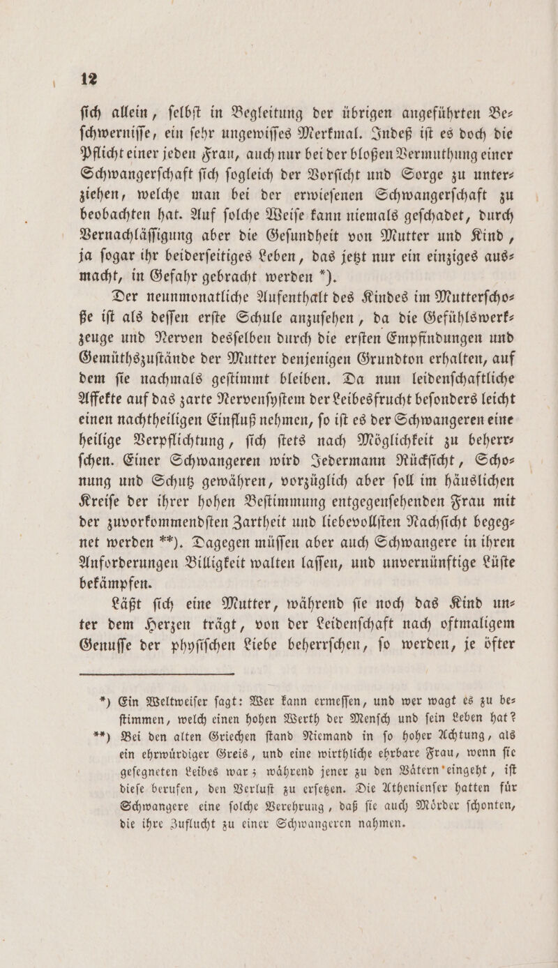 ſich allein, ſelbſt in Begleitung der übrigen angeführten Be— ſchwerniſſe, ein ſehr ungewiſſes Merkmal. Indeß iſt es doch die Pflicht einer jeden Frau, auch nur bei der bloßen Vermuthung einer Schwangerſchaft ſich ſogleich der Vorſicht und Sorge zu unter— ziehen, welche man bei der erwieſenen Schwangerſchaft zu beobachten hat. Auf ſolche Weiſe kann niemals geſchadet, durch Vernachläſſigung aber die Geſundheit von Mutter und Kind, ja ſogar ihr beiderſeitiges Leben, das jetzt nur ein einziges aus— macht, in Gefahr gebracht werden ). Der neunmonatliche Aufenthalt des Kindes im Mutterſcho— ße iſt als deſſen erſte Schule anzuſehen, da die Gefühlswerk— zeuge und Nerven desſelben durch die erſten Empfindungen und Gemüthszuſtände der Mutter denjenigen Grundton erhalten, auf dem fie nachmals geſtimmt bleiben. Da nun leidenſchaftliche Affekte auf das zarte Nervenſyſtem der Leibesfrucht beſonders leicht einen nachtheiligen Einfluß nehmen, ſo iſt es der Schwangeren eine heilige Verpflichtung, ſich ſtets nach Möglichkeit zu beherr— ſchen. Einer Schwangeren wird Jedermann Rückſicht, Scho— nung und Schutz gewähren, vorzüglich aber ſoll im häuslichen Kreiſe der ihrer hohen Beſtimmung entgegenſehenden Frau mit der zuvorkommendſten Zartheit und liebevollſten Nachſicht begeg— net werden ). Dagegen müſſen aber auch Schwangere in ihren Anforderungen Billigkeit walten laſſen, und unvernünftige Lüſte bekämpfen. Läßt ſich eine Mutter, während ſie noch das Kind un— ter dem Herzen trägt, von der Leidenſchaft nach oftmaligem Genuſſe der phyſiſchen Liebe beherrſchen, ſo werden, je öfter *) Ein Weltweiſer ſagt: Wer kann ermeſſen, und wer wagt es zu be— ſtimmen, welch einen hohen Werth der Menſch und fein Leben hat? *) Bei den alten Griechen ſtand Niemand in fo hoher Achtung, als ein ehrwuͤrdiger Greis, und eine wirthliche ehrbare Frau, wenn ſie geſegneten Leibes war; waͤhrend jener zu den Vaͤtern eingeht, iſt dieſe berufen, den Verluſt zu erſetzen. Die Athenienſer hatten fuͤr Schwangere eine ſolche Verehrung, daß fie auch Mörder ſchonten, die ihre Zuflucht zu einer Schwangeren nahmen.