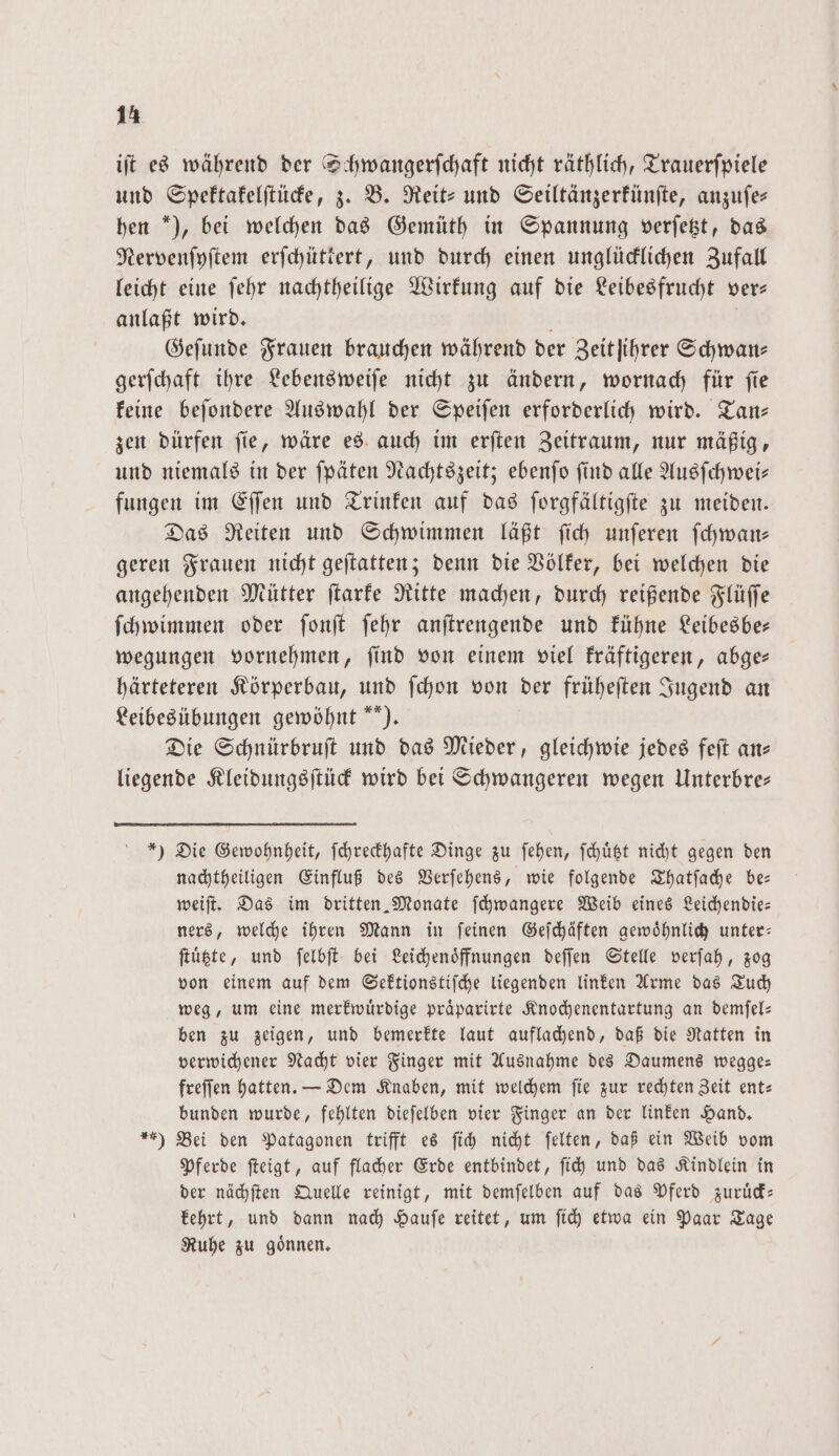 iſt es während der Schwangerſchaft nicht räthlich, Trauerfpiele und Spektakelſtücke, z. B. Reit- und Seiltänzerkünſte, anzuſe⸗ hen ), bei welchen das Gemüth in Spannung verſetzt, das Nervenſyſtem erfchütiert, und durch einen unglücklichen Zufall leicht eine ſehr nachtheilige Wirkung auf die Leibesfrucht ver⸗ anlaßt wird. Geſunde Frauen brauchen während der Zeit ihrer Schwan⸗ gerſchaft ihre Lebensweiſe nicht zu ändern, wornach für ſie keine beſondere Auswahl der Speiſen erforderlich wird. Tan— zen dürfen ſie, wäre es auch im erſten Zeitraum, nur mäßig, und niemals in der ſpäten Nachtszeit; ebenſo ſind alle Ausſchwei— fungen im Eſſen und Trinken auf das ſorgfältigſte zu meiden. Das Reiten und Schwimmen läßt ſich unſeren ſchwan— geren Frauen nicht geſtatten; denn die Völker, bei welchen die angehenden Mütter ſtarke Ritte machen, durch reißende Flüſſe ſchwimmen oder ſonſt ſehr anſtrengende und kühne Leibesbe— wegungen vornehmen, ſind von einem viel kräftigeren, abge— härteteren Körperbau, und ſchon von der früheſten Jugend an Leibesübungen gewöhnt). Die Schnürbruſt und das Mieder, gleichwie jedes feſt an— liegende Kleidungsſtück wird bei Schwangeren wegen Unterbre— *) Die Gewohnheit, ſchreckhafte Dinge zu ſehen, ſchuͤtzt nicht gegen den nachtheiligen Einfluß des Verſehens, wie folgende Thatſache be— weiſt. Das im dritten. Monate ſchwangere Weib eines Leichendie— ners, welche ihren Mann in ſeinen Geſchäften gewoͤhnlich unter— ſtuͤtzte, und ſelbſt bei Leichenoͤffnungen deſſen Stelle verſah, zog von einem auf dem Sektionstiſche liegenden linken Arme das Tuch weg, um eine merkwuͤrdige praͤparirte Knochenentartung an demſel— ben zu zeigen, und bemerkte laut auflachend, daß die Ratten in verwichener Nacht vier Finger mit Ausnahme des Daumens wegge— freſſen hatten. — Dem Knaben, mit welchem ſie zur rechten Zeit ent— bunden wurde, fehlten dieſelben vier Finger an der linken Hand. ) Bei den Patagonen trifft es ſich nicht ſelten, daß ein Weib vom Pferde ſteigt, auf flacher Erde entbindet, ſich und das Kindlein in der nächſten Quelle reinigt, mit demſelben auf das Pferd zuruͤck— kehrt, und dann nach Hauſe reitet, um ſich etwa ein Paar Tage Ruhe zu goͤnnen.
