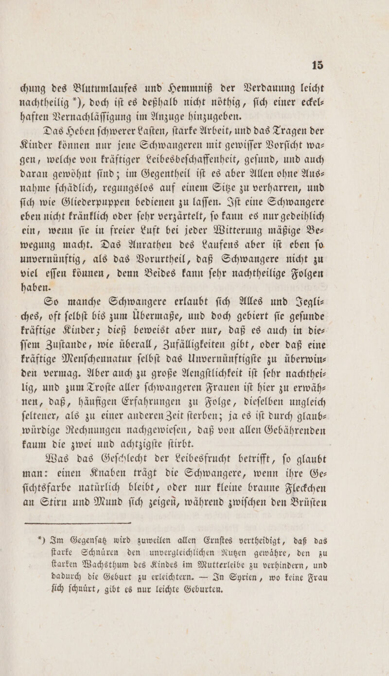 chung des Blutumlaufes und Hemmniß der Verdauung leicht nachtheilig ), doch iſt es deßhalb nicht nöthig, ſich einer eckel— haften Vernachläſſigung im Anzuge hinzugeben. Das Heben ſchwerer Laſten, ſtarke Arbeit, und das Tragen der Kinder können nur jene Schwangeren mit gewiſſer Vorſicht wa— gen, welche von kräftiger Leibesbeſchaffenheit, geſund, und auch daran gewöhnt ſind; im Gegentheil iſt es aber Allen ohne Aus— nahme ſchädlich, regungslos auf einem Sitze zu verharren, und ſich wie Gliederpuppen bedienen zu laſſen. Iſt eine Schwangere eben nicht kränklich oder ſehr verzärtelt, ſo kann es nur gedeihlich ein, wenn ſie in freier Luft bei jeder Witterung mäßige Be— wegung macht. Das Aurathen des Laufens aber iſt eben fo unvernünftig, als das Vorurtheil, daß Schwangere nicht zu viel eſſen können, denn Beides kann ſehr nachtheilige Folgen haben. So manche Schwangere erlaubt ſich Alles und Jegli— ches, oft ſelbſt bis zum Übermaße, und doch gebiert ſie geſunde kräftige Kinder; dieß beweist aber nur, daß es auch in die⸗ ſſem Zuſtande, wie überall, Zufälligkeiten gibt, oder daß eine kräftige Menſchennatur ſelbſt das Unvernünftigſte zu überwin— den vermag. Aber auch zu große Aengſtlichkeit iſt ſehr nachthei— lig, und zum Troſte aller ſchwangeren Frauen iſt hier zu erwäh— nen, daß, häufigen Erfahrungen zu Folge, dieſelben ungleich feltener, als zu einer anderen Zeit ſterben; ja es ift durch glaub— würdige Rechnungen nachgewieſen, daß von allen Gebährenden kaum die zwei und achtzigſte ſtirbt. | Was das Geſchlecht der Leibesfrucht betrifft, fo glaubt man: einen Knaben trägt die Schwangere, wenn ihre Ge— ſichtsfarbe natürlich bleibt, oder nur kleine braune Fleckchen an Stirn und Mund ſich zeigen, während zwiſchen den Brüſten *) Im Gegenſatz wird zuweilen allen Ernſtes vertheidigt, daß das ſtarke Schnuͤren den unvergleichlichen Nutzen gewaͤhre, den zu ſtarken Wachsthum des Kindes im Mutterleibe zu verhindern, und dadurch die Geburt zu erleichtern. — In Syrien, wo keine Frau ſich ſchnuͤrt, gibt es nur leichte Geburten.