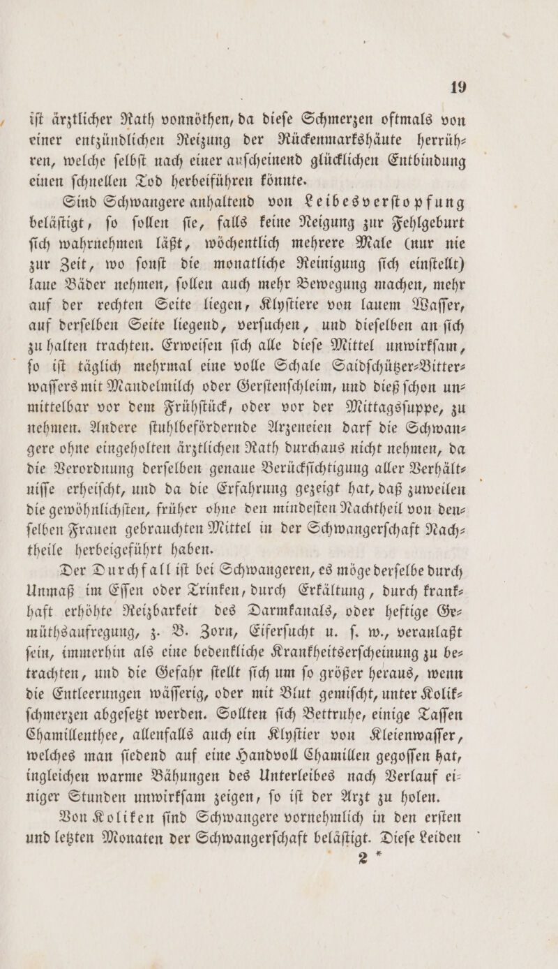 iſt ärztlicher Rath vonnöthen, da dieſe Schmerzen oftmals von einer entzündlichen Reizung der Rückenmarkshäute herrüh— ren, welche ſelbſt nach einer auſcheinend glücklichen Entbindung einen ſchnellen Tod herbeiführen könnte. Sind Schwangere anhaltend von Leibes verſtopfung beläſtigt, ſo ſollen ſie, falls keine Neigung zur Fehlgeburt ſich wahrnehmen läßt, wöchentlich mehrere Male (nur nie zur Zeit, wo ſonſt die monatliche Reinigung ſich einſtellt) laue Bäder nehmen, ſollen auch mehr Bewegung machen, mehr auf der rechten Seite liegen, Klyſtiere von lauem Waſſer, auf derſelben Seite liegend, verſuchen, und dieſelben an ſich zu halten trachten. Erweiſen ſich alle dieſe Mittel unwirkſam, ſo iſt täglich mehrmal eine volle Schale Saidſchützer-Bitter— waſſers mit Mandelmilch oder Gerſtenſchleim, und dieß ſchon un— mittelbar vor dem Frühſtück, oder vor der Mittagsſuppe, zu nehmen. Andere ſtuhlbefördernde Arzeneien darf die Schwan— gere ohne eingeholten ärztlichen Rath durchaus nicht nehmen, da die Verordnung derſelben genaue Berückſichtigung aller Verhält— niffe erheiſcht, und da die Erfahrung gezeigt hat, daß zuweilen die gewöhnlichſten, früher ohne den mindeſten Nachtheil von den— ſelben Frauen gebrauchten Mittel in der Schwangerſchaft Nach— theile herbeigeführt haben. Der Durchfall iſt bei Schwangeren, es möge derſelbe durch Unmaß im Eſſen oder Trinken, durch Erkältung, durch krank— haft erhöhte Reizbarkeit des Darmkanals, oder heftige Ge— müthsaufregung, z. B. Zorn, Eiferſucht u. ſ. w., veranlaßt ſein, immerhin als eine bedenkliche Krankheitserſcheinung zu be— trachten, und die Gefahr ſtellt ſich um ſo größer heraus, wenn die Entleerungen wäſſerig, oder mit Blut gemiſcht, unter Kolik— ſchmerzen abgeſetzt werden. Sollten ſich Bettruhe, einige Taſſen Chamillenthee, allenfalls auch ein Klyſtier von Kleienwaſſer, welches man ſiedend auf eine Handvoll Chamillen gegoſſen hat, ingleichen warme Bähungen des Unterleibes nach Verlauf ei— niger Stunden unwirkſam zeigen, ſo iſt der Arzt zu holen. Von Koliken ſind Schwangere vornehmlich in den erſten und letzten Monaten der Schwangerſchaft beläftigt. Dieſe Leiden u