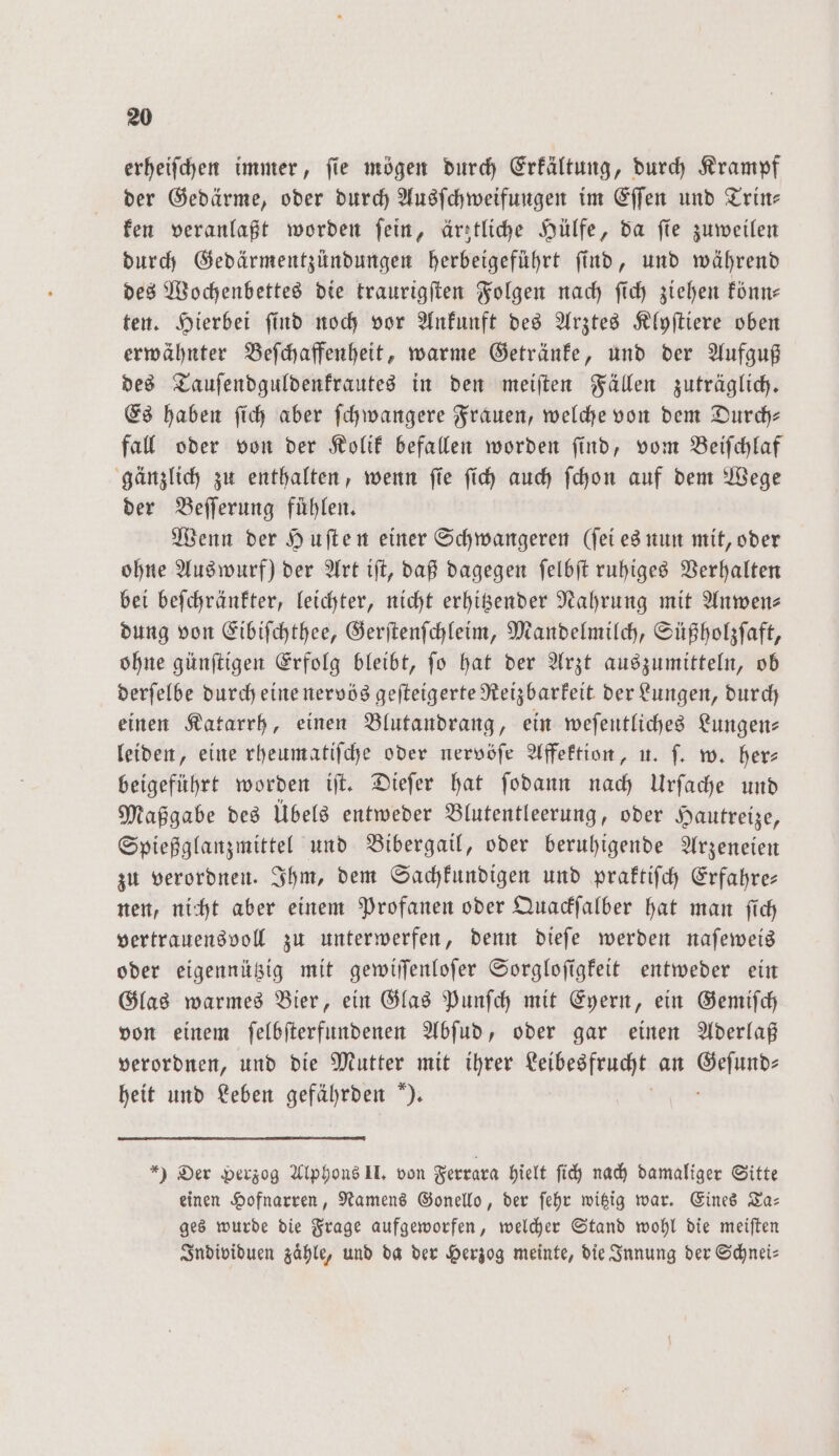 erheifchen immer, fie mögen durch Erkältung, durch Krampf der Gedärme, oder durch Ausſchweifungen im Eſſen und Trin— ken veranlaßt worden ſein, ärztliche Hülfe, da ſie zuweilen durch Gedärmentzündungen herbeigeführt ſind, und während des Wochenbettes die traurigſten Folgen nach ſich ziehen könn— ten. Hierbei ſind noch vor Ankunft des Arztes Klyſtiere oben erwähnter Beſchaffenheit, warme Getränke, und der Aufguß des Tauſendguldenkrautes in den meiſten Fällen zuträglich. Es haben ſich aber ſchwangere Frauen, welche von dem Durch— fall oder von der Kolik befallen worden ſind, vom Beiſchlaf gänzlich zu enthalten, wenn ſie ſich auch ſchon auf dem Wege der Beſſerung fuͤhlen. Wenn der Huſten einer Schwangeren (ſei es nun mit, oder ohne Auswurf) der Art iſt, daß dagegen ſelbſt ruhiges Verhalten bei beſchränkter, leichter, nicht erhitzender Nahrung mit Anwen- dung von Eibiſchthee, Gerſtenſchleim, Mandelmilch, Süßholzſaft, ohne günſtigen Erfolg bleibt, ſo hat der Arzt auszumitteln, ob derſelbe durch eine nervös geſteigerte Reizbarkeit der Lungen, durch einen Katarrh, einen Blutandrang, ein weſentliches Lungen— leiden, eine rheumatiſche oder nervöſe Affektion, u. ſ. w. her⸗ beigeführt worden iſt. Dieſer hat ſodann nach Urſache und Maßgabe des Übels entweder Blutentleerung, oder Hautreize, Spießglanzmittel und Bibergail, oder beruhigende Arzeneien zu verordnen. Ihm, dem Sachkundigen und praktiſch Erfahre— nen, nicht aber einem Profanen oder Quackſalber hat man ſich vertrauensvoll zu unterwerfen, denn dieſe werden naſeweis oder eigennützig mit gewiſſenloſer Sorgloſigkeit entweder ein Glas warmes Bier, ein Glas Punſch mit Eyern, ein Gemiſch von einem ſelbſterfundenen Abſud, oder gar einen Aderlaß verordnen, und die Mutter mit ihrer Leibesfrucht an > heit und Leben gefährden ). *) Der Herzog Alphons II. von Ferrara hielt ſich nach damaliger Sitte einen Hofnarren, Namens Gonello, der ſehr witzig war. Eines Ta— ges wurde die Frage aufgeworfen, welcher Stand wohl die meiſten Individuen zähle, und da der Herzog meinte, die Innung der Schnei—