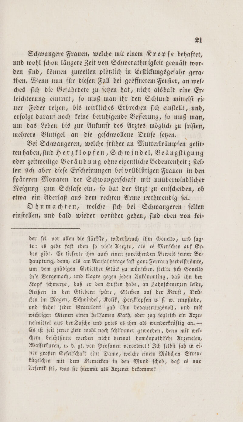 Schwangere Frauen, welche mit einem Kropfe behaftet, und wohl ſchon längere Zeit von Schwerathmigkeit gequält wor: den ſind, können zuweilen plötzlich in Erſtickungsgefahr gera— then. Wenn nun für dieſen Fall bei geöffnetem Fenſter, an wel: ches ſich die Gefährdete zu ſetzen hat, nicht alsbald eine Er— leichterung eintritt, ſo muß man ihr den Schlund mittelſt ei— ner Feder reizen, bis wirkliches Erbrechen ſich einſtellt, und, erfolgt darauf noch keine beruhigende Beſſerung, ſo muß man, um das Leben bis zur Ankunft des Arztes möglich zu friſten, mehrere Blutigel an die geſchwollene Drüſe ſetzen. Bei Schwangeren, welche früher an Mutterkrämpfen gelit— ten haben, ſind Herzklopfen, Schwindel, Beängſtigung oder zeitweilige Betäubung ohne eigentliche Bedeutenheit; ſtel— len ſich aber dieſe Erſcheinungen bei vollblütigen Frauen in den ſpäteren Monaten der Schwangerſchaft mit unüberwindlicher Neigung zum Schlafe ein, ſo hat der Arzt zu entſcheiden, ob etwa ein Aderlaß aus dem rechten Arme wothwendig ſei. Ohnmachten, welche ſich bei Schwangeren ſelten einſtellen, und bald wieder vorüber gehen, ſind eben von kei— der ſei vor allen die ſtaͤrkſte, widerſprach ihm Gonello, und ſag— te: es gebe faſt eben ſo viele Aerzte, als es Menſchen auf Er— den gibt. Er lieferte ihm auch einen zureichenden Beweis ſeiner Be— hauptung, denn, als am Neujahrstage faſt ganz Ferrara herbeiſtroͤmte, um dem gnaͤdigen Gebiether Gluck zu wuͤnſchen, ſtellte ſich Gonello in's Vorgemach, und klagte gegen jeden Ankoͤmmling, daß ihn der Kopf ſchmerze, daß er den Huſten habe, an Zahnſchmerzen leide, Reißen in den Gliedern ſpuͤre, Stechen auf der Bruſt, Druͤ— cken im Magen, Schwindel, Kolik, Herzklopfen u. ſ. w. empfinde, und ſiehe! jeder Gratulant gab ihm bedauerungsvoll, und mit wichtigen Mienen einen heilſamen Rath, oder zog ſogleich ein Arze⸗ neimittel aus der Taſche und pries es ihm als wunderkraͤftig an. — Es iſt ſeit jener Zeit wohl noch ſchlimmer geworden, denn mit wel— chem Leichtſinne werden nicht dermal homoͤopathiſche Arzeneien, Waſſerkuren, u. d. gl. von Profanen verordnet! Ich ſelbſt ſah in ei— ner großen Geſellſchaft eine Dame, welche einem Maͤdchen Streu— kuͤgelchen mit dem Bemerken in den Mund ſchob, daß es nur Arſenik ſei, was ſie hiermit als Arzenei bekomme!