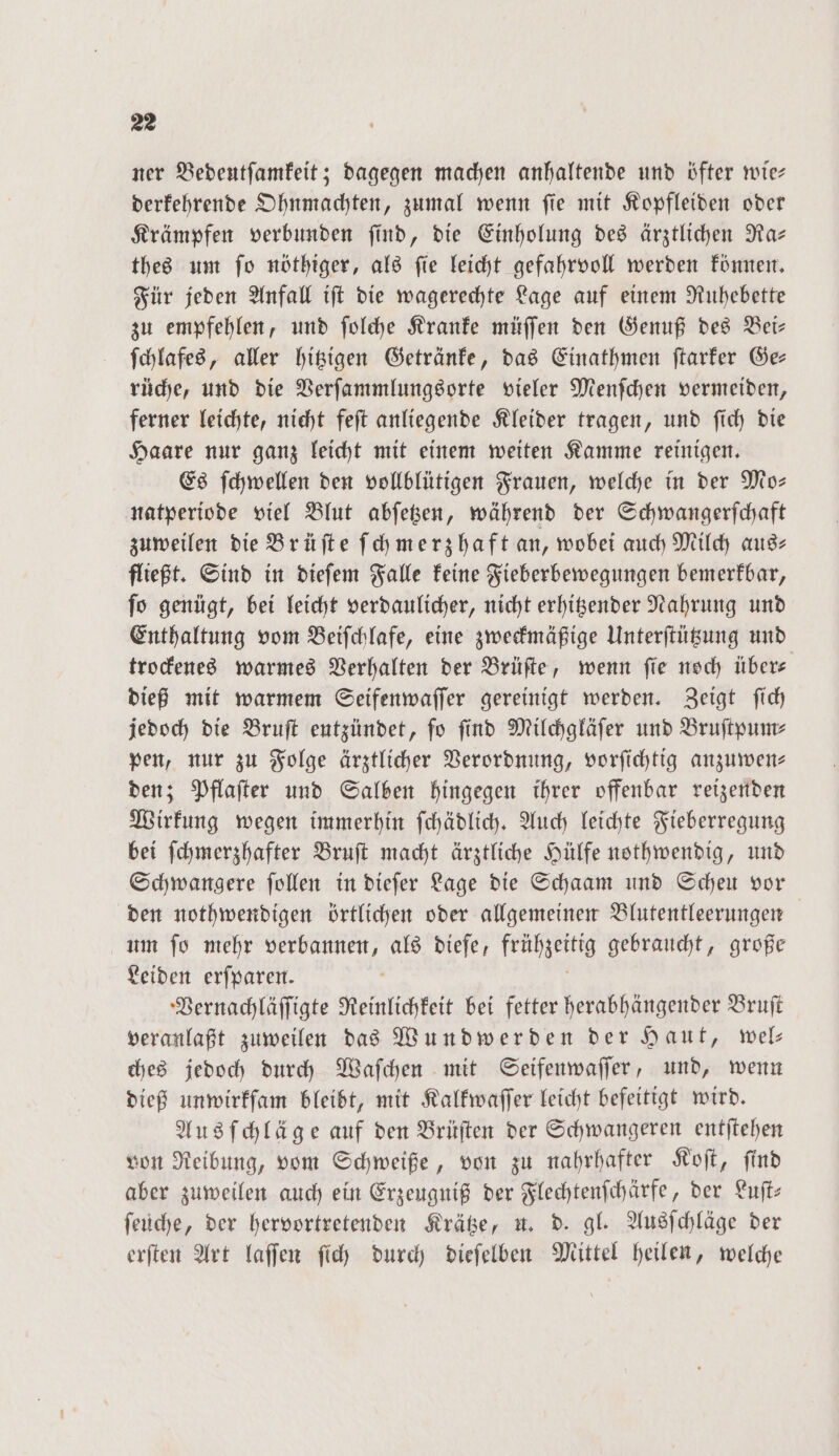 ner Bedeutſamkeit; dagegen machen anhaltende und öfter wie: derkehrende Ohnmachten, zumal wenn ſie mit Kopfleiden oder Krämpfen verbunden ſind, die Einholung des ärztlichen Ra— thes um ſo nöthiger, als ſie leicht gefahrvoll werden können. Für jeden Anfall iſt die wagerechte Lage auf einem Ruhebette zu empfehlen, und ſolche Kranke müſſen den Genuß des Bei— ſchlafes, aller hitzigen Getränke, das Einathmen ſtarker Ge— rüche, und die Verſammlungsorte vieler Menſchen vermeiden, ferner leichte, nicht feſt anliegende Kleider tragen, und ſich die Haare nur ganz leicht mit einem weiten Kamme reinigen. Es ſchwellen den vollblütigen Frauen, welche in der Mo— natperiode viel Blut abſetzen, während der Schwangerſchaft zuweilen die Brüſte ſchmerzhaft an, wobei auch Milch aus— fließt. Sind in dieſem Falle keine Fieberbewegungen bemerkbar, ſo genügt, bei leicht verdaulicher, nicht erhitzender Nahrung und Enthaltung vom Beiſchlafe, eine zweckmäßige Unterſtützung und trockenes warmes Verhalten der Brüſte, wenn ſie noch über— dieß mit warmem Seifenwaſſer gereinigt werden. Zeigt ſich jedoch die Bruſt entzündet, fo find Milchgläfer und Bruſtpum⸗ pen, nur zu Folge ärztlicher Verordnung, vorſichtig anzuwen— den; Pflaſter und Salben hingegen ihrer offenbar reizenden Wirkung wegen immerhin ſchädlich. Auch leichte Fieberregung bei ſchmerzhafter Bruſt macht ärztliche Hülfe nothwendig, und Schwangere ſollen in dieſer Lage die Schaam und Scheu vor den nothwendigen örtlichen oder allgemeinen Blutentleerungen um ſo mehr 5 als diefe, früßzenig gebraucht, große Leiden erſparen. Vernachläſſigte Reinlichkeit bei fetter herabhängender Bruſt veranlaßt zuweilen das Wundwerden der Haut, wel— ches jedoch durch Waſchen mit Seifenwaſſer, und, wenn dieß unwirkſam bleibt, mit Kalkwaſſer leicht befeitigt wird. Ausſchläge auf den Brüſten der Schwangeren entſtehen von Reibung, vom Schweiße, von zu nahrhafter Koſt, ſind aber zuweilen auch ein Erzeugniß der Flechtenſchärfe, der Luft: ſeüche, der hervortretenden Krätze, u. d. gl. Ausſchläge der erſten Art laſſen ſich durch dieſelben Mittel heilen, welche