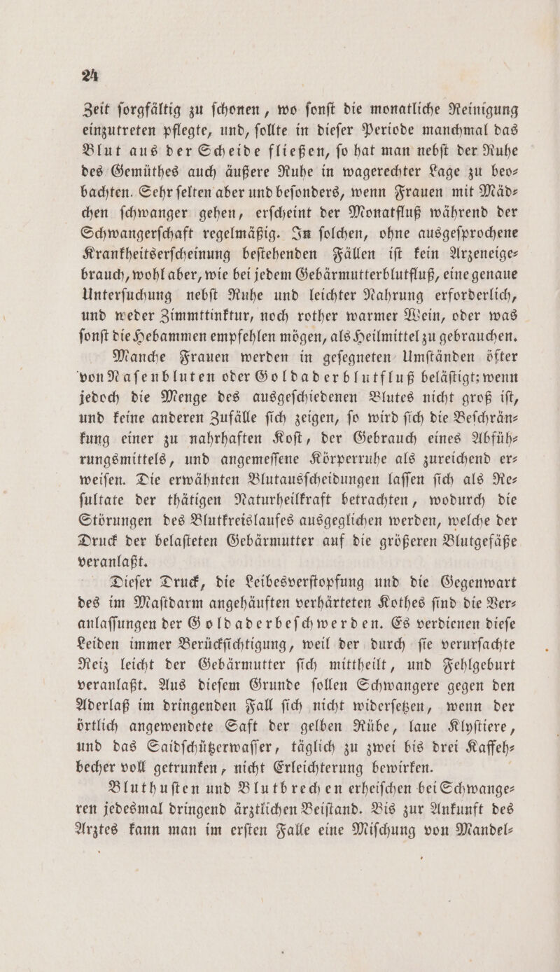 2A Zeit ſorgfältig zu ſchonen, wo fonft die monatliche Reinigung einzutreten pflegte, und, ſollte in dieſer Periode manchmal das Blut aus der Scheide fließen, ſo hat man nebſt der Ruhe des Gemüthes auch äußere Ruhe in wagerechter Lage zu beo— bachten. Sehr felten aber und beſonders, wenn Frauen mit Mäd- chen ſchwanger gehen, erſcheint der Monatfluß während der Schwangerſchaft regelmäßig. In ſolchen, ohne ausgeſprochene Krankheitserſcheinung beſtehenden Fällen iſt kein Arzeneige— brauch, wohl aber, wie bei jedem Gebärmutterblutfluß, eine genaue Unterſuchung nebſt Ruhe und leichter Nahrung erforderlich, und weder Zimmttinktur, noch rother warmer Wein, oder was ſonſt die Hebammen empfehlen mögen, als Heilmittel zu gebrauchen. Manche Frauen werden in geſegneten Umſtänden öfter von Naſenbluten oder Goldaderblutfluß beläſtigt; wenn jedoch die Menge des ausgeſchiedenen Blutes nicht groß iſt, und keine anderen Zufälle ſich zeigen, ſo wird ſich die Beſchrän— kung einer zu nahrhaften Koſt, der Gebrauch eines Abfüh— rungsmittels, und angemeſſene Körperruhe als zureichend er— weiſen. Die erwähnten Blutausſcheidungen laſſen ſich als Re— ſultate der thätigen Naturheilkraft betrachten, wodurch die Störungen des Blutkreislaufes ausgeglichen werden, welche der Druck der belaſteten Gebärmutter auf die größeren Blutgefäße veranlaßt. Dieſer Druck, die Leibesverſtopfung und die Gegenwart des im Maſtdarm angehäuften verhärteten Kothes find die Ver: anlaſſungen der Goldaderbeſchwerden. Es verdienen dieſe Leiden immer Berückſichtigung, weil der durch ſie verurſachte Reiz leicht der Gebärmutter ſich mittheilt, und Fehlgeburt veranlaßt. Aus dieſem Grunde ſollen Schwangere gegen den Aderlaß im dringenden Fall ſich nicht widerſetzen, wenn der örtlich angewendete Saft der gelben Rübe, laue Klyſtiere, und das Saidſchützerwaſſer, täglich zu zwei bis drei Kaffeh⸗ becher voll getrunken, nicht Erleichterung bewirken. Bluthuſten und Blutbrechen erheiſchen bei Schwange— ren jedesmal dringend ärztlichen Beiſtand. Bis zur Ankunft des Arztes kann man im erſten Falle eine Miſchung von Mandel—
