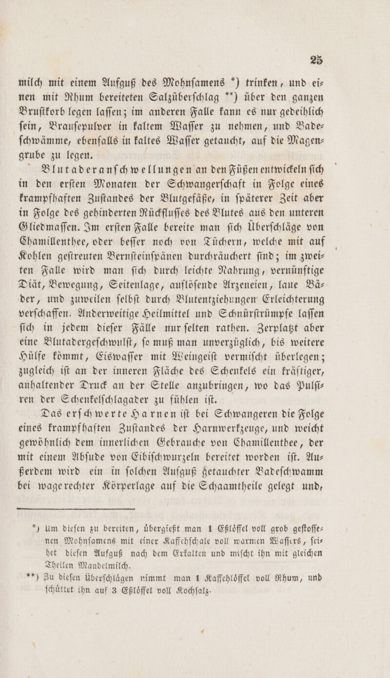 milch mit einem Aufguß des Mohnſamens *) trinken, und eis nen mit Rhum bereiteten Salzüberſchlag “*) über den ganzen Bruſtkorb legen laſſen; im anderen Falle kann es nur gedeihlich ſein, Brauſepulver in kaltem Waſſer zu nehmen, und Bade— ſchwämme, ebenfalls in kaltes Waſſer getaucht, auf die Magen— grube zu legen. Blutaderanſchwellungen an den Füßen entwickeln ſich in den erſten Monaten der Schwangerſchaft in Folge eines krampfhaften Zuſtandes der Blutgefäße, in ſpäterer Zeit aber in Folge des gehinderten Rückfluſſes des Blutes aus den unteren Gliedmaſſen. Im erſten Falle bereite man ſich Überſchläge von Chamillenthee, oder beſſer noch von Tüchern, welche mit auf Kohlen geſtreuten Bernſteinſpänen durchräuchert ſind; im zwei— ten Falle wird man ſich durch leichte Nahrung, vernünftige Diät, Bewegung, Seitenlage, auflöſende Arzeneien, laue Bä— der, und zuweilen ſelbſt durch Blutentziehungen Erleichterung verſchaffen. Anderweitige Heilmittel und Schnürſtrümpfe laſſen ſich in jedem dieſer Fälle nur ſelten rathen. Zerplatzt aber eine Blutadergeſchwulſt, ſo muß man unverzüglich, bis weitere Hülfe kömmt, Eiswaſſer mit Weingeiſt vermiſcht überlegen; zugleich iſt an der inneren Fläche des Schenkels ein kräftiger, anhaltender Druck an der Stelle anzubringen, wo das Pulſi— ren der Schenkelſchlagader zu fühlen iſt. Das erſchwerte Harnen iſt bei Schwangeren die Folge eines krampfhaften Zuſtandes der Harnwerkzeuge, und weicht gewöhnlich dem innerlichen Gebrauche von Chamillenthee, der mit einem Abſude von Eibiſchwurzeln bereitet worden iſt. Au— ßerdem wird ein in ſolchen Aufguß getauchter Badeſchwamm bei wage rechter Körperlage auf die Schaamtheile gelegt und, *) Um dieſen zu bereiten, uͤbergießt man 1 Eßloͤffel voll grob geſtoſſe— nen Mohnſamens mit einer Kaffehſchale voll warmen Waſſers, ſei— het dieſen Aufguß nach dem Erkalten und miſcht ihn mit gleichen Theilen Mandelmilch. **) Zu dieſen überſchlaͤgen nimmt man 1 Kaffehloͤffel voll Rhum, und ſchuͤttet ihn auf 3 Eßloͤffel voll Kochſalz.