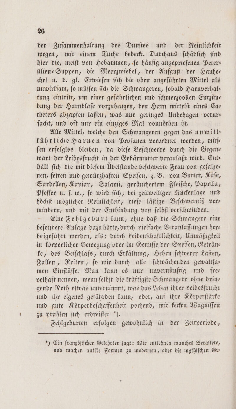 der Zuſammenhaltung des Dunſtes und der Reinlichkeit wegen, mit einem Tuche bedeckt. Durchaus ſchädlich ſind hier die, meiſt von Hebammen, ſo häufig angeprieſenen Peter— ſilien-Suppen, die Meerzwiebel, der Aufguß der Hauhe— chel u. d. gl. Erwieſen ſich die oben angeführten Mittel als unwirkſam, ſo müſſen ſich die Schwangeren, ſobald Harnverhal— tung eintritt, um einer gefährlichen und ſchmerzvollen Entzüns dung der Harnblaſe vorzubeugen, den Harn mittelſt eines Ca— theters abzapfen laſſen, was nur geringes Unbehagen verur— ſacht, und oft nur ein einziges Mal vonnöthen iſt. Alle Mittel, welche den Schwangeren gegen das unwill— kührliche Harnen von Profanen verordnet werden, müſ— ſen erfolglos bleiben, da dieſe Beſchwerde durch die Gegen— wart der Leibesfrucht in der Gebärmutter veranlaßt wird. Ent⸗ hält ſich die mit dieſem Übelſtande beſchwerte Frau von geſalze— nen, fetten und gewürzhaften Speiſen, z. B. von Butter, Käſe, Sardellen, Kaviar, Salami, geräuchertem Fleiſche, Paprika, Pfeffer u. ſ. w., ſo wird ſich, bei zeitweiliger Rückenlage und höchſt möglicher Reinlichkeit, dieſe läſtige Beſchwerniß ver— mindern, und mit der Entbindung von ſelbſt verſchwinden. Eine Fehlgeburt kann, ohne daß die Schwangere eine beſondere Anlage dazu hätte, durch vielfache Veranlaſſungen her— beigeführt werden, als: durch Leidenſchaftlichkeit, Unmäßigkeit in körperlicher Bewegung oder im Genuſſe der Speiſen, Geträn— ke, des Beiſchlafs, durch Erkältung, Heben ſchwerer Laſten, Fallen, Reiten, ſo wie durch alle ſchwächenden gewaltſa— men Einflüſſe. Man kann es nur unvernünftig und fre— velhaft nennen, wenn ſelbſt die kräftigſte Schwangere ohne drin⸗ gende Noth etwas unternimmt, was das Leben ihrer Leibesfrucht und ihr eigenes gefährden kann, oder, auf ihre Körperſtärke und gute Körperbeſchaffenheit pochend, mit kecken Wagniſſen zu prahlen ſich erdreiſtet ). Fehlgeburten erfolgen gewöhnlich in der Zeitperiode, *) Ein franzoͤſiſcher Gelehrter ſagt: Wir entlehnen manches Veraltete, und machen antike Formen zu modernen, aber die mythiſchen Gi⸗