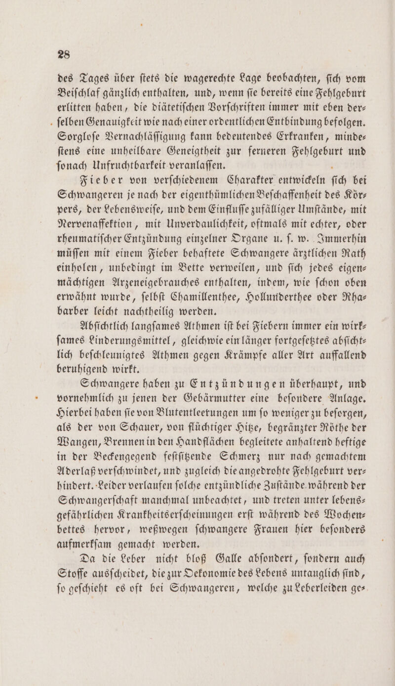 des Tages über ſtets die wagerechte Lage beobachten, ſich vom Beiſchlaf gänzlich enthalten, und, wenn ſie bereits eine Fehlgeburt erlitten haben, die diätetiſchen Vorſchriften immer mit eben der— ſelben Genauigkeit wie nach einer ordentlichen Entbindung befolgen. Sorgloſe Vernachläſſigung kann bedeutendes Erkranken, minde— ſtens eine unheilbare Geneigtheit zur ferneren Fehlgeburt und ſonach Unfruchtbarkeit veranlaſſen. Fieber von verſchiedenem Charakter entwickeln fi ich bei Schwangeren je nach der eigenthümlichen Beſchaffenheit des Kör— pers, der Lebensweiſe, und dem Einfluſſe zufälliger Umſtände, mit Nervenaffektion, mit Unverdaulichkeit, oftmals mit echter, oder rheumatiſcher Entzündung einzelner Organe u. ſ. w. Immerhin müſſen mit einem Fieber behaftete Schwangere ärztlichen Rath einholen, unbedingt im Bette verweilen, und ſich jedes eigen— mächtigen Arzeneigebrauches enthalten, indem, wie ſchon oben erwähnt wurde, ſelbſt Chamillenthee, Hollunderthee oder Rha— barber leicht nachtheilig werden. Abſichtlich langſames Athmen iſt bei Fiebern immer ein wirk— ſames Linderungsmittel, gleichwie ein länger fortgeſetztes abſicht— lich beſchleunigtes Athmen gegen Krämpfe aller Art auffallend beruhigend wirkt. Schwangere haben zu Entzündungen überhaupt, und vornehmlich zu jenen der Gebärmutter eine beſondere Anlage. Hierbei haben ſie von Blutentleerungen um ſo weniger zu beſorgen, als der von Schauer, von flüchtiger Hitze, begränzter Röthe der Wangen, Brennen in den Handflächen begleitete anhaltend heftige in der Beckengegend feſtſitzende Schmerz nur nach gemachtem Aderlaß verſchwindet, und zugleich die angedrohte Fehlgeburt ver— hindert. Leider verlaufen ſolche entzündliche Zuſtände während der Schwangerſchaft manchmal unbeachtet, und treten unter lebens gefährlichen Krankheitserſcheinungen erſt während des Wochen— bettes hervor, weßwegen ſchwangere Frauen hier beſonders aufmerkſam gemacht werden. Da die Leber nicht bloß Galle abſondert, ſondern auch Stoffe ausſcheidet, die zur Oekonomie des Lebens untauglich ſind, ſo geſchieht es oft bei Schwangeren, welche zu Leberleiden ge—