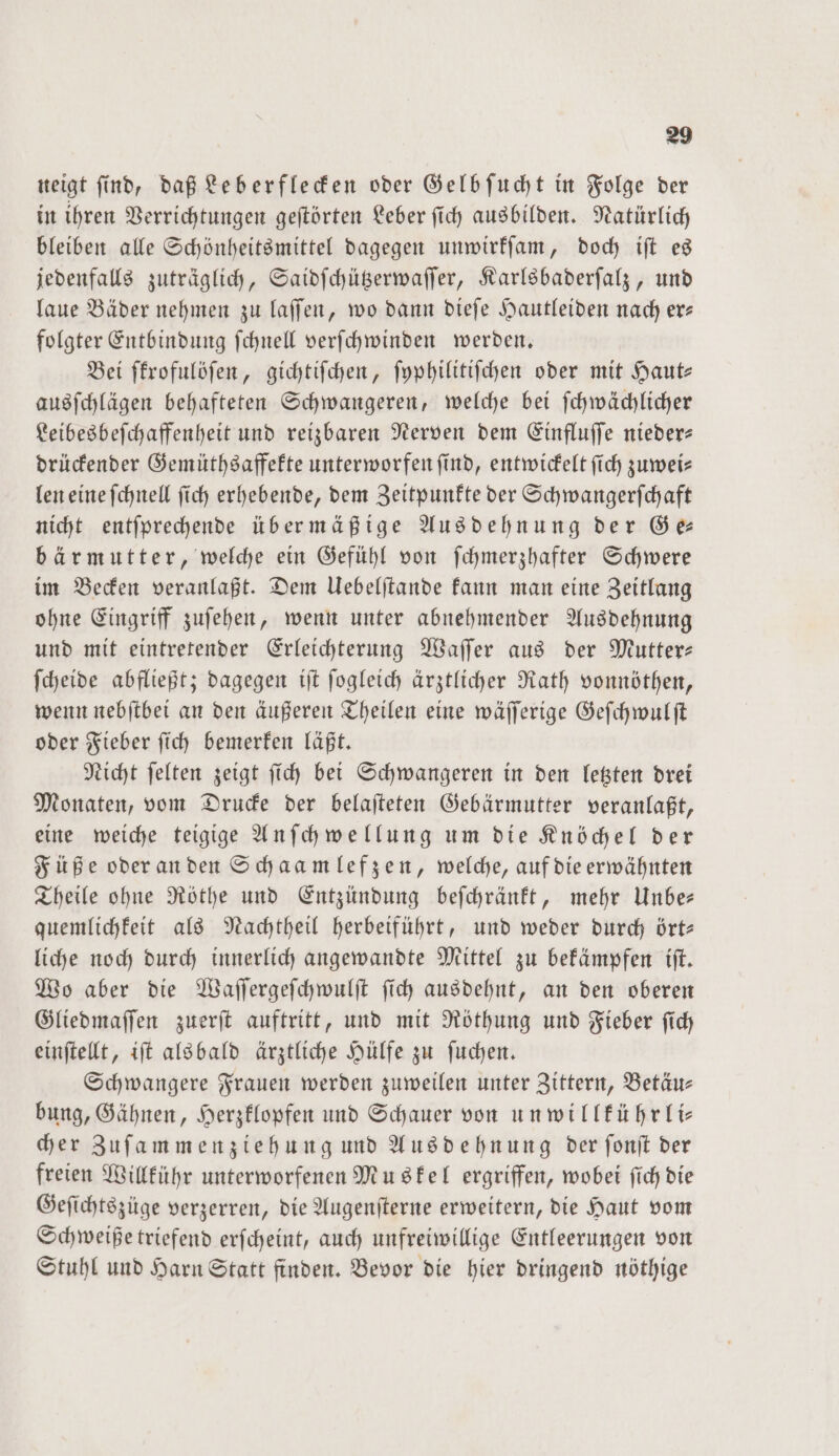 neigt find, daß Leberflecken oder Gelb ſucht in Folge der in ihren Verrichtungen geſtörten Leber ſich ausbilden. Natürlich bleiben alle Schönheitsmittel dagegen unwirkſam, doch iſt es jedenfalls zuträglich, Saidſchützerwaſſer, Karlsbaderſalz, und laue Bäder nehmen zu laſſen, wo dann dieſe Hautleiden nach er— folgter Entbindung ſchnell verſchwinden werden. Bei ſkrofulöſen, gichtiſchen, ſyphilitiſchen oder mit Haute ausſchlägen behafteten Schwangeren, welche bei ſchwächlicher Leibesbeſchaffenheit und reizbaren Nerven dem Einfluſſe nieder— drückender Gemüthsaffekte unterworfen find, entwickelt ſich zuwei— len eine ſchnell ſich erhebende, dem Zeitpunkte der Schwangerſchaft nicht entſprechende über mäßige Ausdehnung der Ge— bär mutter, welche ein Gefühl von ſchmerzhafter Schwere im Becken veranlaßt. Dem Uebelſtande kann man eine Zeitlang ohne Eingriff zuſehen, wenn unter abnehmender Ausdehnung und mit eintretender Erleichterung Waſſer aus der Mutter— ſcheide abfließt; dagegen iſt ſogleich ärztlicher Rath vonnöthen, wenn nebſtbei an den äußeren Theilen eine wäſſerige Geſchwulſt oder Fieber ſich bemerken läßt. Nicht ſelten zeigt ſich bei Schwangeren in den letzten drei Monaten, vom Drucke der belaſteten Gebärmutter veranlaßt, eine weiche teigige Anſchwellung um die Knöchel der Füße oder an den Schaamlefzen, welche, auf die erwähnten Theile ohne Röthe und Entzündung beſchränkt, mehr Unbe— quemlichkeit als Nachtheil herbeiführt, und weder durch ört— liche noch durch innerlich angewandte Mittel zu bekämpfen iſt. Wo aber die Waſſergeſchwulſt ſich ausdehnt, an den oberen Gliedmaſſen zuerſt auftritt, und mit Röthung und Fieber ſich einſtellt, iſt alsbald ärztliche Hülfe zu ſuchen. Schwangere Frauen werden zuweilen unter Zittern, Betäu— bung, Gähnen, Herzklopfen und Schauer von unwillkührli— cher Zuſammenziehung und Ausdehnung der ſonſt der freien Willkühr unterworfenen Muskel ergriffen, wobei ſich die Geſichtszüge verzerren, die Augenſterne erweitern, die Haut vom Schweiße triefend erſcheint, auch unfreiwillige Entleerungen von Stuhl und Harn Statt finden. Bevor die hier dringend nöthige