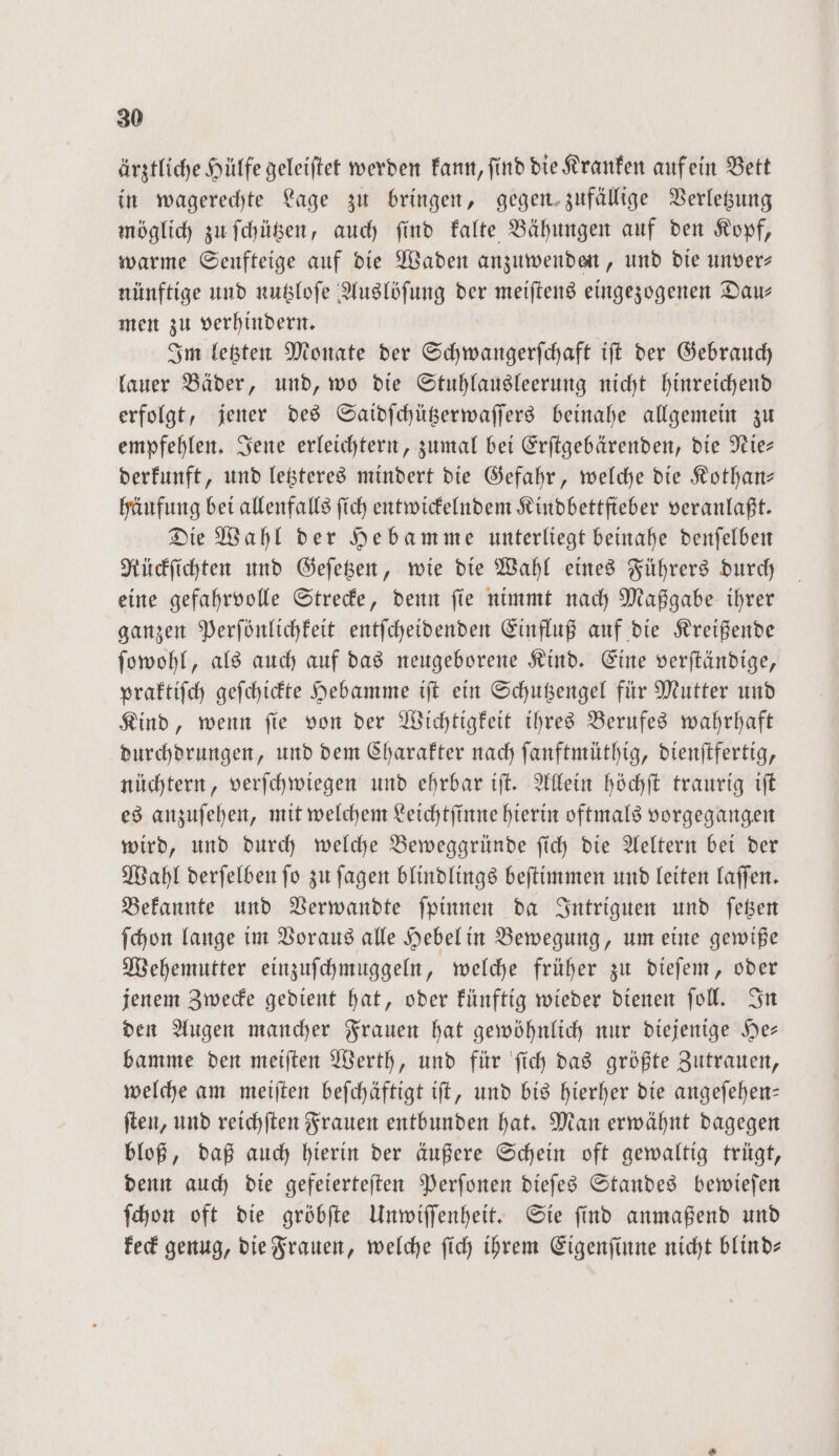 ärztliche Hülfe geleiftet werden kann, find die Kranken aufein Bett in wagerechte Lage zu bringen, gegen zufällige Verletzung möglich zu ſchützen, auch ſind kalte Bähungen auf den Kopf, warme Senfteige auf die Waden anzuwenden, und die unver— nünftige und nutzloſe Auslöſung der meiſtens eingezogenen Dau— men zu verhindern. Im letzten Monate der Schwangerſchaft iſt der Gebrauch lauer Bäder, und, wo die Stuhlausleerung nicht hinreichend erfolgt, jener des Saidſchützerwaſſers beinahe allgemein zu empfehlen. Jene erleichtern, zumal bei Erſtgebärenden, die Nie— derkunft, und letzteres mindert die Gefahr, welche die Kothan— häufung bei allenfalls ſich entwickelndem Kindbettfieber veranlaßt. Die Wahl der Hebamme unterliegt beinahe denſelben Rückſichten und Geſetzen, wie die Wahl eines Führers durch eine gefahrvolle Strecke, denn ſie nimmt nach Maßgabe ihrer ganzen Perſönlichkeit entſcheidenden Einfluß auf die Kreißende ſowohl, als auch auf das neugeborene Kind. Eine verſtändige, praktiſch geſchickte Hebamme iſt ein Schutzengel für Mutter und Kind, wenn ſie von der Wichtigkeit ihres Berufes wahrhaft durchdrungen, und dem Charakter nach ſanftmüthig, dienſtfertig, nüchtern, verſchwiegen und ehrbar iſt. Allein höchſt traurig iſt es anzuſehen, mit welchem Leichtſinne hierin oftmals vorgegangen wird, und durch welche Beweggründe ſich die Aeltern bei der Wahl derſelben ſo zu ſagen blindlings beſtimmen und leiten laſſen. Bekannte und Verwandte ſpinnen da Intriguen und ſetzen ſchon lange im Voraus alle Hebel in Bewegung, um eine gewiße Wehemutter einzuſchmuggeln, welche früher zu dieſem, oder jenem Zwecke gedient hat, oder künftig wieder dienen ſoll. In den Augen mancher Frauen hat gewöhnlich nur diejenige He— bamme den meiſten Werth, und für ſich das größte Zutrauen, welche am meiſten beſchäftigt iſt, und bis hierher die angeſehen— ſten, und reichſten Frauen entbunden hat. Man erwähnt dagegen bloß, daß auch hierin der äußere Schein oft gewaltig trügt, denn auch die gefeierteſten Perſonen dieſes Standes bewieſen ſchon oft die gröbſte Unwiſſenheit. Sie find anmaßend und keck genug, die Frauen, welche ſich ihrem Eigenſinne nicht blind—