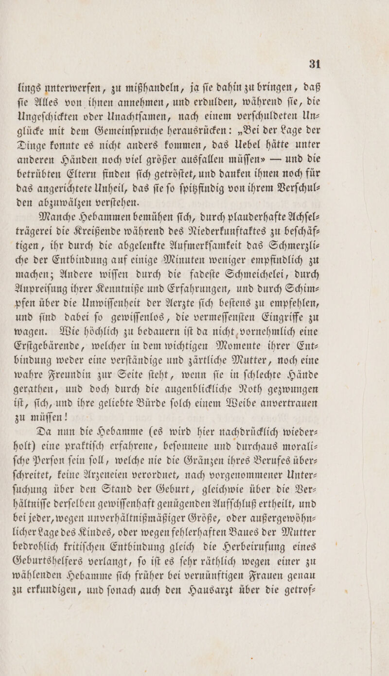 lings unterwerfen, zu mißhandeln, ja fie dahin zu bringen, daß ſie Alles von ihnen annehmen, und erdulden, während ſie, die Ungeſchickten oder Unachtſamen, nach einem verſchuldeten Un— glücke mit dem Gemeinſpruche herausrücken: „Bei der Lage der Dinge konnte es nicht anders kommen, das Uebel hätte unter anderen Händen noch viel größer ausfallen müſſens — und die betrübten Eltern finden ſich getröſtet, und danken ihnen noch für das angerichtete Unheil, das ſie ſo ſpitzfindig von ihrem Verſchul— den abzuwälzen verſtehen. Manche Hebammen bemühen ſich, durch plauderhafte Achſel— trägerei die Kreißende während des Niederkunftaktes zu beſchäf— tigen, ihr durch die abgelenkte Aufmerkſamkeit das Schmerzli— che der Entbindung auf einige Minuten weniger empfindlich zu machen; Andere wiſſen durch die fadeſte Schmeichelei, durch Anpreiſung ihrer Kenntniße und Erfahrungen, und durch Schim— pfen über die Unwiſſenheit der Aerzte ſich beſtens zu empfehlen, und ſind dabei ſo gewiſſenlos, die vermeſſenſten Eingriffe zu wagen. Wie höchlich zu bedauern iſt da nicht vornehmlich eine Erſtgebärende, welcher in dem wichtigen Momente ihrer Ent— bindung weder eine verſtändige und zärtliche Mutter, noch eine wahre Freundin zur Seite ſteht, wenn ſie in ſchlechte Hände gerathen, und doch durch die augenblickliche Noth gezwungen iſt, ſich, und ihre geliebte Bürde ſolch einem Weibe anvertrauen zu müſſen! Da nun die Hebamme les wird hier nachdrücklich wieder— holt) eine praktiſch erfahrene, beſonnene und durchaus morali— ſche Perſon ſein ſoll, welche nie die Gränzen ihres Berufes über— ſchreitet, keine Arzeneien verordnet, nach vorgenommener Unter— ſuchung über den Stand der Geburt, gleichwie über die Ver— hältniſſe derſelben gewiſſenhaft genügenden Aufſchluß ertheilt, und bei jeder, wegen unverhältnißmäßiger Größe, oder außergewöhn— licher Lage des Kindes, oder wegen fehlerhaften Baues der Mutter bedrohlich kritiſchen Entbindung gleich die Herbeirufung eines Geburtshelfers verlangt, fo iſt es ſehr räthlich wegen einer zu wählenden Hebamme ſich früher bei vernünftigen Frauen genau zu erkundigen, und ſonach auch den Hausarzt über die getrof—