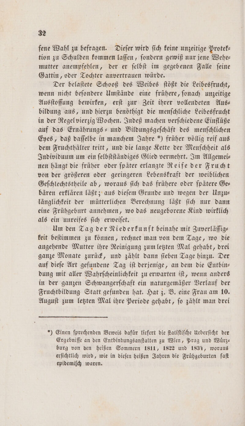 fene Wahl zu befragen. Dieſer wird ſich keine unzeitige Protek— tion zu Schulden kommen laſſen, ſondern gewiß nur jene Wehe— mutter anempfehlen, der er ſelbſt im gegebenen Falle ſeine Gattin, oder Tochter anvertrauen würde. Der belaſtete Schooß des Weibes ſtößt die Leibesfrucht, wenn nicht beſondere Umſtände eine frühere, ſonach unzeitige Ausſtoſſung bewirken, erſt zur Zeit ihrer vollendeten Aus— bildung aus, und hierzu benöthigt die menſchliche Leibesfrucht in der Regel vierzig Wochen. Indeß machen verſchiedene Einflüße auf das Ernährungs- und Bildungsgeſchäft des menſchlichen Eyes, daß daſſelbe in manchem Jahre früher völlig reif aus dem Fruchthälter tritt, und die lange Kette der Menſchheit als Individuum um ein ſelbſtſtändiges Glied vermehrt. Im Allgemei— nen hängt die früher oder ſpäter erlangte Reife der Frucht von der größeren oder geringeren Lebenskraft der weiblichen Geſchlechtstheile ab, woraus ſich das frühere oder ſpätere Ge— bären erklären läßt; aus dieſem Grunde und wegen der Unzu— länglichkeit der mütterlichen Berechnung läßt ſich nur dann eine Frühgeburt annehmen, wo das neugeborene Kind wirklich als ein unreifes ſich erweiſet. Um den Tag der Niederkunft beinahe mit Zuverläſſig— keit beſtimmen zu können, rechnet man von dem Tage, wo die angehende Mutter ihre Reinigung zum letzten Mal gehabt, drei ganze Monate zurück, und zählt dann ſieben Tage hinzu. Der auf dieſe Art gefundene Tag iſt derjenige, an dem die Entbin— dung mit aller Wahrſcheinlichkeit zu erwarten iſt, wenn anders in der ganzen Schwangerſchaft ein naturgemäßer Verlauf der Fruchtbildung Statt gefunden hat. Hat z. B. eine Frau am 10. Auguſt zum letzten Mal ihre Periode gehabt, ſo zählt man drei *) Einen ſprechenden Beweis dafür liefert die ſtatiſtiſche Ueberſicht der Ergebniſſe an den Entbindungsanſtalten zu Wien, Prag und Wuͤrz— burg von den heißen Sommern 1811, 1822 und 1834, woraus erſichtlich wird, wie in dieſen heißen Jahren die Fruͤhgeburten faſt epidemiſch waren.