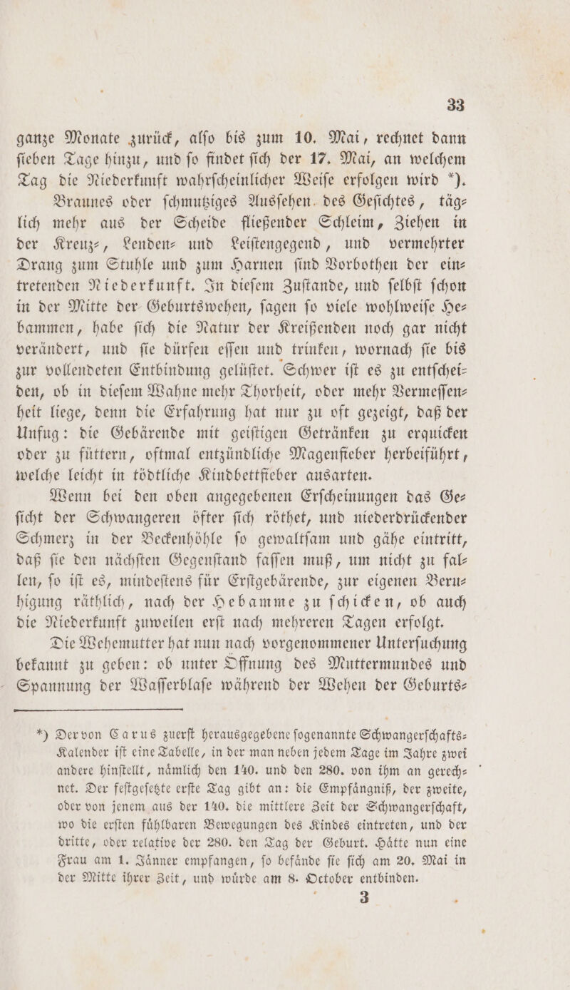 ganze Monate zurück, alfo bis zum 10. Mai, rechnet dann ſieben Tage hinzu, und ſo findet ſich der 17. Mai, an welchem Tag die Niederkunft wahrſcheinlicher Weiſe erfolgen wird ). Braunes oder ſchmutziges Ausſehen des Geſichtes, täg— lich mehr aus der Scheide fließender Schleim, Ziehen in der Kreuz-, Lenden- und Leiſtengegend, und vermehrter Drang zum Stuhle und zum Harnen ſind Vorbothen der ein— tretenden Niederkunft. In dieſem Zuſtande, und ſelbſt ſchon in der Mitte der Geburtswehen, ſagen ſo viele wohlweiſe He— bammen, habe ſich die Natur der Kreißenden noch gar nicht verändert, und ſie dürfen eſſen und trinken, wornach ſie bis zur vollendeten Entbindung gelüſtet. Schwer iſt es zu entſchei— den, ob in dieſem Wahne mehr Thorheit, oder mehr Vermeſſen— heit liege, denn die Erfahrung hat nur zu oft gezeigt, daß der Unfug: die Gebärende mit geiſtigen Getränken zu erquicken oder zu füttern, oftmal entzündliche Magenfteber herbeiführt, welche leicht in tödtliche Kindbettfieber ausarten. Wenn bei den oben angegebenen Erſcheinungen das Ge— ſicht der Schwangeren öfter ſich röthet, und niederdrückender Schmerz in der Beckenhöhle ſo gewaltſam und gähe eintritt, daß ſie den nächſten Gegenſtand faſſen muß, um nicht zu fal— len, ſo iſt es, mindeſtens für Erſtgebärende, zur eigenen Beru— higung räthlich, nach der Hebamme zu ſchicken, ob auch die Niederkunft zuweilen erſt nach mehreren Tagen erfolgt. Die Wehemutter hat nun nach vorgenommener Unterſuchung bekannt zu geben: ob unter Offnung des Muttermundes und Spannung der Waſſerblaſe während der Wehen der Geburts: ) Der von Carus zuerſt herausgegebene ſogenannte Schwangerſchafts— Kalender iſt eine Tabelle, in der man neben jedem Tage im Jahre zwei andere hinſtellt, naͤmlich den 140. und den 280. von ihm an gerech- net. Der feſtgeſetzte erſte Tag gibt an: die Empfaͤngniß, der zweite, oder von jenem aus der 140, die mittlere Zeit der Schwangerſchaft, wo die erſten fuͤhlbaren Bewegungen des Kindes eintreten, und der dritte, oder relative der 280. den Tag der Geburt. Haͤtte nun eine Frau am 1. Jaͤnner empfangen, ſo befaͤnde ſie ſich am 20. Mai in der Mitte ihrer Zeit, und wuͤrde am 8. October entbinden. 3