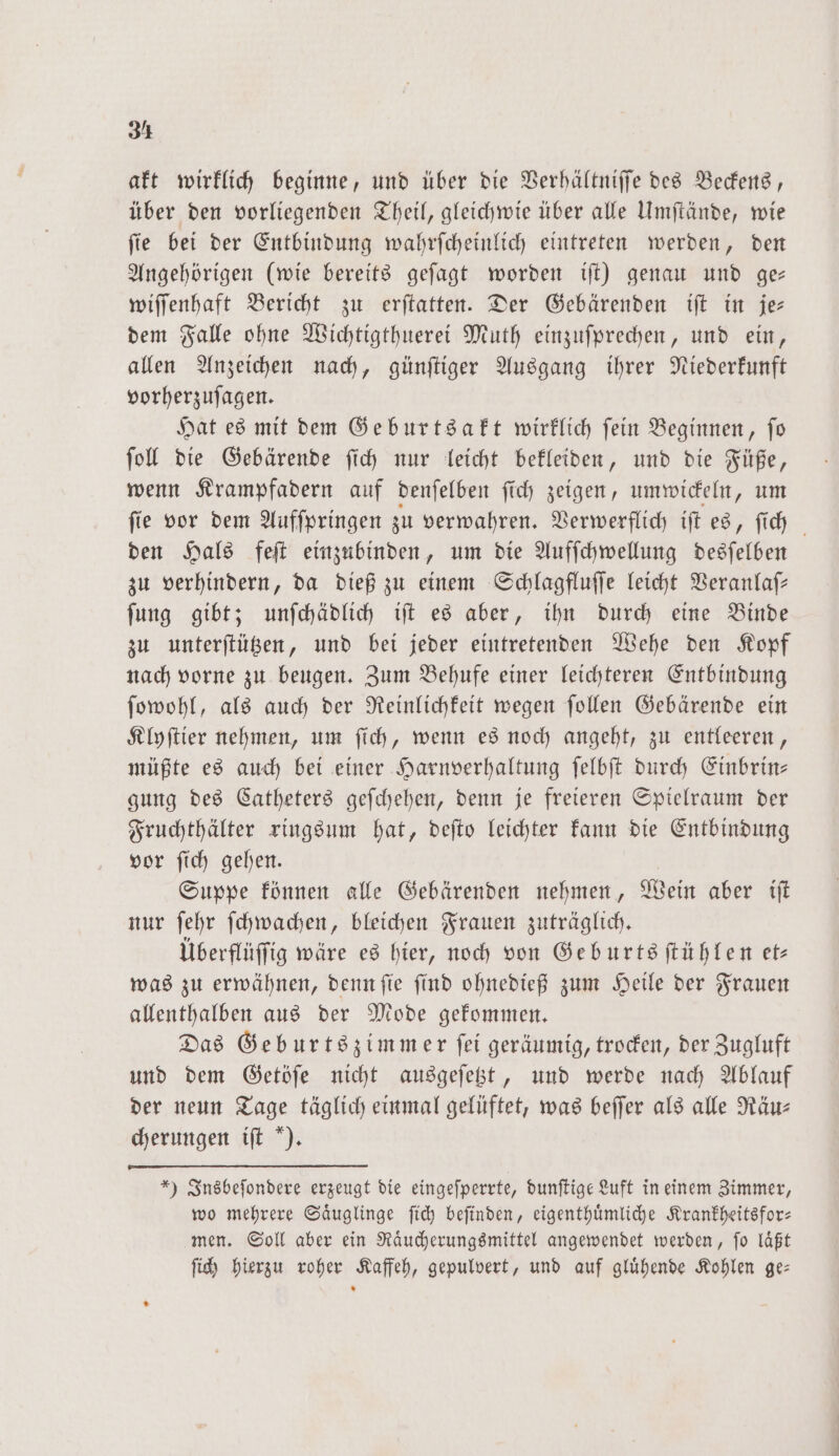 akt wirklich beginne, und über die Berhältniffe des Beckens, über den vorliegenden Theil, gleichwie über alle Umſtände, wie ſie bei der Entbindung wahrſcheinlich eintreten werden, den Angehörigen (wie bereits geſagt worden iſt) genau und ge— wiſſenhaft Bericht zu erſtatten. Der Gebärenden iſt in je— dem Falle ohne Wichtigthuerei Muth einzuſprechen, und ein, allen Anzeichen nach, günſtiger Ausgang ihrer Niederkunft vorherzuſagen. Hat es mit dem Geburtsakt wirklich ſein Beginnen, ſo ſoll die Gebärende ſich nur leicht bekleiden, und die Füße, wenn Krampfadern auf denſelben ſich zeigen, umwickeln, um fie vor dem Aufſpringen zu verwahren. Verwerflich iſt es, ſich den Hals feſt einzubinden, um die Aufſchwellung 1 zu verhindern, da dieß zu einem Schlagfluſſe leicht Veranlaſ— ſung gibt; unſchädlich iſt es aber, ihn durch eine Binde zu unterſtützen, und bei jeder eintretenden Wehe den Kopf nach vorne zu beugen. Zum Behufe einer leichteren Entbindung ſowohl, als auch der Reinlichkeit wegen ſollen Gebärende ein Klyſtier nehmen, um ſich, wenn es noch angeht, zu entleeren, müßte es auch bei einer Harnverhaltung ſelbſt durch Einbrin— gung des Catheters geſchehen, denn je freieren Spielraum der Fruchthälter ringsum hat, deſto leichter kann die Entbindung vor ſich gehen. Suppe können alle Gebärenden nehmen, Wein aber iſt nur ſehr ſchwachen, bleichen Frauen zuträglich. Überflüffig wäre es hier, noch von Geburtsſtühlen et was zu erwähnen, denn ſie ſind ohnedieß zum Heile der Frauen allenthalben aus der Mode gekommen. Das Geburtszimmer ſei geräumig, trocken, der Zugluft und dem Getöſe nicht ausgeſetzt, und werde nach Ablauf der neun Tage täglich einmal gelüftet, was beſſer als alle Räu— cherungen iſt ). *) Insbeſondere erzeugt die eingeſperrte, dunſtige Luft in einem Zimmer, wo mehrere Saͤuglinge ſich beſinden, eigenthuͤmliche Krankheitsfor— men. Soll aber ein Raͤucherungsmittel angewendet werden, ſo laͤßt ſich hierzu roher Kaffeh, gepulvert, und auf gluͤhende Kohlen ge—