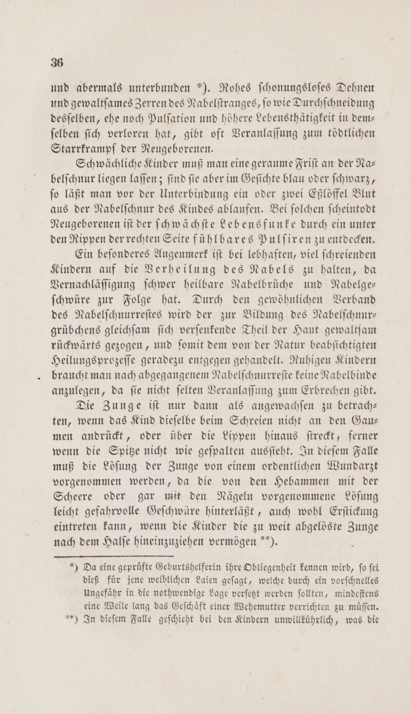 und abermals unterbunden *). Rohes ſchonungsloſes Dehnen und gewaltſames Zerren des Nabelſtranges, ſo wie Durchſchneidung desſelben, ehe noch Pulſation und höhere Lebensthätigkeit in dem— ſelben ſich verloren hat, gibt oft Veranlaſſung zum tödtlichen Starrkrampf der Neugeborenen. Schwächliche Kinder muß man eine geraume Friſt an der Na— belſchnur liegen laſſen; ſind ſie aber im Geſichte blau oder ſchwarz, ſo läßt man vor der Unterbindung ein oder zwei Eßlöffel Blut aus der Nabelſchnur des Kindes ablaufen. Bei ſolchen ſcheintodt Neugeborenen iſt der ſchwächſte Lebensfunke durch ein unter den Rippen der rechten Seite fühlbares Pulſiren zu entdecken. Ein beſonderes Augenmerk iſt bei lebhaften, viel ſchreienden Kindern auf die Verheilung des Nabels zu halten, da Vernachläſſigung ſchwer heilbare Nabelbrüche und Nabelge— ſchwüre zur Folge hat. Durch den gewöhnlichen Verband des Nabelſchnurreſtes wird der zur Bildung des Nabelfchnur- grübchens gleichſam ſich verſenkende Theil der Haut gewaltſam rückwärts gezogen, und ſomit dem von der Natur beabſichtigten Heilungsprozeſſe geradezu entgegen gehandelt. Ruhigen Kindern braucht man nach abgegangenem Nabelſchnurreſte keine Nabelbinde anzulegen, da ſie nicht ſelten Veranlaſſung zum Erbrechen gibt. Die Zunge iſt nur dann als angewachſen zu betrach— ten, wenn das Kind dieſelbe beim Schreien nicht an den Gau— men andrückt, oder über die Lippen hinaus ſtreckt, ferner wenn die Spitze nicht wie geſpalten ausſieht. In dieſem Falle muß die Löſung der Zunge von einem ordentlichen Wundarzt vorgenommen werden, da die von den Hebammen mit der Scheere oder gar mit den Nägeln vorgenommene Löſung leicht gefahrvolle Geſchwüre hinterläßt, auch wohl Erſtickung eintreten kann, wenn die Kinder die zu weit abgelöste Zunge nach dem Halſe hineinzuziehen vermögen ). *) Da eine gepruͤfte Geburtshelferin ihre Obliegenheit kennen wird, ſo ſei dieß fuͤr jene weiblichen Laien geſagt, welche durch ein vorſchnelles Ungefaͤhr in die nothwendige Lage verſetzt werden ſollten, mindeſtens eine Weile lang das Geſchaͤft einer Wehemutter verrichten zu muͤſſen. *) In dieſem Falle geſchieht bei den Kindern unwillkuͤhrlich, was die