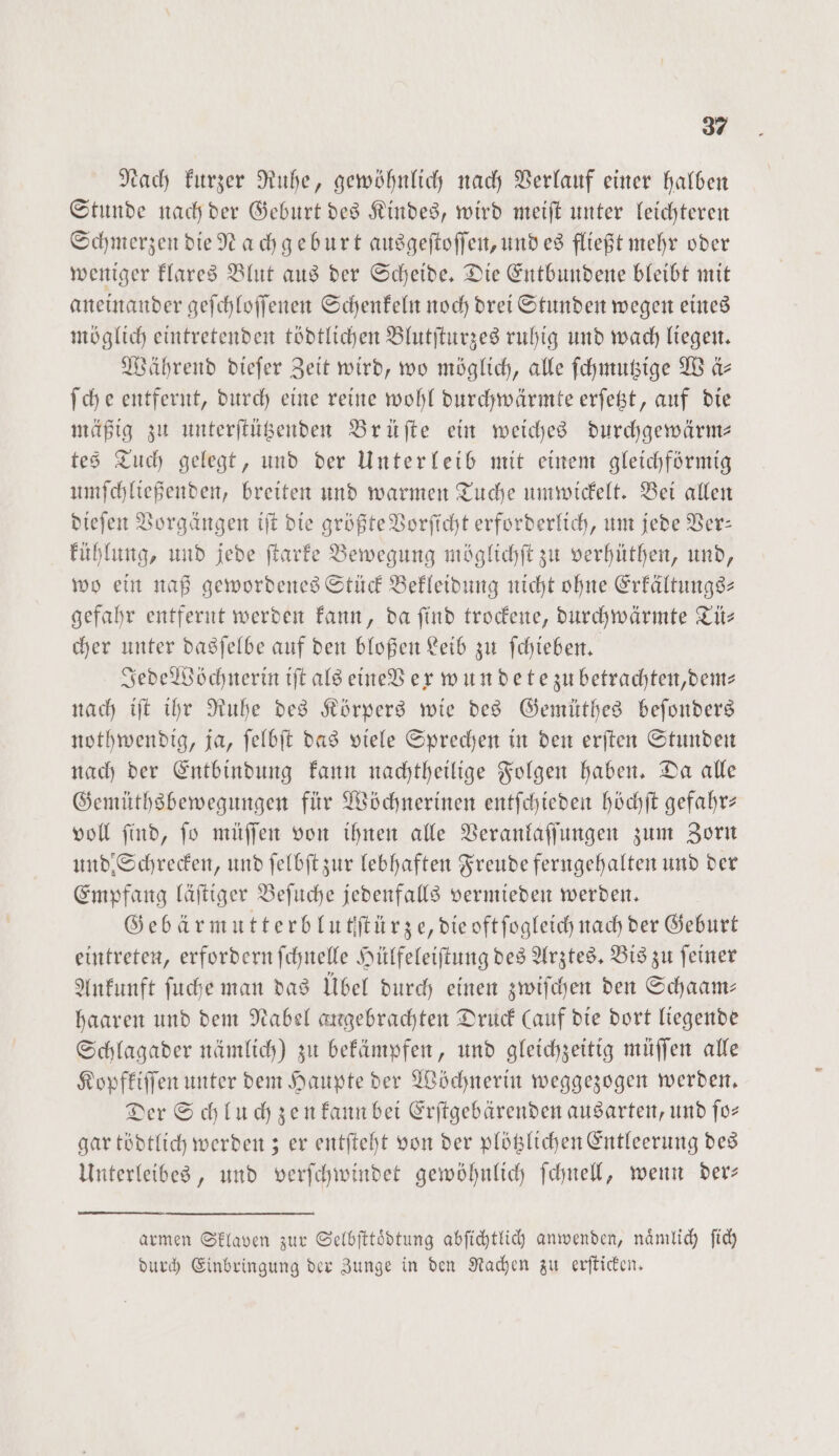 Nach kurzer Ruhe, gewöhnlich nach Verlauf einer halben Stunde nach der Geburt des Kindes, wird meiſt unter leichteren Schmerzen die Nachgeburt ausgeſtoſſen, und es fließt mehr oder weniger klares Blut aus der Scheide. Die Entbundene bleibt mit aneinander geſchloſſenen Schenkeln noch drei Stunden wegen eines möglich eintretenden tödtlichen Blutſturzes ruhig und wach liegen. Während dieſer Zeit wird, wo möglich, alle ſchmutzige We Ar ſche entfernt, durch eine reine wohl durchwärmte erſetzt, auf die mäßig zu unterſtützenden Brüſte ein weiches durchgewärm— tes Tuch gelegt, und der Unterleib mit einem gleichförmig umſchließenden, breiten und warmen Tuche umwickelt. Bei allen dieſen Vorgängen iſt die größte Vorſicht erforderlich, um jede Ver— kühlung, und jede ſtarke Bewegung möglichſt zu verhüthen, und, wo ein naß gewordenes Stück Bekleidung nicht ohne Erkältungs— gefahr entfernt werden kann, da ſind trockene, durchwärmte Tü— cher unter dasſelbe auf den bloßen Leib zu ſchieben. Jede Wöchnerin iſt als eine V ex wun de tezu betrachten, dem⸗ nach iſt ihr Ruhe des Körpers wie des Gemüthes beſonders nothwendig, ja, ſelbſt das viele Sprechen in den erſten Stunden nach der Entbindung kann nachtheilige Folgen haben. Da alle Gemüthsbewegungen für Wöchnerinen entſchieden höchſt gefahr— voll find, ſo müſſen von ihnen alle Veranlaſſungen zum Zorn und Schrecken, und ſelbſt zur lebhaften Freude ferngehalten und der Empfang läſtiger Beſuche jedenfalls vermieden werden. Gebärmutterblutſtürze, die oft ſogleich nach der Geburt eintreten, erfordern ſchnelle Hülfeleiſtung des Arztes. Bis zu ſeiner Ankunft ſuche man das Übel durch einen zwiſchen den Schaam— haaren und dem Nabel angebrachten Druck (auf die dort liegende Schlagader nämlich) zu bekämpfen, und gleichzeitig müſſen alle Kopfkiſſen unter dem Haupte der Wöchnerin weggezogen werden. Der Schluch zen kann bei Erſtgebärenden ausarten, und ſo— gar tödtlich werden; er entſteht von der plötzlichen Entleerung des Unterleibes, und verſchwindet gewöhnlich ſchnell, wenn der— armen Sklaven zur Selbſttoͤdtung abſichtlich anwenden, naͤmlich ſich durch Einbringung der Zunge in den Rachen zu erſticken.