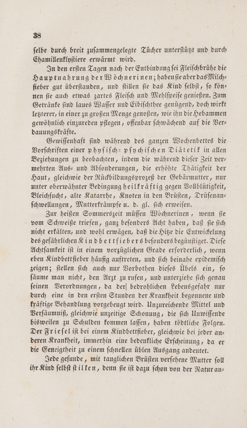 felbe durch breit zuſammengelegte Tücher unterſtützt und durch Chamillenklyſtiere erwärmt wird. In den erſten Tagen nach der Entbindung ſei Fleiſchbrühe die Hauptnahrung der Wöchnerinenzhabenſie aber das Milch— ſteber gut überſtanden, und ſtillen fie das Kind ſelbſt, fo kön— nen ſie auch etwas zartes Fleiſch und Mehlſpeiſe genießen. Zum Getränke ſind laues Waſſer und Eibiſchthee genügend, doch wirkt letzterer, in einer zu großen Menge genoßen, wie ihn die Hebammen gewöhnlich einzureden pflegen, offenbar ſchwächend auf die Ver— dauungskräfte. Gewiſſenhaft ſind während des ganzen Wochenbettes die Vorſchriften einer phyſiſch-pſychiſchen Diätetik in allen Beziehungen zu beobachten, indem die während dieſer Zeit ver— mehrten Aus⸗ und Abſonderungen, die erhöhte Thätigkeit der Haut, gleichwie der Rückbildungsprozeß der Gebärmutter, nur unter oberwähnter Bedingung heilkräftig gegen Vollblütigkeit, Bleichſucht, alte Katarrhe, Knoten in den Brüſten, Drüſenan— ſchwellungen, Mutterkrämpfe u. d. gl. ſich erweiſen. Zur heißen Sommerszeit müſſen Woͤchnerinen, wenn fie vom Schweiße triefen, ganz beſonders Acht haben, daß ſie ſich nicht erkälten, und wohl erwägen, daß die Hitze die Entwickelung des gefährlichen Kindbettfiebers beſonders begünſtiget. Diefe Achtſamkeit iſt in einem vorzüglichen Grade erforderlich, wenn eben Kindbettfieber häufig auftreten, und ſich beinahe epidemiſch zeigen; ſtellen ſich auch nur Vorbothen dieſes Übels ein, ſo ſäume man nicht, den Arzt zu rufen, und unterziehe ſich genau ſeinen Verordnungen, da der) bedrohlichen Lebensgefahr nur durch eine in den erſten Stunden der Krankheit begonnene und kräftige Behandlung vorgebeugt wird. Unzureichende Mittel und Verſäumniß, gleichwie unzeitige Schonung, die ſich Unwiſſende bisweilen zu Schulden kommen laſſen, haben tödtliche Folgen. Der Frieſel iſt bei einem Kindbettfteber, gleichwie bei jeder an⸗ deren Krankheit, immerhin eine bedenkliche Erſcheinung, da er die Geneigtheit zu einem ſchnellen üblen Ausgang andeutet. Jede geſunde, mit tauglichen Brüſten verſehene Mutter ſoll ihr Kind ſelbſt ſtillen, denn fie iſt dazu ſchon von der Natur an⸗