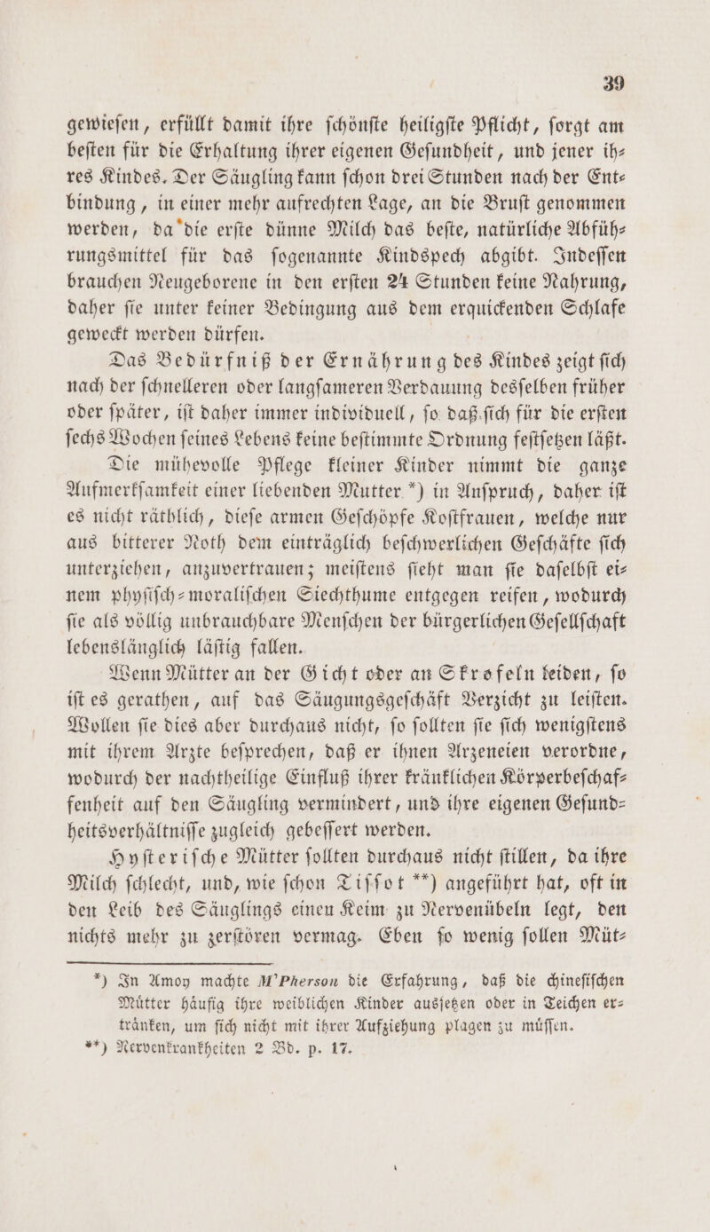 gewieſen, erfüllt damit ihre ſchönſte heiligſte Pflicht, ſorgt am beſten für die Erhaltung ihrer eigenen Geſundheit, und jener ih— res Kindes. Der Säugling kann ſchon drei Stunden nach der Ent— bindung, in einer mehr aufrechten Lage, an die Bruſt genommen werden, da die erſte dünne Milch das beſte, natürliche Abfüh— rungsmittel für das ſogenannte Kindspech abgibt. Indeſſen brauchen Neugeborene in den erſten 24 Stunden keine Nahrung, daher ſie unter keiner Bedingung aus dem erquickenden Schlafe geweckt werden dürfen. Das Bedürfniß der Ernährung des Kindes zeigt ſich nach der ſchnelleren oder langſameren Verdauung desſelben früher oder ſpäter, iſt daher immer individuell, fo: daß ſich für die erſten ſechs Wochen ſeines Lebens keine beſtimmte Ordnung feſtſetzen läßt. Die mühevolle Pflege kleiner Kinder nimmt die ganze Aufmerkſamkeit einer liebenden Mutter ) in Anſpruch, daher iſt es nicht räthlich, dieſe armen Geſchöpfe Koſtfrauen, welche nur aus bitterer Noth dem einträglich beſchwerlichen Geſchäfte ſich unterziehen, anzuvertrauen; meiſtens ſieht man ſie daſelbſt ei— nem phyſiſch-moraliſchen Siechthume entgegen reifen, wodurch fie als völlig unbrauchbare Menſchen der bürgerlichen Geſellſchaft lebenslänglich läſtig fallen. Wenn Mütter an der Gicht oder an Skrofeln kleiden, fo iſt es gerathen, auf das Säugungsgeſchäft Verzicht zu leiſten. Wollen ſie dies aber durchaus nicht, ſo ſollten ſie ſich wenigſtens mit ihrem Arzte beſprechen, daß er ihnen Arzeneien verordne, wodurch der nachtheilige Einfluß ihrer kränklichen Körperbeſchaf— fenheit auf den Säugling vermindert, und ihre eigenen Geſund— heitsverhältniſſe zugleich gebeſſert werden. Hyſteriſche Mütter ſollten durchaus nicht ſtillen, da ihre Milch ſchlecht, und, wie ſchon Tiſſot “) angeführt hat, oft in den Leib des Säuglings einen Keim zu Nervenübeln legt, den nichts mehr zu zerſtören vermag. Eben ſo wenig ſollen Müt— * — In Amoy machte M’Pherson die Erfahrung, daß die chineſiſchen Muͤtter haͤufig ihre weiblichen Kinder ausſetzen oder in Teichen er— tranken, um ſich nicht mit ihrer Aufziehung plagen zu muͤſſen. ) Nervenkrankheiten 2 Bd. p. 17. —
