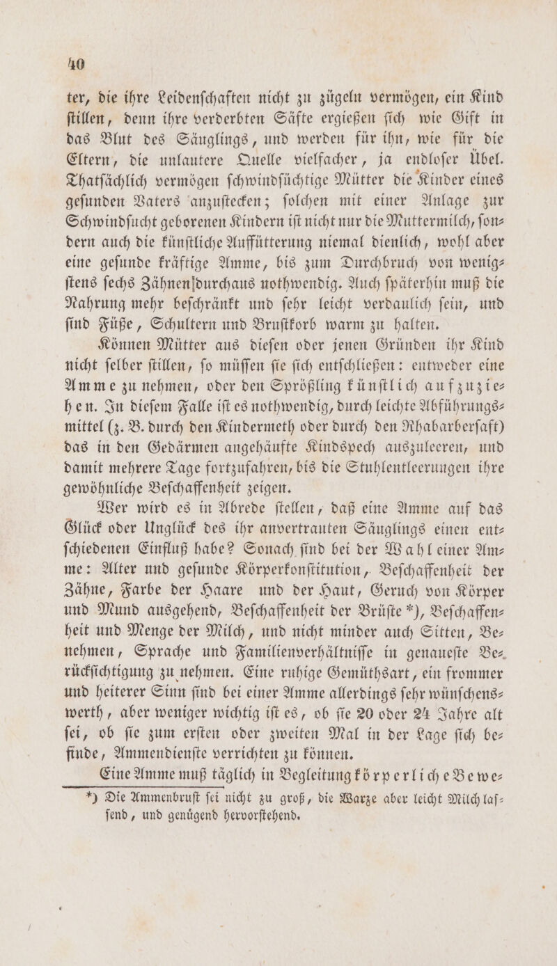 ter, die ihre Leidenſchaften nicht zu zügeln vermögen, ein Kind ſtillen, denn ihre verderbten Säfte ergießen ſich wie Gift in das Blut des Säuglings, und werden für ihn, wie für die Eltern, die unlautere Quelle vielfacher, ja endloſer Übel. Thatſächlich vermögen ſchwindſüchtige Mütter die Kinder eines geſunden Vaters anzuſtecken; ſolchen mit einer Anlage zur Schwindſucht geborenen Kindern iſt nicht nur die Muttermilch, ſon— dern auch die künſtliche Auffütterung niemal dienlich, wohl aber eine geſunde kräftige Amme, bis zum Durchbruch von wenig— ſtens ſechs Zähnen durchaus nothwendig. Auch ſpäterhin muß die Nahrung mehr beſchränkt und ſehr leicht verdaulich ſein, und ſind Füße, Schultern und Bruſtkorb warm zu halten. Können Mütter aus dieſen oder jenen Gründen ihr Kind nicht ſelber ſtillen, ſo müſſen ſie ſich entſchließen: entweder eine Amme zu nehmen, oder den Sprößling künſtlich auf zuzie⸗ hen. In dieſem Falle iſt es nothwendig, durch leichte Abführungs— mittel (3: B. durch den Kindermeth oder durch den Rhabarberſaft) das in den Gedärmen angehäufte Kindspech auszuleeren, und damit mehrere Tage fortzufahren, bis die Stuhlentleerungen ihre gewöhnliche Beſchaffenheit zeigen. Wer wird es in Abrede ſtellen, daß eine Amme auf das Glück oder Unglück des ihr anvertrauten Säuglings einen ent— ſchiedenen Einfluß habe? Sonach find bei der Wahl einer Am— me: Alter und geſunde Körperkonſtitution, Beſchaffenheit der Zähne, Farbe der Haare und der Haut, Geruch von Körper und Mund ausgehend, Beſchaffenheit der Brüſte ), Befchaffen- heit und Menge der Milch, und nicht minder auch Sitten, Be— nehmen, Sprache und Familienverhältniſſe in genaueſte Be⸗ rückſichtigung zu nehmen. Eine ruhige Gemüthsart, ein frommer und heiterer Sinn find bei einer Amme allerdings ſehr wünſchens— werth, aber weniger wichtig iſt es, ob fie 20 oder 24 Jahre alt ſei, ob ſie zum erſten oder zweiten Mal in der Lage ſich be— finde, Ammendienſte verrichten zu können. Eine Amme muß täglich in Begleitung körperliche Bewe— ) Die Ammenbruſt ſei nicht zu groß, die Warze aber leicht Milch laſ— ſend, und genuͤgend hervorſtehend.