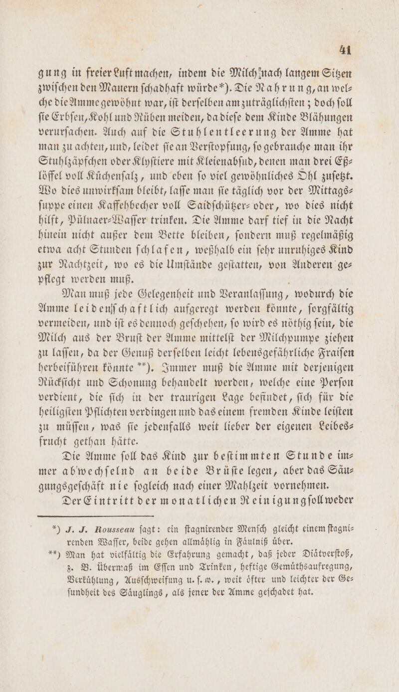 gung in freier Luft machen, indem die Milch mach langem Sitzen zwiſchen den Mauern ſchadhaft würde“). Die Nahrung, an wel— che die Amme gewöhnt war, iſt derſelben am zuträglichſten; doch ſoll ſie Erbſen, Kohl und Rüben meiden, da dieſe dem Kinde Blähungen verurſachen. Auch auf die Stuhlentleerung der Amme hat man zu achten, und, leidet ſie an Verſtopfung, ſo gebrauche man ihr Stuhlzäpfchen oder Klyſtiere mit Kleienabſud, denen man drei Eß⸗ löffel voll Küchenſalz, und eben ſo viel gewöhnliches Ohl zuſetzt. Wo dies unwirkſam bleibt, laſſe man fie täglich vor der Mittags- ſuppe einen Kaffehbecher voll Saidſchützer- oder, wo dies nicht hilft, Pülnaer-Waſſer trinken. Die Amme darf tief in die Nacht hinein nicht außer dem Bette bleiben, ſondern muß regelmäßig etwa acht Stunden ſchlafen, weßhalb ein ſehr unruhiges Kind zur Nachtzeit, wo es die Umſtände geſtatten, von Anderen ge— pflegt werden muß. b Man muß jede Gelegenheit und Veranlaſſung, wodurch die Amme leidenſchaftlich aufgeregt werden könnte, ſorgfältig vermeiden, und iſt es dennoch geſchehen, ſo wird es nöthig ſein, die Milch aus der Bruſt der Amme mittelſt der Milchpumpe ziehen zu laſſen, da der Genuß derſelben leicht lebensgefährliche Fraiſen herbeiführen könnte). Immer muß die Amme mit derjenigen Rückſicht und Schonung behandelt werden, welche eine Perſon verdient, die ſich in der traurigen Lage befindet, ſich für die heiligſten Pflichten verdingen und das einem fremden Kinde leiſten zu müſſen, was fie jedenfalls weit lieber der eigenen Leibes- frucht gethan hätte. Die Amme ſoll das Kind zur beſtimmten Stunde im⸗ mer abwechſelnd an beide Brüſte legen, aber das Säu— gungsgeſchäft nie ſogleich nach einer Mahlzeit vornehmen. Der Eintritt der monatlichen Rein igungſollweder *) J. J. Rousseau fagt: ein ftagnirender Menſch gleicht einem ſtagni— renden Waſſer, beide gehen allmaͤhlig in Faͤulniß uͤber. ) Man hat vielfältig die Erfahrung gemacht, daß jeder Diaͤtverſtoß, z. B. übermaß im Eſſen und Trinken, heftige Gemuͤthsaufregung, Verkuͤhlung, Ausſchweifung u. ſ. w., weit oͤfter und leichter der Ge— ſundheit des Saͤuglings, als jener der Amme geſchadet hat.