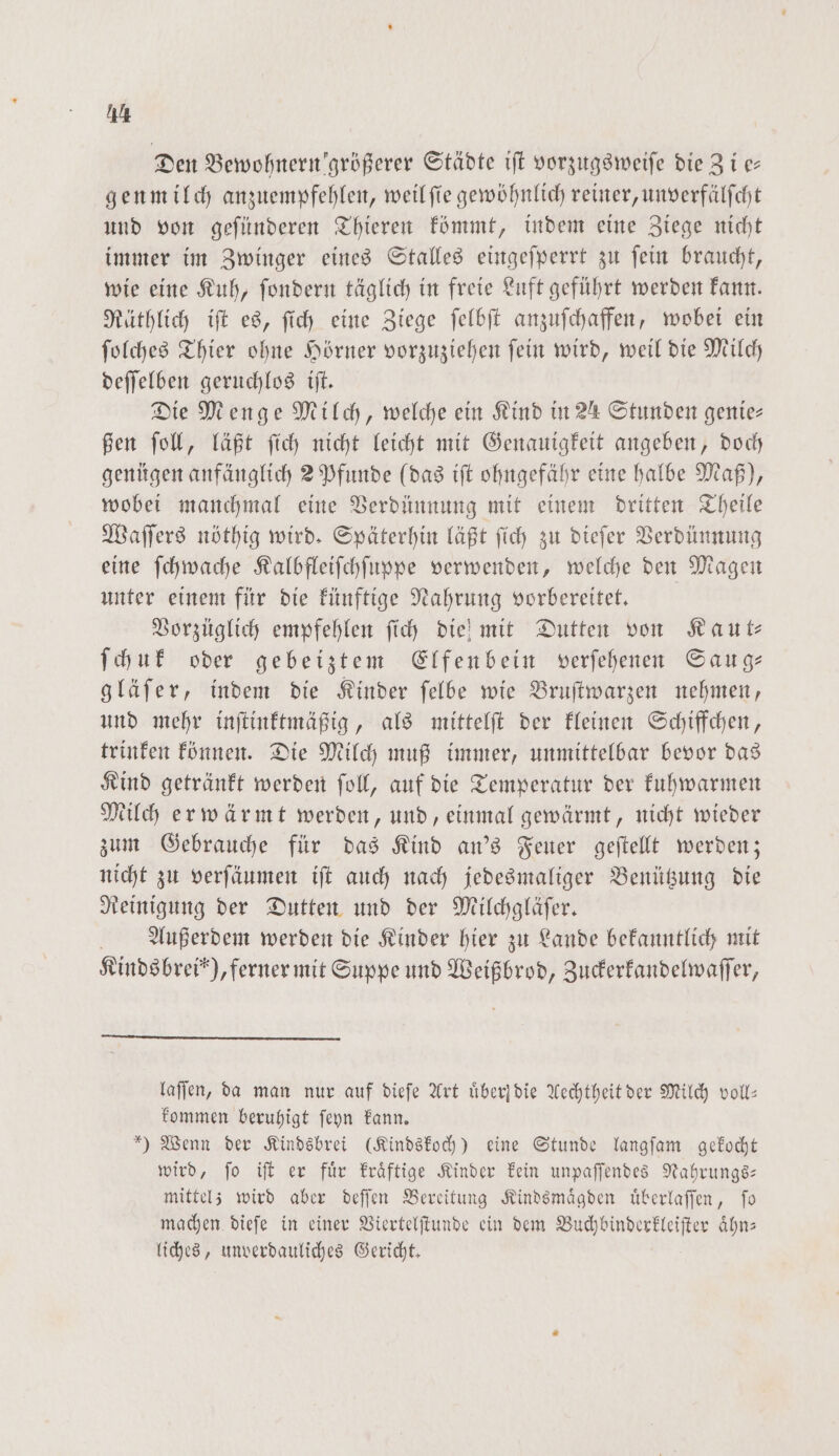 Den Bewohnern größerer Städte iſt vorzugsweiſe die Zi er genmilch anzuempfehlen, weil ſie gewöhnlich reiner, unverfälſcht und von geſünderen Thieren kömmt, indem eine Ziege nicht immer im Zwinger eines Stalles eingeſperrt zu ſein braucht, wie eine Kuh, ſondern täglich in freie Luft geführt werden kann. Räthlich iſt es, ſich eine Ziege ſelbſt anzuſchaffen, wobei ein ſolches Thier ohne Hörner vorzuziehen ſein wird, weil die Milch deſſelben geruchlos iſt. Die Menge Milch, welche ein Kind in 24 Stunden genie— ßen ſoll, läßt ſich nicht leicht mit Genauigkeit angeben, doch genügen anfänglich 2 Pfunde (das iſt ohngefähr eine halbe Maß), wobei manchmal eine Verdünnung mit einem dritten Theile Waſſers nöthig wird. Späterhin läßt ſich zu dieſer Verdünnung eine ſchwache Kalbfleiſchſuppe verwenden, welche den Magen unter einem für die künftige Nahrung vorbereitet. Vorzüglich empfehlen ſich die! mit Dutten von Kaut⸗— ſchuk oder gebeiztem Elfenbein verſehenen Saug— gläſer, indem die Kinder ſelbe wie Bruſtwarzen nehmen, und mehr inſtinktmäßig, als mittelſt der kleinen Schiffchen, trinken können. Die Milch muß immer, unmittelbar bevor das Kind getränkt werden ſoll, auf die Temperatur der kuhwarmen Milch erwärmt werden, und, einmal gewärmt, nicht wieder zum Gebrauche für das Kind an's Feuer geſtellt werden; nicht zu verſäumen iſt auch nach jedesmaliger Benützung die Reinigung der Dutten und der Milchgläſer. Außerdem werden die Kinder hier zu Lande bekanntlich mit Kinds brei“), ferner mit Suppe und Weißbrod, Zuckerkandelwaſſer, laſſen, da man nur auf dieſe Art uͤberſ die Aechtheit der Milch voll: kommen beruhigt ſeyn kann. ) Wenn der Kindsbrei (Kindskoch) eine Stunde langſam gekocht wird, ſo iſt er fuͤr kraͤftige Kinder kein unpaſſendes Nahrungs— mittel; wird aber deſſen Bereitung Kindsmaͤgden uͤberlaſſen, ſo machen dieſe in einer Viertelſtunde ein dem Vuchbinderkleiſter aͤhn— liches, unverdauliches Gericht.