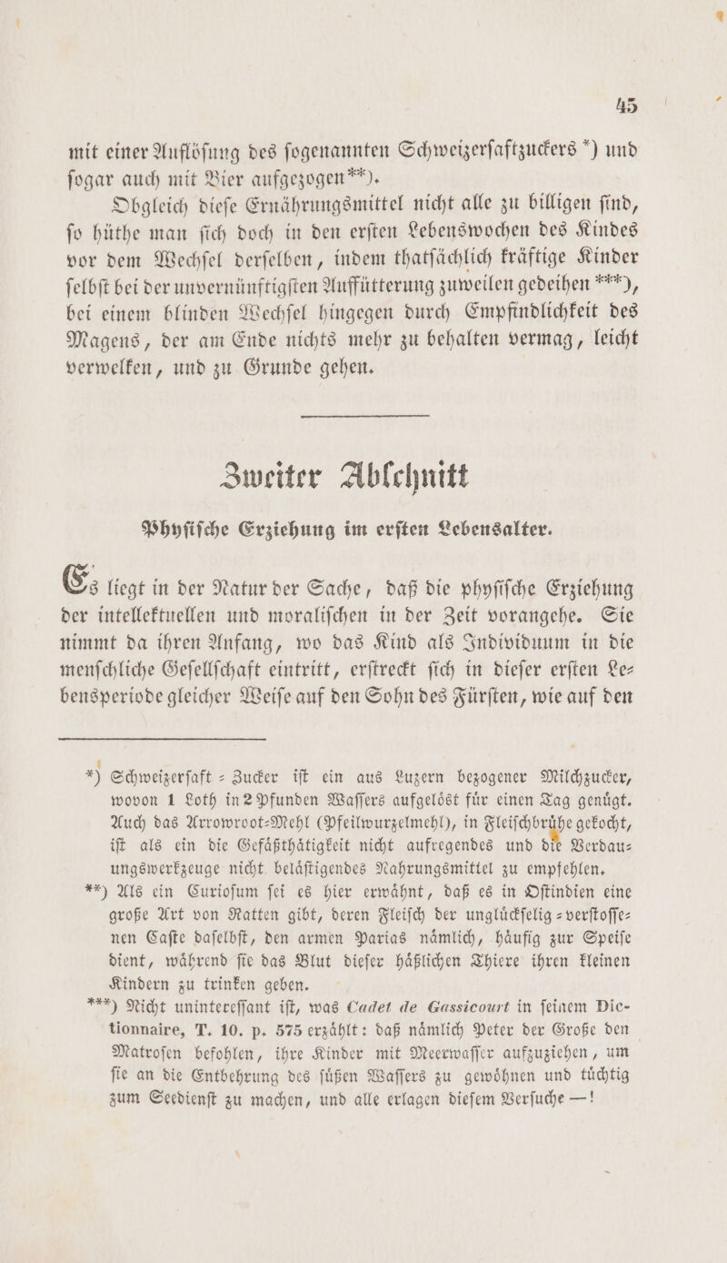 mit einer Auflöſung des ſogenannten Schweizerfaftzuders ) und ſogar auch mit Bier aufgezogen“). Obgleich dieſe Ernährungsmittel nicht alle zu billigen ſind, ſo hüthe man ſich doch in den erſten Lebenswochen des Kindes vor dem Wechſel derſelben, indem thatſächlich kräftige Kinder ſelbſt bei der unvernünftigſten Auffütterung zuweilen gedeihen“ ), bei einem blinden Wechſel hingegen durch Empfindlichkeit des Magens, der am Ende nichts mehr zu behalten vermag, leicht verwelken, und zu Grunde gehen. Zweiter Ablchnitt Phyſiſche Erziehung im erſten Lebensalter. Es liegt in der Natur der Sache, daß die phyſiſche Erziehung der intellektuellen und moraliſchen in der Zeit vorangehe. Sie nimmt da ihren Anfang, wo das Kind als Individuum in die menſchliche Geſellſchaft eintritt, erſtreckt ſich in dieſer erſten Le— bensperiode gleicher Weiſe auf den Sohn des Fürſten, wie auf den x) Schweizerſaft-Zucker iſt ein aus Luzern bezogener Milchzucker, wovon 1 Loth in 2 Pfunden Waſſers aufgeloͤst für einen Tag genügt. Auch das Arrowroot-Mehl (Pfeilwurzelmehl), in Fleiſchbruͤhe gekocht, iſt als ein die Gefaͤßthaͤtigkeit nicht aufregendes und die Verdau— ungswerkzeuge nicht belaͤſtigendes Nahrungsmittel zu empfehlen. **) Als ein Curioſum ſei es hier erwähnt, daß es in Oſtindien eine große Art von Ratten gibt, deren Fleiſch der ungluͤckſelig-verſtoſſe— nen Caſte daſelbſt, den armen Parias naͤmlich, haͤufig zur Speiſe dient, waͤhrend ſie das Blut dieſer haͤßlichen Thiere ihren kleinen Kindern zu trinken geben. *) Nicht unintereffant iſt, was Cadet de Gassicourt in feinem Die— tionnaire, T. 10. p. 575 erzählt: daß nämlich Peter der Große den Matroſen befohlen, ihre Kinder mit Meerwaſſer aufzuziehen, um ſie an die Entbehrung des ſuͤßen Waſſers zu gewoͤhnen und tuͤchtig zum Seedienſt zu machen, und alle erlagen dieſem Verſuche —!