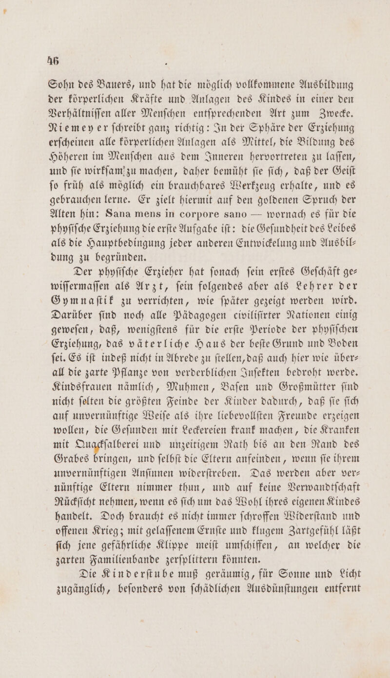 Sohn des Bauers, und hat die möglich vollkommene Ausbildung der körperlichen Kräfte und Anlagen des Kindes in einer den Verhältniſſen aller Menſchen entſprechenden Art zum Zwecke. Niemeyer ſchreibt ganz richtig: In der Sphäre der Erziehung erſcheinen alle körperlichen Anlagen als Mittel, die Bildung des Höheren im Menſchen aus dem Inneren hervortreten zu laſſen, und ſie wirkſam zu machen, daher bemüht ſie ſich, daß der Geiſt ſo früh als möglich ein brauchbares Werkzeug erhalte, und es gebrauchen lerne. Er zielt hiermit auf den goldenen Spruch der Alten hin: Sana mens in corpore sano — wornach es für die phyſiſche Erziehung die erſte Aufgabe iſt: die Geſundheit des Leibes als die Hauptbedingung jeder anderen Entwickelung und Ausbil— dung zu begründen. Der phyſiſche Erzieher hat ſonach ſein erſtes Geſchäft ge— wiſſermaſſen als Arzt, ſein folgendes aber als Lehrer der Gymnaſtik zu verrichten, wie ſpäter gezeigt werden wird. Darüber ſind noch alle Pädagogen civiliſirter Nationen einig geweſen, daß, wenigſtens für die erſte Periode der phyſiſchen Erziehung, das väterliche Haus der beſte Grund und Boden ſei. Es iſt indeß nicht in Abrede zu ſtellen, daß auch hier wie über— all die zarte Pflanze von verderblichen Inſekten bedroht werde. Kindsfrauen nämlich, Muhmen, Baſen und Großmütter ſind nicht ſelten die größten Feinde der Kinder dadurch, daß ſte ſich auf unvernünftige Weiſe als ihre liebevollſten Freunde erzeigen wollen, die Geſunden mit Leckereien krank machen, die Kranken mit Quackſalberei und unzeitigem Rath bis an den Rand des Grabes bringen, und ſelbſt die Eltern anfeinden, wenn ſie ihrem unvernünftigen Anſinnen widerſtreben. Das werden aber ver— nünftige Eltern nimmer thun, und auf keine Verwandtſchaft Rückſicht nehmen, wenn es ſich um das Wohl ihres eigenen Kindes handelt. Doch braucht es nicht immer ſchroffen Widerſtand und offenen Krieg; mit gelaſſenem Ernſte und klugem Zartgefühl läßt ſich jene gefährliche Klippe meiſt umſchiffen, an welcher die zarten Familienbande zerſplittern könnten. Die Kinderſtube muß geräumig, für Sonne und Licht zugänglich, beſonders von ſchädlichen Ausdünſtungen entfernt