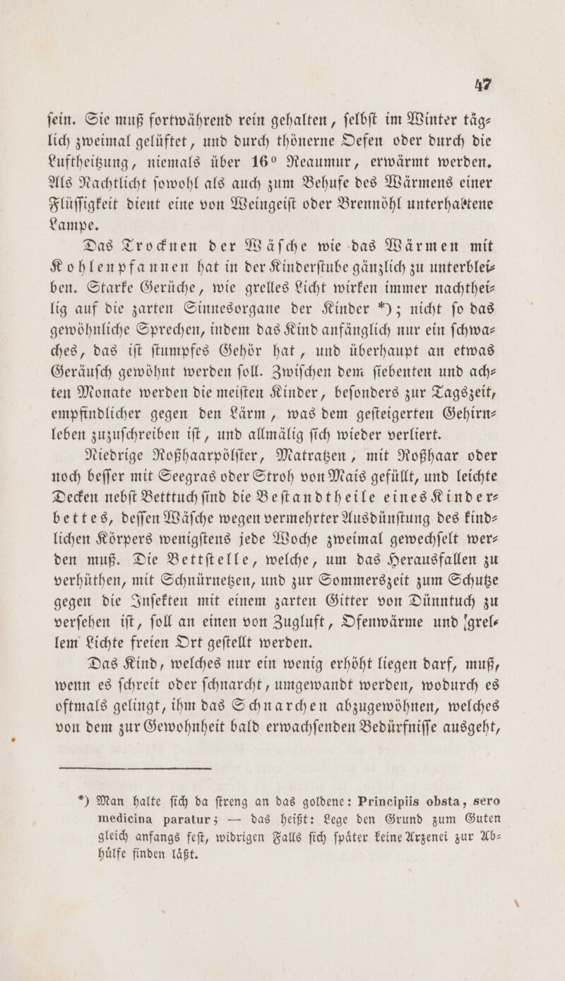 ſein. Sie muß fortwährend rein gehalten, ſelbſt im Winter täg— lich zweimal gelüftet, und durch thönerne Oefen oder durch die Luftheitzung, niemals über 160 Reaumur, erwärmt werden. Als Nachtlicht ſowohl als auch zum Behufe des Wärmens einer Flüſſigkeit dient eine von Weingeiſt oder Brennöhl unterhabtene Lampe. Das Trocknen der Wäſche wie das Wärmen mit Kohlenpfannen hat in der Kinderſtube gänzlich zu unterblei— ben. Starke Gerüche, wie grelles Licht wirken immer nachthei— lig auf die zarten Sinnesorgane der Kinder ); nicht fo das gewöhnliche Sprechen, indem das Kind anfänglich nur ein ſchwa— ches, das iſt ſtumpfes Gehör hat, und überhaupt an etwas Geräuſch gewöhnt werden ſoll. Zwiſchen dem ſiebenten und ach— ten Monate werden die meiſten Kinder, beſonders zur Tagszeit, empfindlicher gegen den Lärm, was dem geſteigerten Gehirn— leben zuzuſchreiben iſt, und allmälig ſich wieder verliert. Niedrige Roßhaarpölſter, Matratzen, mit Roßhaar oder noch beſſer mit Seegras oder Stroh von Mais gefüllt, und leichte Decken nebſt Betttuch ſind die Beſtandtheile eines Kinder— bettes, deſſen Wäſche wegen vermehrter Ausdünſtung des kind— lichen Körpers wenigſtens jede Woche zweimal gewechſelt wer— den muß. Die Bettſtelle, welche, um das Herausfallen zu verhüthen, mit Schnürnetzen, und zur Sommerszeit zum Schutze gegen die Inſekten mit einem zarten Gitter von Dünntuch zu verſehen iſt, fol an einen von Zugluft, Ofenwärme und !grels lem Lichte freien Ort geſtellt werden. Das Kind, welches nur ein wenig erhöht liegen darf, muß, wenn es ſchreit oder ſchnarcht, umgewandt werden, wodurch es oftmals gelingt, ihm das Schnarchen abzugewöhnen, welches von dem zur Gewohnheit bald erwachſenden Bedürfniſſe ausgeht, *) Man halte ſich da ſtreng an das goldene: Principiis obsta, sero medicina paratur; — das heißt: Lege den Grund zum Guten gleich anfangs feſt, widrigen Falls ſich ſpaͤter keine Arzenei zur Ab— huͤlfe finden laͤßt.