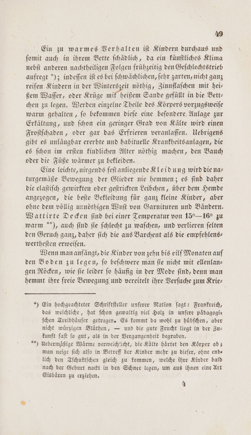 Ein zu warmes Verhalten iſt Kindern durchaus und ſomit auch in ihrem Bette ſchädlich, da ein künſtliches Klima nebſt anderen nachtheiligen Folgen frühzeitig den Geſchlechtstrieb aufregt ); indeſſen iſt es bei ſchwächlichen, ſehr zarten, nicht ganz reifen Kindern in der Winterszeit nöthig, Zinnflaſchen mit hei— ßem Waſſer, oder Krüge mit heißem Sande gefüllt in die Bett— chen zu legen. Werden einzelne Theile des Körpers vorzugsweiſe warm gehalten, ſo bekommen dieſe eine beſondere Anlage zur Erkältung, und ſchon ein geringer Grad von Kälte wird einen Froſtſchaden, oder gar das Erfrieren veranlaſſen. Uebrigens gibt es unläugbar ererbte und habituelle Krankheitsanlagen, die es ſchon im erſten kindlichen Alter nöthig machen, den Bauch oder die Füße wärmer zu bekleiden. Eine leichte, nirgends feſt anliegende Kleidung wird die na— turgemäße Bewegung der Glieder nie hemmen; es ſind daher die elaſtiſch gewirkten oder geſtrickten Leibchen, über dem Hemde angezogen, die beſte Bekleidung für ganz kleine Kinder, aber ohne dem völlig unnöthigen Wuſt von Garnituren und Bändern. Wattirte Decken find bei einer Temperatur von 150—16° zu warm ), auch find fie ſchlecht zu waſchen, und verlieren felten den Geruch ganz, daher ſich die aus Barchent als die empfehlens⸗ wertheſten erweiſen. Wenn man anfängt, die Kinder von zehn bis eilf Monaten auf den Boden zu legen, fo beſchwere man fie nicht mit ellenlan— gen Röcken, wie ſie leider ſo häufig in der Mode ſind, denn man hemmt ihre freie Bewegung und vereitelt ihre Verſuche zum Krie— *) Ein hochgeachteter Schriftſteller unſerer Nation ſagt: Frankreich, das weichliche, hat ſchon gewaltig viel Holz in unſere pädagogis ſchen Treibhaͤuſer getragen. Es kommt da wohl zu huͤbſchen, aber nicht wuͤrzigen Bluͤthen, — und die gute Frucht liegt in der Zu— kunft faſt ſo gut, als in der Vergangenheit begraben. Uebermaͤßige Wärme verweichlicht, die Kälte haͤrtet den Körper ab; man neige ſich alſo in Betreff der Kinder mehr zu dieſer, ohne end— lich den Tſchuktſchen gleich zu kommen, welche ihre Kinder bald nach der Geburt nackt in den Schnee legen, um aus ihnen eine Art Eisbaͤren zu erziehen. * 1