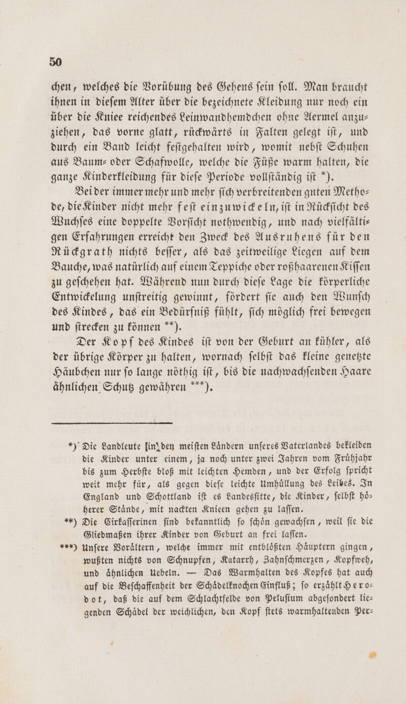 chen, welches die Vorübung des Gehens ſein ſoll. Man braucht ihnen in dieſem Alter über die bezeichnete Kleidung nur noch ein über die Kniee reichendes Leinwandhemdchen ohne Aermel anzu— ziehen, das vorne glatt, rückwärts in Falten gelegt iſt, und durch ein Band leicht feſtgehalten wird, womit nebſt Schuhen aus Baum- oder Schafwolle, welche die Füße warm halten, die ganze Kinderkleidung für dieſe Periode vollſtändig iſt “). Bei der immer mehr und mehr ſich verbreitenden guten Metho— de, die Kinder nicht mehr feſt einzuwickeln, iſt in Rückſicht des Wuchſes eine doppelte Vorſicht nothwendig, und nach vielfälti— gen Erfahrungen erreicht den Zweck des Ausruhens für den Rückgrath nichts beſſer, als das zeitweilige Liegen auf dem Bauche, was natürlich auf einem Teppiche oder roßhaarenen Kiffen zu geſchehen hat. Während nun durch dieſe Lage die körperliche Entwickelung unſtreitig gewinnt, fördert ſie auch den Wunſch des Kindes, das ein Bedürfniß fühlt, ſich möglich frei bewegen und ſtrecken zu können ). Der Kopf des Kindes iſt von der Geburt an kühler, als der übrige Körper zu halten, wornach ſelbſt das kleine genetzte Häubchen nur ſo lange nöthig iſt, bis die nachwachſenden Haare ähnlichen Schutz gewähren ). *) Die Landleute lin! den meiften Ländern unſeres Vaterlandes bekleiden die Kinder unter einem, ja noch unter zwei Jahren vom Fruͤhjahr bis zum Herbſte bloß mit leichten Hemden, und der Erfolg ſpricht weit mehr für, als gegen dieſe leichte Umhuͤllung des Leibes. In England und Schottland iſt es Landesſitte, die Kinder, ſelbſt hoͤ⸗ herer Staͤnde, mit nackten Knieen gehen zu laſſen. **) Die Cirkaſſerinen ſind bekanntlich ſo ſchoͤn gewachſen, weil ſie die Gliedmaßen ihrer Kinder von Geburt an frei laſſen. *) Unſere Voraͤltern, welche immer mit entblößten Haͤuptern gingen, wußten nichts von Schnupfen, Katarrh, Zahnſchmerzen, Kopfweh, und ähnlichen Uebeln. — Das Warmhalten des Kopfes hat auch auf die Beſchaffenheit der Schaͤdelknochen Einfluß; ſo erzaͤhlt Hero— dot, daß die auf dem Schlachtfelde von Peluſium abgeſondert lie— genden Schaͤdel der weichlichen, den Kopf ſtets warmhaltenden Per—