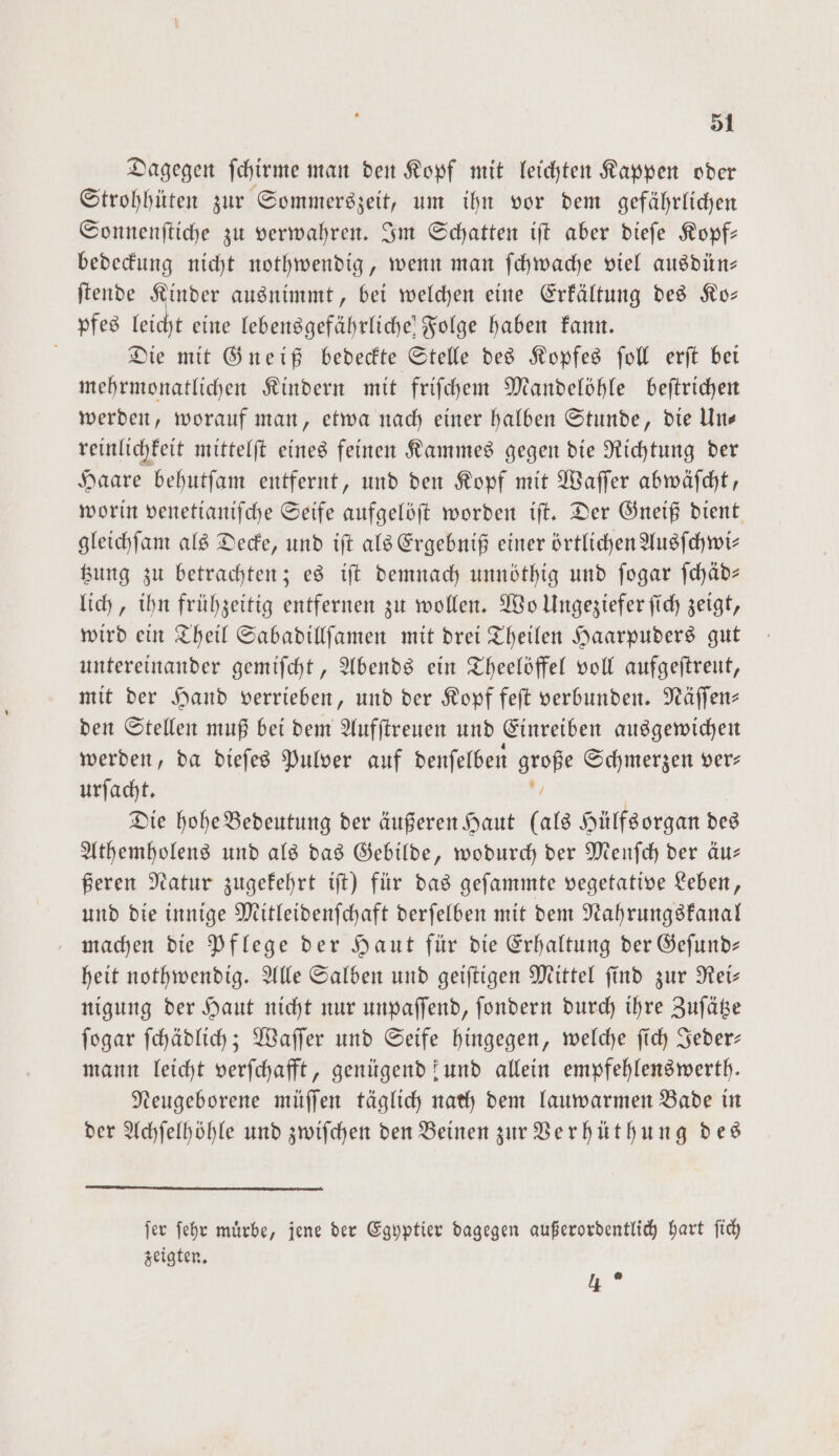 Dagegen ſchirme man den Kopf mit leichten Kappen oder Strohhüten zur Sommerszeit, um ihn vor dem gefährlichen Sonnenſtiche zu verwahren. Im Schatten iſt aber dieſe Kopf— bedeckung nicht nothwendig, wenn man ſchwache viel ausdün— ſtende Kinder ausnimmt, bei welchen eine Erkältung des Ko— pfes leicht eine lebensgefährliche Folge haben kann. Die mit Gneiß bedeckte Stelle des Kopfes ſoll erſt bei mehrmonatlichen Kindern mit friſchem Mandelöhle beſtrichen werden, worauf man, etwa nach einer halben Stunde, die Un— reinlichkeit mittelſt eines feinen Kammes gegen die Richtung der Haare behutſam entfernt, und den Kopf mit Waſſer abwäſcht, worin venetianiſche Seife aufgelöſt worden iſt. Der Gneiß dient gleichſam als Decke, und iſt als Ergebniß einer örtlichen Ausſchwi— tzung zu betrachten; es iſt demnach unnöthig und ſogar ſchäd— lich, ihn frühzeitig entfernen zu wollen. Wo Ungeziefer ſich zeigt, wird ein Theil Sabadillſamen mit drei Theilen Haarpuders gut untereinander gemiſcht, Abends ein Theelöffel voll aufgeſtreut, mit der Hand verrieben, und der Kopf feſt verbunden. Näſſen— den Stellen muß bei dem Aufſtreuen und Einreiben ausgewichen werden, da dieſes Pulver auf denſelben große Schmerzen ver: urſacht. * Die hohe Bedeutung der äußeren Haut (als Hülfsorgan des Athemholens und als das Gebilde, wodurch der Menſch der äu— ßeren Natur zugekehrt iſt) für das geſammte vegetative Leben, und die innige Mitleidenſchaft derſelben mit dem Nahrungskanal machen die Pflege der Haut für die Erhaltung der Geſund— heit nothwendig. Alle Salben und geiſtigen Mittel ſind zur Rei— nigung der Haut nicht nur unpaſſend, ſondern durch ihre Zuſätze ſogar ſchädlich; Waſſer und Seife hingegen, welche ſich Jeder— mann leicht verſchafft, genügend und allein empfehlenswerth. Neugeborene müſſen täglich nach dem lauwarmen Bade in der Achſelhöhle und zwiſchen den Beinen zur Verhüthung des ſer ſehr muͤrbe, jene der Egyptier dagegen außerordentlich hart ſich zeigten. 3