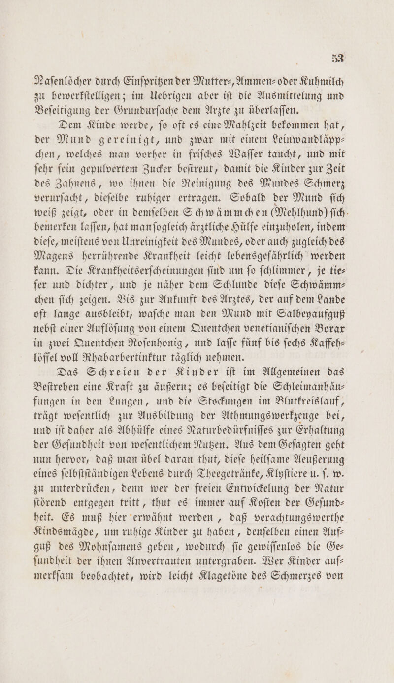 Naſenlöcher durch Einſpritzen der Mutter-, Ammen⸗- oder Kuhmilch zu bewerkſtelligen; im Uebrigen aber iſt die Ausmittelung und Beſeitigung der Grundurſache dem Arzte zu überlaſſen. Dem Kinde werde, ſo oft es eine Mahlzeit bekommen hat, der Mund gereinigt, und zwar mit einem Leinwandläpp— chen, welches man vorher in friſches Waſſer taucht, und mit ſehr fein gepulvertem Zucker beſtreut, damit die Kinder zur Zeit des Zahnens, wo ihnen die Reinigung des Mundes Schmerz verurſacht, dieſelbe ruhiger ertragen. Sobald der Mund ſich weiß zeigt, oder in demſelben Schwämmchen (Mehlhund) fich: bemerken laſſen, hat manſogleich ärztliche Hülfe einzuholen, indem dieſe, meiſtens von Unreinigkeit des Mundes, oder auch zugleich des Magens herrührende Krankheit leicht lebensgefährlich werden kann. Die Krankheitserſcheinungen find um fo ſchlimmer, je ties fer und dichter, und je näher dem Schlunde dieſe Schwämm— chen ſich zeigen. Bis zur Ankunft des Arztes, der auf dem Lande oft lange ausbleibt, waſche man den Mund mit Salbeyaufguß nebſt einer Auflöſung von einem Quentchen venetianiſchen Borax in zwei Quentchen Roſenhonig, und laſſe fünf bis ſechs Kaffeh— löffel voll Rhabarbertinktur täglich nehmen. Das Schreien der Kinder iſt im Allgemeinen das Beſtreben eine Kraft zu äußern; es beſeitigt die Schleimanhäu— fungen in den Lungen, und die Stockungen im Blutkreislauf, trägt weſentlich zur Ausbildung der Athmungs werkzeuge bei, und iſt daher als Abhülfe eines Naturbedürfniſſes zur Erhaltung der Geſundheit von weſentlichem Nutzen. Aus dem Geſagten geht nun hervor, daß man übel daran thut, dieſe heilſame Aeußerung eines ſelbſtſtändigen Lebens durch Theegetränke, Klyſtiere u. ſ. w. zu unterdrücken, denn wer der freien Entwickelung der Natur ſtörend entgegen tritt, thut es immer auf Koſten der Geſund— heit. Es muß hier erwähnt werden, daß verachtungswerthe Kindsmägde, um ruhige Kinder zu haben, denſelben einen Auf— guß des Mohnſamens geben, wodurch ſie gewiſſenlos die Ge— ſundheit der ihnen Anvertrauten untergraben. Wer Kinder auf— merkſam beobachtet, wird leicht Klagetöne des Schmerzes von