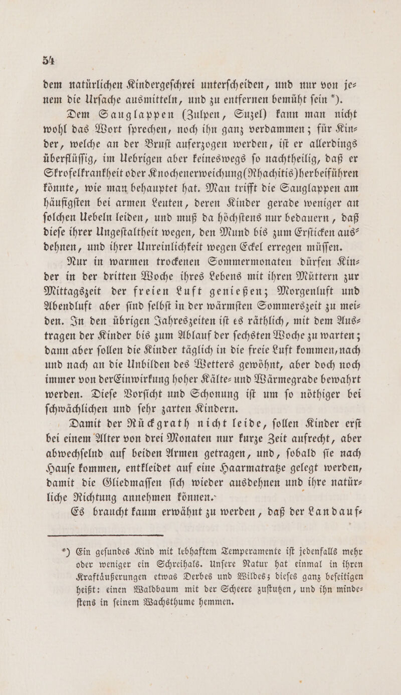 5⁴ dem natürlichen Kindergeſchrei unterſcheiden, und nur von je— nem die Urſache ausmitteln, und zu entfernen bemüht fein “). Dem Sauglappen (Zulpen, Suzel) kann man nicht wohl das Wort ſprechen, noch ihn ganz verdammen; für Kin— der, welche an der Bruſt auferzogen werden, iſt er allerdings überflüſſig, im Uebrigen aber keineswegs ſo nachtheilig, daß er Skrofelkrankheit oder Knochenerweichung(Rhachitis) herbeiführen könnte, wie man behauptet hat. Man trifft die Sauglappen am häufigſten bei armen Leuten, deren Kinder gerade weniger an ſolchen Uebeln leiden, und muß da höchſtens nur bedauern, daß dieſe ihrer Ungeſtaltheit wegen, den Mund bis zum Erſticken aus? dehnen, und ihrer Unreinlichkeit wegen Eckel erregen müſſen. Nur in warmen trockenen Sommermonaten dürfen Kine der in der dritten Woche ihres Lebens mit ihren Müttern zur Mittagszeit der freien Luft genießen; Morgenluft und Abendluft aber ſind ſelbſt in der wärmſten Sommerszeit zu mei— den. In den übrigen Jahreszeiten iſt es räthlich, mit dem Aus- tragen der Kinder bis zum Ablauf der ſechsten Woche zu warten; dann aber ſollen die Kinder täglich in die freie Luft kommen, nach und nach an die Unbilden des Wetters gewöhnt, aber doch noch immer von der Einwirkung hoher Kälte- und Wärmegrade bewahrt werden. Dieſe Vorſicht und Schonung iſt um ſo nöthiger bei ſchwächlichen und ſehr zarten Kindern. Damit der Rückgrath nicht leide, ſollen Kinder erſt bei einem Alter von drei Monaten nur kurze Zeit aufrecht, aber abwechſelnd auf beiden Armen getragen, und, ſobald ſie nach Hauſe kommen, entkleidet auf eine Haarmatratze gelegt werden, damit die Gliedmaſſen ſich wieder ausdehnen und ihre natür— liche Richtung annehmen können.“ - Es braucht kaum erwähnt zu werden, daß der Lan dauf— *) Ein gefundes Kind mit lebhaftem Temperamente iſt jedenfalls mehr oder weniger ein Schreihals. Unſere Natur hat einmal in ihren Kraftaͤußerungen etwas Derbes und Wildes; dieſes ganz beſeitigen heißt: einen Waldbaum mit der Scheere zuſtutzen, und ihn minde— ſtens in ſeinem Wachsthume hemmen.