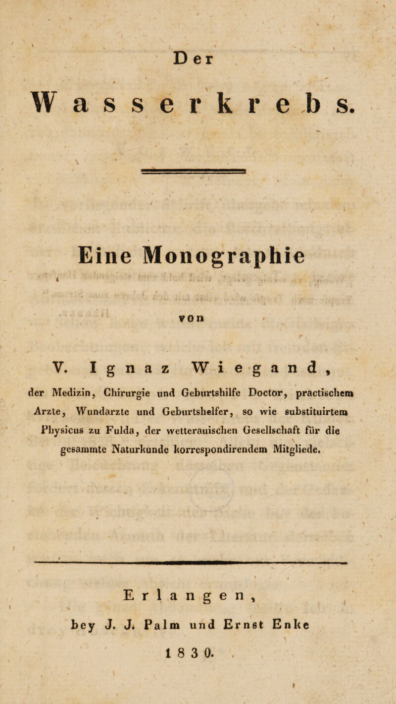 Der i W asserkreb s. Eine Monographie V. Ignaz W i e g a n d , » • » i der Medizin, Chirurgie und Geburtshilfe Doctor, practischem Arzte, Wundarzte und Geburtshelfer, so wie substituirtem Physicus zu Fulda, der wetterauisclien Gesellschaft für die gesammte Naturkunde korrcspondirendem Mitgliede, Erlangen, i bey J. J. Palm und Ernst Enke i 1 8 3 0.. i