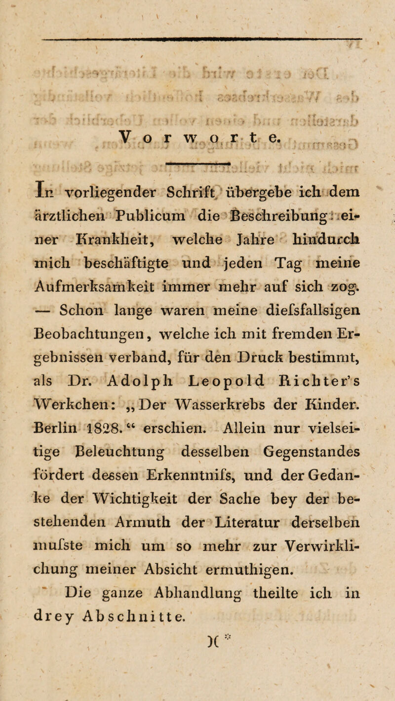 i) Vorworte, r <r'r c o <• k . 5 * r J 5 m :y, I In vorliegender Schrift übergebe ich dem ärztlichen Publicum die Beschreibung; eb¬ ner Krankheit, welche Jahre hindurch mich beschäftigte und jeden Tag meine Aufmerksamkeit immer mehr auf sich zog. — Schon lange waren meine diefsfallsigen Beobachtungen, welche ich mit fremden Er¬ gebnissen verband, für den Druck bestimmt, als Dr. Adolph Leopold Richter’s Werkchen: „Der Wasserkrebs der Kinder. Berlin 1828.“ erschien. Allein nur vielsei¬ tige Beleuchtung desselben Gegenstandes fördert dessen Erkenntnifs, und der Gedan¬ ke der Wichtigkeit der Sache bey der be¬ stehenden Armutk der Literatur derselben mufste mich um so mehr zur Verwirkli¬ chung meiner Absicht ermuthigen. Die ganze Abhandlung theilte ich in drey Abschnitte.