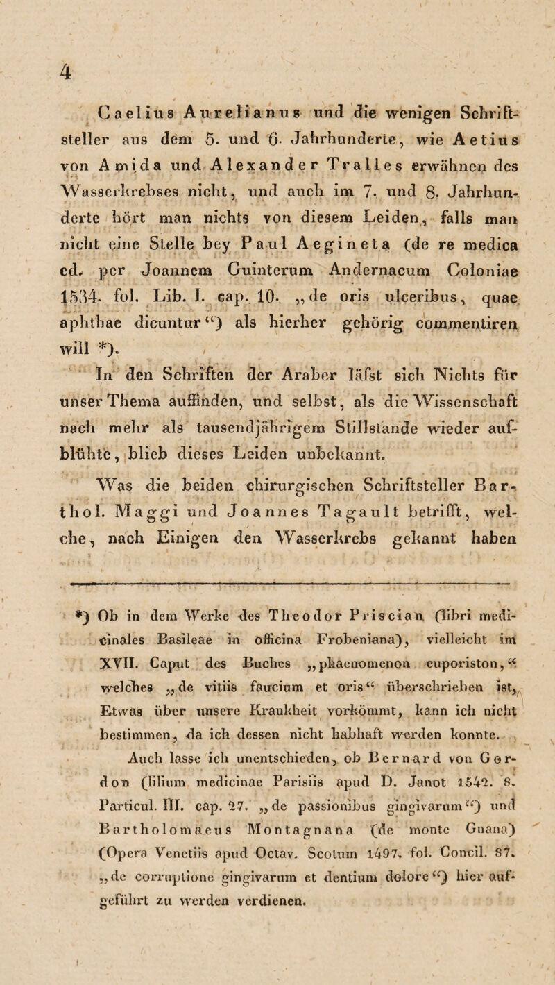 Caelius Aurelianus und die wenigen Schrift¬ steller aus dem 5. und 6- Jahrhunderte, wie Aetius von Ami da und Alexander Tr alles erwähnendes Wasserhrebses nicht, und auch im 7. und 8. Jahrhun¬ derte hört man nichts von diesem Leiden, falls man nicht eine Stelle bey Paul Aegineta (de re medica ed* per Joannem Guinterum Andernacum Coloniae 1534- fol. Lib. I. Gap. 10*. „de oris ulceribus, quae apht'hae dicunturu) al3 hierher gehörig commentiren will *). In den Schriften der Araber läfst sich Nichts für unser Thema auffinden, und selbst, als die Wissenschaft nach mehr als tausendjährigem Stillstände wieder auf¬ blühte, blieb dieses Leiden unbekannt. Was die beiden chirurgischen Schriftsteller Bar¬ thol. Maggi und Joannes Tagault betrifft, wel¬ che, nach Einigen den Wasserkrebs gekannt haben *y Ob in dem Werbe des Theodor Priscian (libri medi¬ zinales Basileae in officina Frobeniana), vielleicht im XVII. Caput des Buches „phaenomenon euporiston,“ welches ,, de vitiis faucitim et oris“ über schrieben ist, Etwas über unsere Krankheit vorkömmt, kann ich nicht bestimmen, da ich dessen nicht habhaft werden konnte. Auch lasse ich unentschieden, ob Bernard von Gor* don (lilium medicinae Parisiis apud D. Janot 154*2. 8. Particul. III. cap. *27. „ de passionibus gingivarnm“) und Bartholomaeus Montagnana (de monte Gnana) (Opera Venetiis apud Octav. Scoturn 1497, fol. Concil. 87. „de corruptione gingivarum et dentium dolore“) hierauf¬ geführt zu werden verdienen.