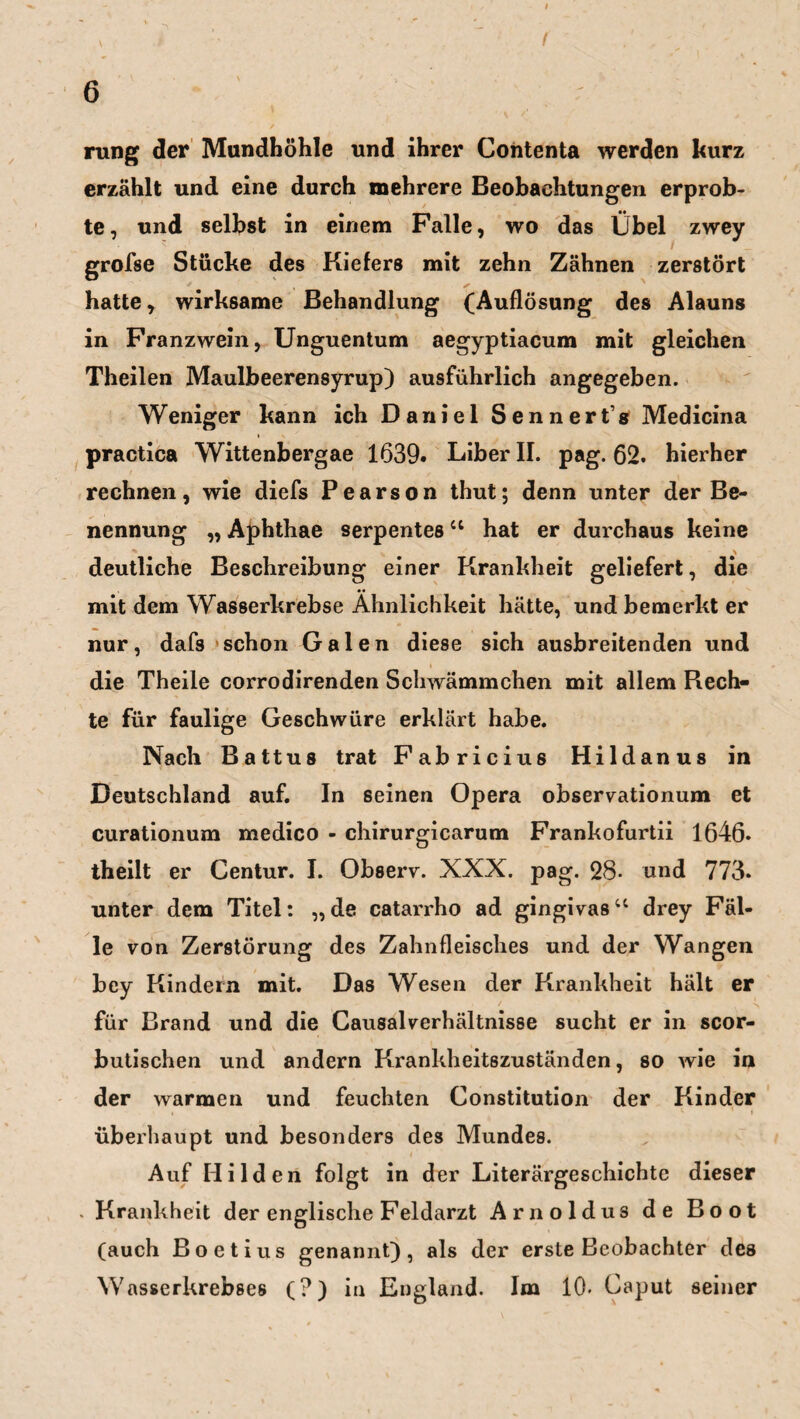 rang der Mundhöhle und ihrer Contenta werden kurz erzählt und eine durch mehrere Beobachtungen erprob¬ te, und selbst in einem Falle, wo das Übel zwey grofse Stücke des Kiefers mit zehn Zähnen zerstört hatte, wirksame Behandlung (Auflösung des Alauns in Franzwein, Unguentum aegyptiacum mit gleichen Theilen Maulbeerensyrup) ausführlich angegeben. Weniger kann ich Daniel Sennerfg Medicina practica Wittenbergae 1639. Liber II. pag. 62. hierher rechnen, wie diefs Pearson thut; denn unter der Be¬ nennung „ Aphthae serpentes41 hat er durchaus keine deutliche Beschreibung einer Krankheit geliefert, die mit dem Wasserkrebse Ähnlichkeit hätte, und bemerkt er nur, dafs schon Galen diese sich ausbreitenden und die Theile corrodirenden Schwämmchen mit allem Rech¬ te für faulige Geschwüre erklärt habe. Nach Battus trat Fabricius Hildanus in Deutschland auf. In seinen Opera observationum et curationum medico - chirurgicarum Frankofurtii 1646. theilt er Centur. I. Observ. XXX. pag. 28- und 773. unter dem Titel: „ de catarrho ad gingivas44 drey Fäl¬ le von Zerstörung des Zahnfleisches und der Wangen bey Kindern mit. Das Wesen der Krankheit hält er für Brand und die Causalverhältnisse sucht er in scor- butischen und andern Krankheitszuständen, so wie in der warmen und feuchten Constitution der Kinder überhaupt und besonders des Mundes. Auf Hilden folgt in der Literärgeschichte dieser . Krankheit der englische Feldarzt Arnoldus de Boot (auch Boetius genannt), als der erste Beobachter des Wasserkrebses (?) in England. Im 10. Caput seiner
