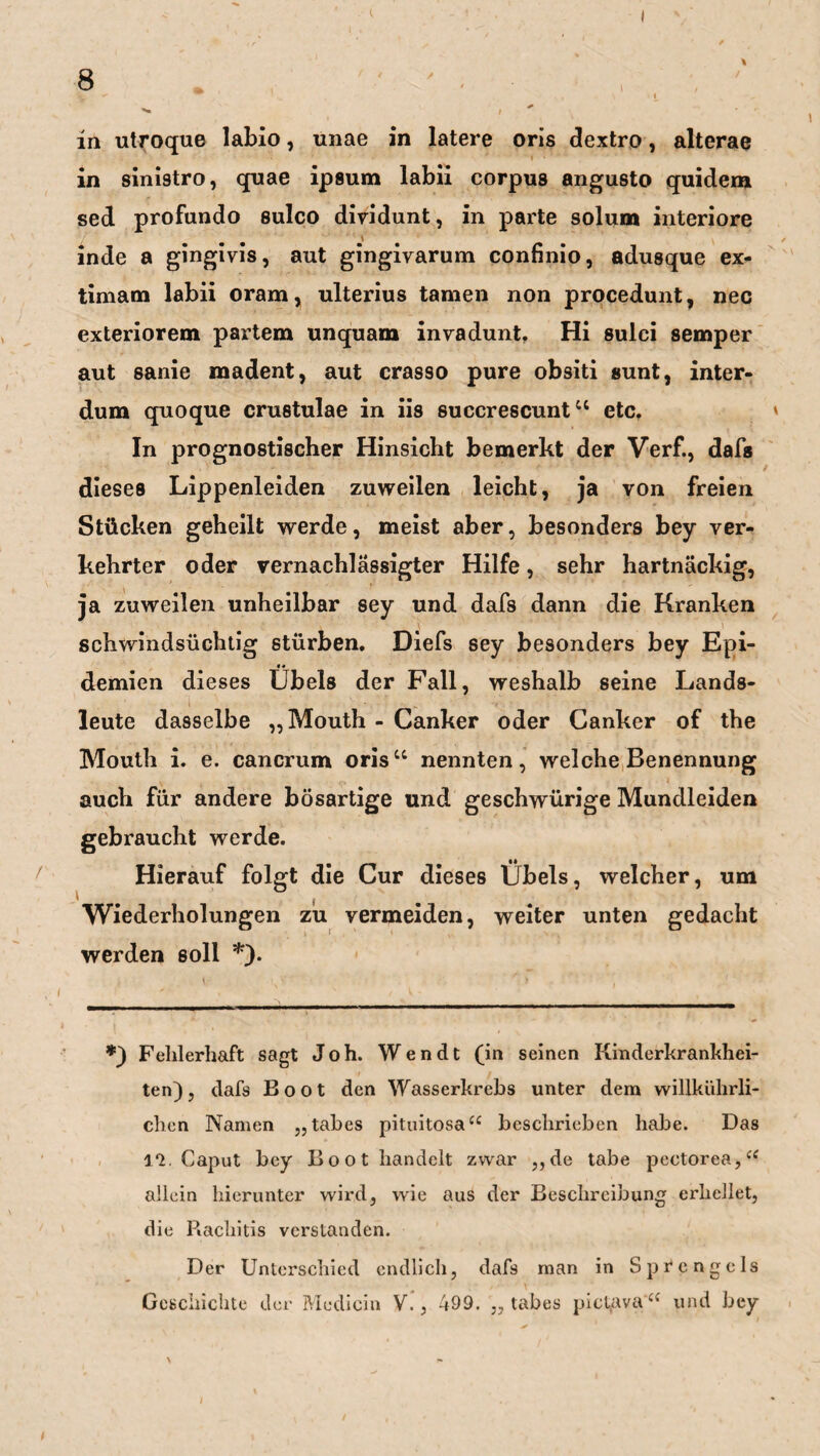 8 ' . • \ ^ ^ ,, \ < i ^ , in utroque labio, unae in latere oris dextro, alterae in sinistro, quae ipsum labii corpus angusto quidem sed profundo sulco dividunt, in parte solum interiore inde a gingivis, aut gingivarum confinio, adusque ex- timam labii oram, ulterius tarnen non procedunt, nec exteriorem partem unquam invadunt, Hi sulci semper aut sanie madent, aut crasso pure obsiti sunt, inter- dum quoque crustulae in iis succrescuntu etc. In prognostischer Hinsicht bemerkt der Verf., dafs dieses Lippenleiden zuweilen leicht, ja von freien Stücken geheilt werde, meist aber, besonders bey ver¬ kehrter oder vernachlässigter Hilfe, sehr hartnäckig, ja zuweilen unheilbar sey und dafs dann die Kranken schwindsüchtig stürben. Diefs sey besonders bey Epi¬ demien dieses Übels der Fall, weshalb seine Lands¬ leute dasselbe „Mouth - Canker oder Canker of the Mouth i. e. cancrum oris“ nennten, welche Benennung auch für andere bösartige und geschwürige Mundleiden gebraucht werde. Hierauf folgt die Cur dieses Übels, welcher, um , Wiederholungen zu vermeiden, weiter unten gedacht werden soll *). *) Fehlerhaft sagt Joh. Wendt (in seinen Kinderkrankhei¬ ten), dafs Boot den Wasserkrebs unter dem willkührli- chcn Namen „tabes pituitosa“ beschrieben habe. Das 1*2. Caput bey Boot handelt zwar ,,de tabe pectorea,“ allein hierunter wird, wie aus der Beschreibung erhellet, die Rachitis verstanden. Der Unterschied endlich, dafs man in Sprcngels Geschichte der Medicin V., 499. „tabes pictava “ und bey