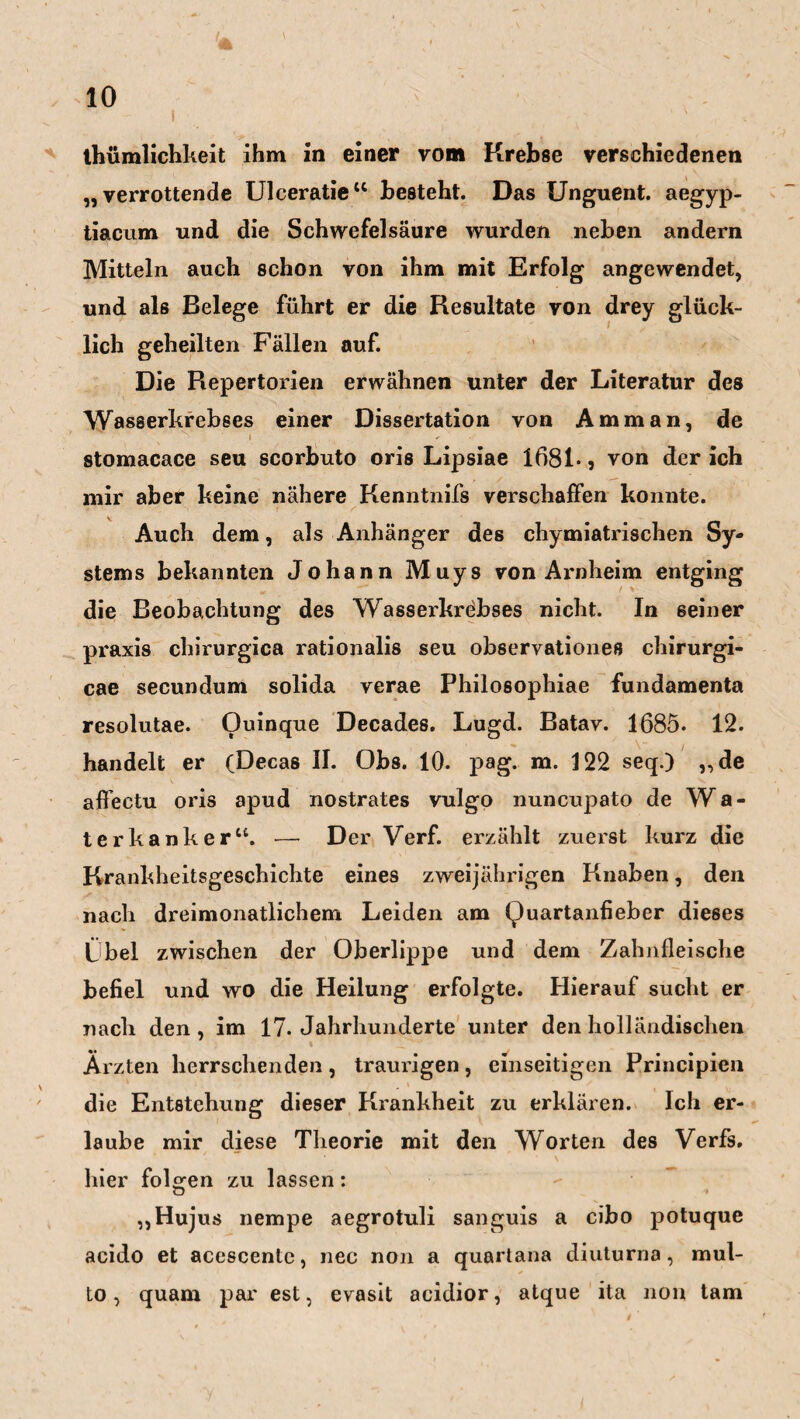 '* ' 10 1 , - ' ' thümlichkeit ihm in einer vom Krebse verschiedenen „verrottende Ulceratie“ besteht. Das Unguent. aegyp- tiacum und die Schwefelsäure wurden neben andern Mitteln auch schon von ihm mit Erfolg angewendet, und als Belege führt er die Resultate von drey glück¬ lich geheilten Fällen auf. Die Repertorien erwähnen unter der Literatur des Wasserkrebses einer Dissertation von Amman, de i * stomacace seu scorbuto oris Lipsiae 1681-, von der ich mir aber keine nähere Kenntnifs verschaffen konnte. Auch dem, als Anhänger des chymiatrischen Sy¬ stems bekannten Johann Muys von Arnheim entging die Beobachtung des Wasserkrebses nicht. In seiner praxis chirurgica rationalis seu observationes chirurgi- cae secundum solida verae Philosophiae fundamenta resolutae. Ouinque Decades. Lugd. Batav. 1685. 12. handelt er (Decas II. Obs. 10. pag. m. 122 seq.) „de aßectu oris apud nostrates vulgo nuncupato de Wa¬ ter kanker“. — Der Verf. erzählt zuerst kurz die Krankheitsgeschichte eines zweijährigen Knaben, den nach dreimonatlichem Leiden am Quartanfieber dieses Obel zwischen der Oberlippe und dem Zahnfleische befiel und wo die Heilung erfolgte. Hierauf sucht er nach den, im 17. Jahrhunderte unter den holländischen Ärzten herrschenden, traurigen, einseitigen Principien die Entstehung dieser Krankheit zu erklären. Ich er¬ laube mir diese Theorie mit den Worten des Verfs. hier folgen zu lassen: „Hujus nempe aegrotuli sanguis a cibo potuque acido et acescentc, nec non a quartana diuturna, mul- to, quam par est, evasit acidior, atque ita non tarn