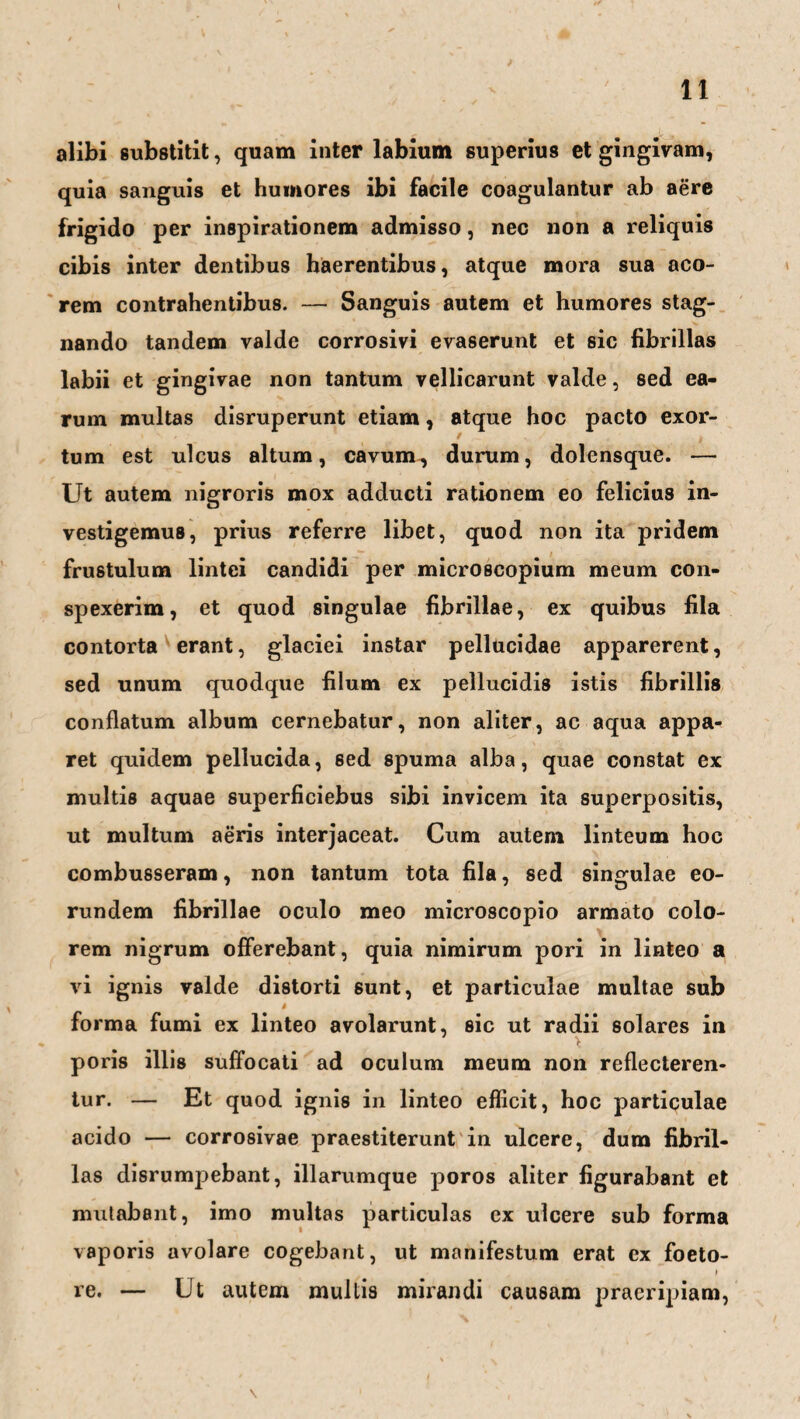 alibi substitit, quam inter labium superius et gingivam, quia sanguis et huuiores ibi facile coagulantur ab aere frigido per inspirationem admisso, nec non a reliquis cibis inter dentibus haerentibus, atque mora sua aco- rem contrahentibus. — Sanguis autem et humores stag- nando tandem valde corrosivi evaserunt et sic fibrillas labii et gingivae non tantum vellicarunt valde, sed ea- rum multas disruperunt etiam, atque hoc pacto exor- - - ' i f tum est ulcus altum, cavum, durum, dolensque. — Ut autem nigroris mox adducti rationem eo felicius in- vestigemus, prius referre übet, quod non ita pridem frustulum lintci candidi per microscopium meum con- spexerim, et quod singulae fibrillae, ex quibus fila contorta erant, glaciei instar pellucidae apparerent, sed unum quodque filum ex pellucidis istis fibrillis conflatum album cernebatur, non aliter, ac aqua appa- ret quidem pellucida, sed spuma alba, quae constat ex multis aquae superficiebus sibi invicem ita superpositis, ut multum aeris interjaceat. Cum autem linteum hoc combusseram, non tantum tota fila, sed singulae eo- rundem fibrillae oculo meo microscopio armato colo- rem nigrum offerebant, quia nimirum pori in linteo a vi ignis valde distorti sunt, et particulae multae sub t forma fumi ex linteo avolarunt, sic ut radii solares in poris illis suffocati ad oculum meum non reflecteren- tur. — Et quod ignis in linteo efficit, hoc particulae acido — corrosivae praestiterunt in ulcere, dum fibril¬ las disrumpebant, illarumque poros aliter figurabant et mutabant, imo multas particulas ex ulcere sub forma vaporis avolare cogebant, ut manifestum erat ex foeto- t re. — Ut autem multis mirandi causam praeripiam,