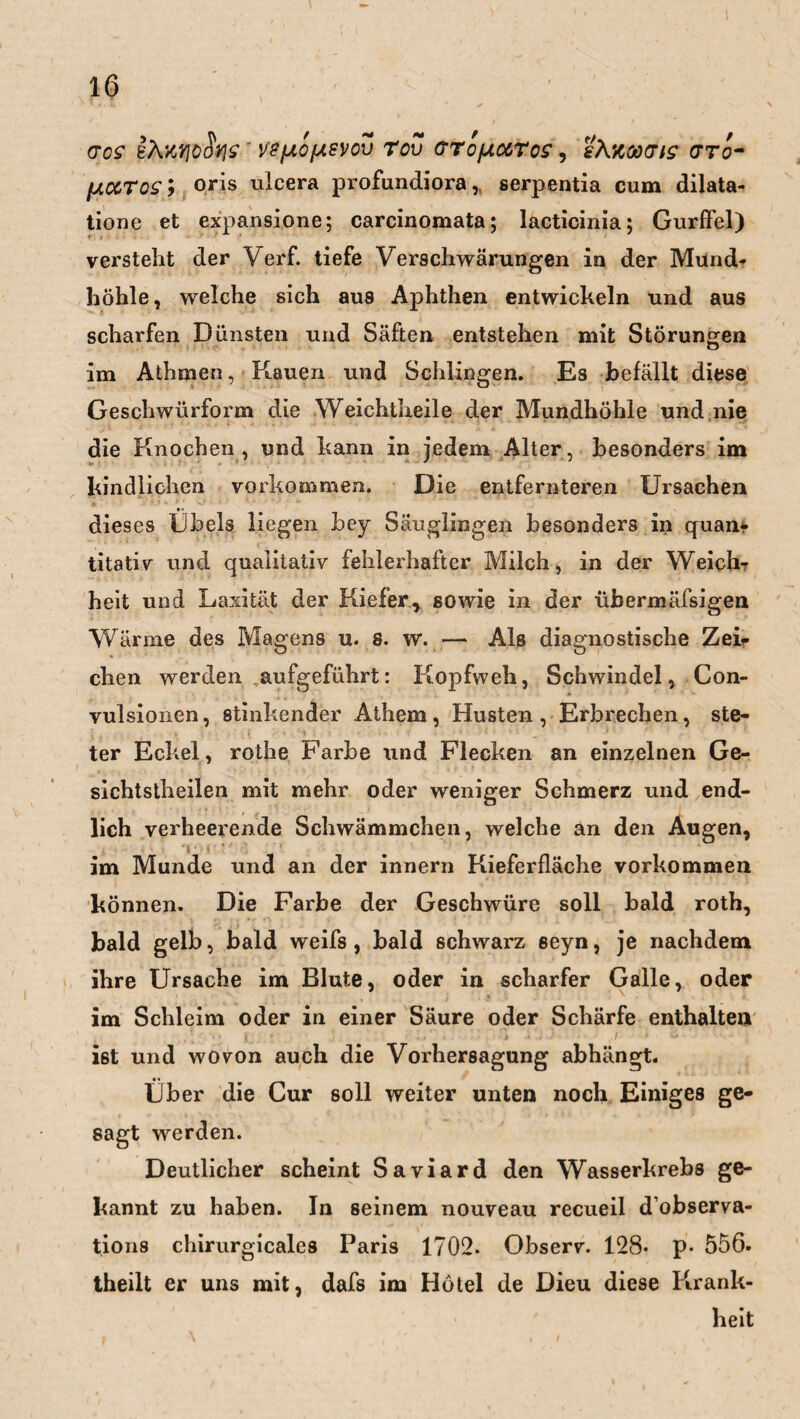 (TOS 8ÄMlöSw ' VefJLOfASVOV TOU (TTOfAUroS , 'i\%Cä(TlS gto- [AUTqs ; oris ulcera profundiora,, serpentia cum dilata- tione et expansione; carcinomata; lacticinia; Gurffel) versteht der Verf. tiefe Verschwärungen in der Mund¬ höhle, welche sich aus Aphthen entwickeln und aus scharfen Dünsten und Säften entstehen mit Störungen im Athmen, Kauen und Schlingen. Es befällt diese Geschwürform die Weichtheile der Mundhöhle und nie die Knochen , und kann in jedem Alter, besonders im kindlichen Vorkommen. Die entfernteren Ursachen dieses Übels liegen bey Säuglingen besonders in quan¬ titativ und qualitativ fehlerhafter Milch, in der Weich¬ heit und Laxität der Kiefer, sowie in der übermäfsigen Wärme des Magens u. 8. w. — Als diagnostische Zei¬ chen werden ,aufgeführt: Kopfweh, Schwindel, Con- vulsionen, stinkender Athem, Husten, Erbrechen, ste¬ ter Eckel, rothe Farbe \md Flecken an einzelnen Ge- sichtstheilen mit mehr oder weniger Schmerz und end¬ lich verheerende Schwämmchen, welche an den Augen, im Munde und an der innern Kieferfläche Vorkommen können. Die Farbe der Geschwüre soll bald roth, bald gelb, bald weifs , bald schwarz seyn, je nachdem ihre Ursache im Blute, oder in scharfer Galle, oder im Schleim oder in einer Säure oder Schärfe enthalten ist und wovon auch die Vorhersagung abhängt. Über die Cur soll weiter unten noch Einiges ge¬ sagt werden. Deutlicher scheint Saviard den Wasserkrebs ge¬ kannt zu haben. In seinem nouveau recueil dobserva- tions chirurgicales Paris 1702. Observ. 128* p- 556- theilt er uns mit, dafs im Hotel de Dieu diese Krank¬ heit