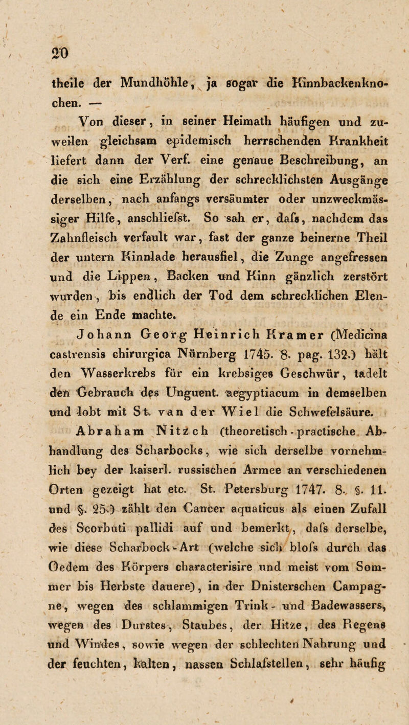 theile der Mundhöhle, ja sogar die Kinnhackenkno¬ chen. — Von dieser, in seiner Heimath häufigen und zu¬ weilen gleichsam epidemisch herrschenden Krankheit liefert dann der Verf. eine genaue Beschreibung, an die sich eine Erzählung der schrecklichsten Ausgänge derselben, nach anfangs versäumter oder unzweckmäs¬ siger Hilfe, anschliefst. So sah er, dafs, nachdem das Zahnfleisch verfault war, fast der ganze beinerne Theil der untern Kinnlade herausfiel, die Zunge angefressen und die Lippen, Backen und Kinn gänzlich zerstört Wurden , bis endlich der Tod dem schrecklichen Elen¬ de ein Ende machte. Johann Georg Heinrich Kramer (Medicina castrensis chirurgica Nürnberg 1745. 8» pag. 132.) hält den Wasserkrebs für ein krebsiges Geschwür, tadelt den Gebrauch des Unguent. aegyptiacum in demselben und lobt mit St. van der Wiel die Schwefelsäure. Abraham Nitzch (theoretisch - practische Ab¬ handlung des Scharbocks, wie sich derselbe vornehm¬ lich bey der kaiserl. russischen Armee an verschiedenen Orten gezeigt hat etc. St. Petersburg 1747. 8-, §• 11. und §. 25) zählt den Cancer aquatrcus als einen Zufall des Scorbüti pallidi auf und bemerkt, dafs derselbe, wie diese Scharbock'-Art (welche sich blofs durch das öedem des Körpers characterisire und meist vom Som¬ mer bis Herbste dauere), in der Dnistersehen Campag¬ ne, wegen des schlammigen Trink - und Badewassers, wegen des Durstes, Staubes, der Hitze, des Piegens und Windes, sowie wegen der schlechten Nahrung und der feuchten, kalten, nassen Schlafstellen, 6ehr häufig *