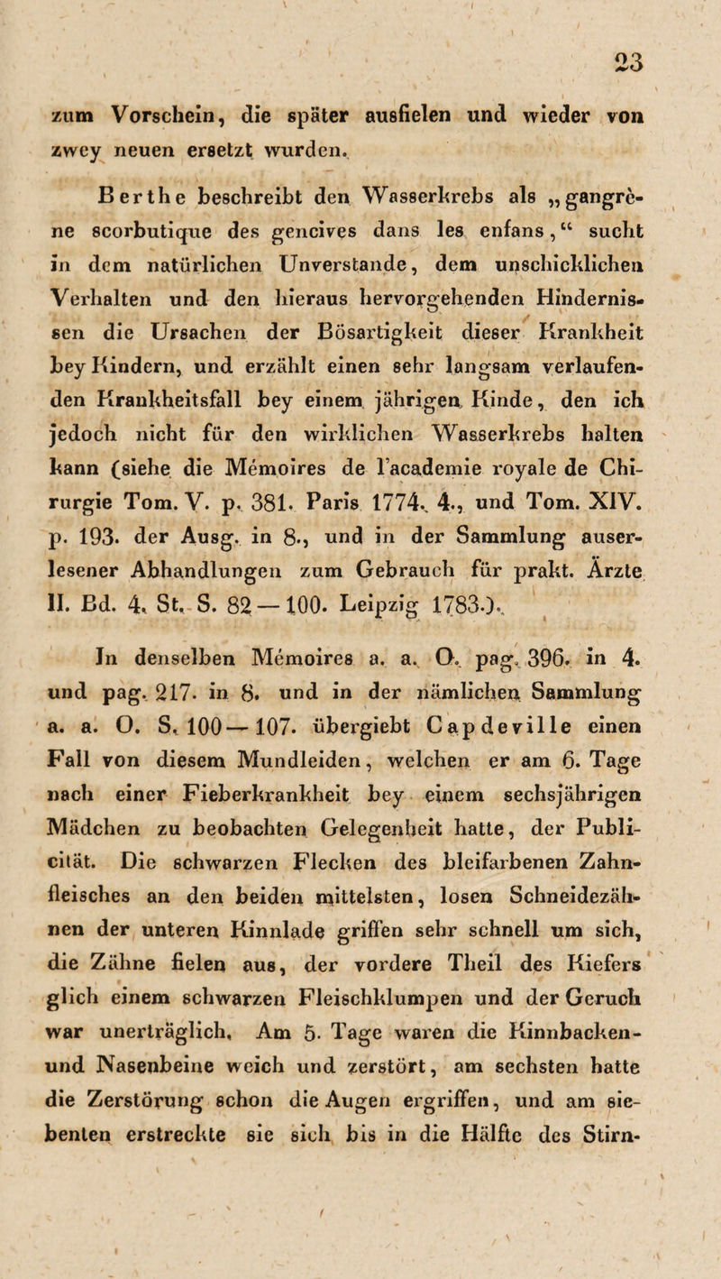 23 zum Vorschein, die später ausfielen und wieder von zwey neuen ersetzt wurden. Berthe beschreibt den Wasserkrebs als «gangre- ne scorbutique des gencives dans les enfans,u sucht in dem natürlichen Unverstände, dem unschicklichen Verhalten und den hieraus hervorgehenden Hindernis- sen die Ursachen der Bösartigkeit dieser Krankheit bey Kindern, und erzählt einen sehr langsam verlaufen¬ den Krankheitsfall bey einem jährigen Kinde, den ich jedoch nicht für den wirklichen Wasserkrebs halten kann (siehe die Memoires de lacademie royale de Chi¬ rurgie Tom. V. p. 381. Paris 1774.. 4., und Tom. XIV. p. 193. der Ausg. in 8.} und in der Sammlung auser¬ lesener Abhandlungen zum Gebrauch für prakt. Ärzte II. Bd. 4* St. S. 82 —100. Leipzig 1783-X Jn denselben Memoires a. a. O. pag, 396. in 4. und pag. 217- in 8. und in der nämlichen Sammlung a. a. O. S, 100—107. übergiebt Capdeville einen Fall von diesem Mundleiden, welchen er am 6. Tage nach einer Fieberkrankheit bey einem sechsjährigen Mädchen zu beobachten Gelegenheit hatte, der Publi- cität. Die schwarzen Flecken des bleifarbenen Zahn¬ fleisches an den beiden mittelsten, losen Schneidezäh¬ nen der unteren Kinnlade griffen sehr schnell um sich, die Zähne fielen aus, der vordere Theil des Kiefers glich einem schwarzen Fleischklumpen und der Geruch war unerträglich. Am 5- Tage waren die Kinnbacken- und Nasenbeine weich und zerstört, am sechsten hatte die Zerstörung schon die Augen ergriffen, und am sie¬ benten erstreckte sie sich bis in die Hälfte des Stirn- t